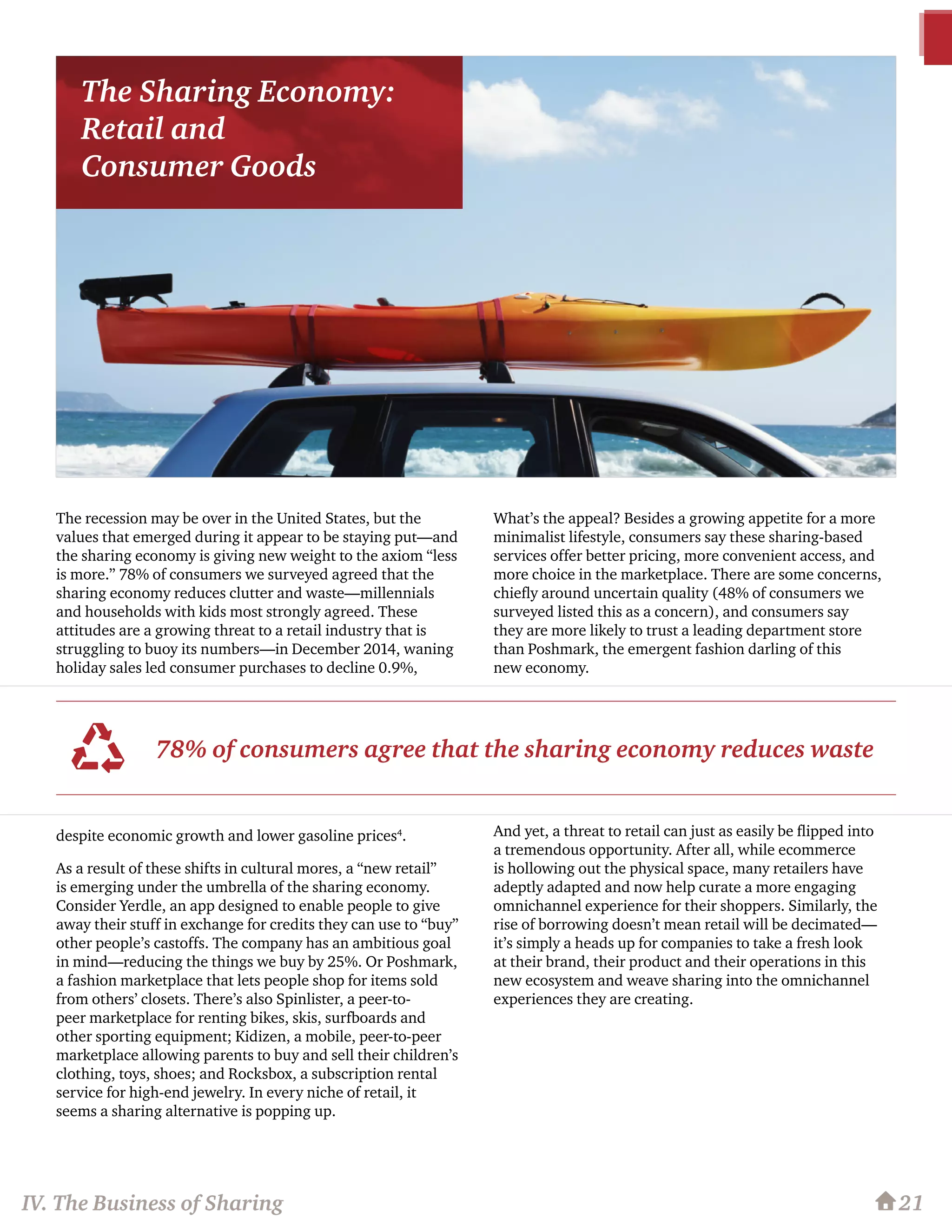 The recession may be over in the United States, but the
values that emerged during it appear to be staying put—and
the sharing economy is giving new weight to the axiom “less
is more.” 78% of consumers we surveyed agreed that the
sharing economy reduces clutter and waste—millennials
and households with kids most strongly agreed. These
attitudes are a growing threat to a retail industry that is
struggling to buoy its numbers—in December 2014, waning
holiday sales led consumer purchases to decline 0.9%,
despite economic growth and lower gasoline prices4
.
As a result of these shifts in cultural mores, a “new retail”
is emerging under the umbrella of the sharing economy.
Consider Yerdle, an app designed to enable people to give
away their stuff in exchange for credits they can use to “buy”
other people’s castoffs. The company has an ambitious goal
in mind—reducing the things we buy by 25%. Or Poshmark,
a fashion marketplace that lets people shop for items sold
from others’ closets. There’s also Spinlister, a peer-to-
peer marketplace for renting bikes, skis, surfboards and
other sporting equipment; Kidizen, a mobile, peer-to-peer
marketplace allowing parents to buy and sell their children’s
clothing, toys, shoes; and Rocksbox, a subscription rental
service for high-end jewelry. In every niche of retail, it
seems a sharing alternative is popping up.
What’s the appeal? Besides a growing appetite for a more
minimalist lifestyle, consumers say these sharing-based
services offer better pricing, more convenient access, and
more choice in the marketplace. There are some concerns,
chiefly around uncertain quality (48% of consumers we
surveyed listed this as a concern), and consumers say
they are more likely to trust a leading department store
than Poshmark, the emergent fashion darling of this
new economy.
And yet, a threat to retail can just as easily be flipped into
a tremendous opportunity. After all, while ecommerce
is hollowing out the physical space, many retailers have
adeptly adapted and now help curate a more engaging
omnichannel experience for their shoppers. Similarly, the
rise of borrowing doesn’t mean retail will be decimated—
it’s simply a heads up for companies to take a fresh look
at their brand, their product and their operations in this
new ecosystem and weave sharing into the omnichannel
experiences they are creating.
21
78% of consumers agree that the sharing economy reduces waste
IV. The Business of Sharing
The Sharing Economy:
Retail and
Consumer Goods
 