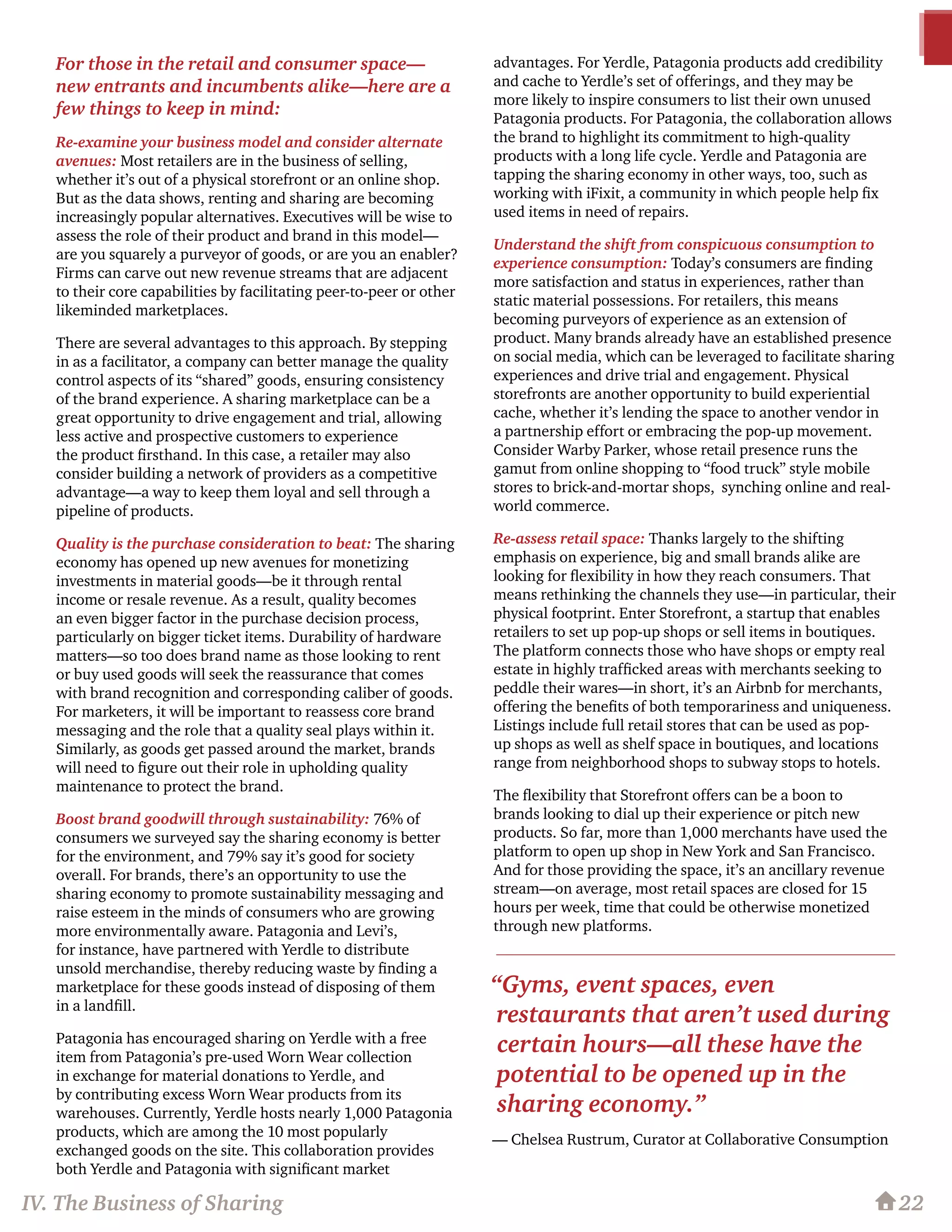 For those in the retail and consumer space—
new entrants and incumbents alike—here are a
few things to keep in mind:
Re-examine your business model and consider alternate
avenues: Most retailers are in the business of selling,
whether it’s out of a physical storefront or an online shop.
But as the data shows, renting and sharing are becoming
increasingly popular alternatives. Executives will be wise to
assess the role of their product and brand in this model—
are you squarely a purveyor of goods, or are you an enabler?
Firms can carve out new revenue streams that are adjacent
to their core capabilities by facilitating peer-to-peer or other
likeminded marketplaces.
There are several advantages to this approach. By stepping
in as a facilitator, a company can better manage the quality
control aspects of its “shared” goods, ensuring consistency
of the brand experience. A sharing marketplace can be a
great opportunity to drive engagement and trial, allowing
less active and prospective customers to experience
the product firsthand. In this case, a retailer may also
consider building a network of providers as a competitive
advantage—a way to keep them loyal and sell through a
pipeline of products.
Quality is the purchase consideration to beat: The sharing
economy has opened up new avenues for monetizing
investments in material goods—be it through rental
income or resale revenue. As a result, quality becomes
an even bigger factor in the purchase decision process,
particularly on bigger ticket items. Durability of hardware
matters—so too does brand name as those looking to rent
or buy used goods will seek the reassurance that comes
with brand recognition and corresponding caliber of goods.
For marketers, it will be important to reassess core brand
messaging and the role that a quality seal plays within it.
Similarly, as goods get passed around the market, brands
will need to figure out their role in upholding quality
maintenance to protect the brand.
Boost brand goodwill through sustainability: 76% of
consumers we surveyed say the sharing economy is better
for the environment, and 79% say it’s good for society
overall. For brands, there’s an opportunity to use the
sharing economy to promote sustainability messaging and
raise esteem in the minds of consumers who are growing
more environmentally aware. Patagonia and Levi’s,
for instance, have partnered with Yerdle to distribute
unsold merchandise, thereby reducing waste by finding a
marketplace for these goods instead of disposing of them
in a landfill.
Patagonia has encouraged sharing on Yerdle with a free
item from Patagonia’s pre-used Worn Wear collection
in exchange for material donations to Yerdle, and
by contributing excess Worn Wear products from its
warehouses. Currently, Yerdle hosts nearly 1,000 Patagonia
products, which are among the 10 most popularly
exchanged goods on the site. This collaboration provides
both Yerdle and Patagonia with significant market
advantages. For Yerdle, Patagonia products add credibility
and cache to Yerdle’s set of offerings, and they may be
more likely to inspire consumers to list their own unused
Patagonia products. For Patagonia, the collaboration allows
the brand to highlight its commitment to high-quality
products with a long life cycle. Yerdle and Patagonia are
tapping the sharing economy in other ways, too, such as
working with iFixit, a community in which people help fix
used items in need of repairs.
Understand the shift from conspicuous consumption to
experience consumption: Today’s consumers are finding
more satisfaction and status in experiences, rather than
static material possessions. For retailers, this means
becoming purveyors of experience as an extension of
product. Many brands already have an established presence
on social media, which can be leveraged to facilitate sharing
experiences and drive trial and engagement. Physical
storefronts are another opportunity to build experiential
cache, whether it’s lending the space to another vendor in
a partnership effort or embracing the pop-up movement.
Consider Warby Parker, whose retail presence runs the
gamut from online shopping to “food truck” style mobile
stores to brick-and-mortar shops, synching online and real-
world commerce.
Re-assess retail space: Thanks largely to the shifting
emphasis on experience, big and small brands alike are
looking for flexibility in how they reach consumers. That
means rethinking the channels they use—in particular, their
physical footprint. Enter Storefront, a startup that enables
retailers to set up pop-up shops or sell items in boutiques.
The platform connects those who have shops or empty real
estate in highly trafficked areas with merchants seeking to
peddle their wares—in short, it’s an Airbnb for merchants,
offering the benefits of both temporariness and uniqueness.
Listings include full retail stores that can be used as pop-
up shops as well as shelf space in boutiques, and locations
range from neighborhood shops to subway stops to hotels.
The flexibility that Storefront offers can be a boon to
brands looking to dial up their experience or pitch new
products. So far, more than 1,000 merchants have used the
platform to open up shop in New York and San Francisco.
And for those providing the space, it’s an ancillary revenue
stream—on average, most retail spaces are closed for 15
hours per week, time that could be otherwise monetized
through new platforms.
22IV. The Business of Sharing
“Gyms, event spaces, even
restaurants that aren’t used during
certain hours—all these have the
potential to be opened up in the
sharing economy.”
— Chelsea Rustrum, Curator at Collaborative Consumption
 