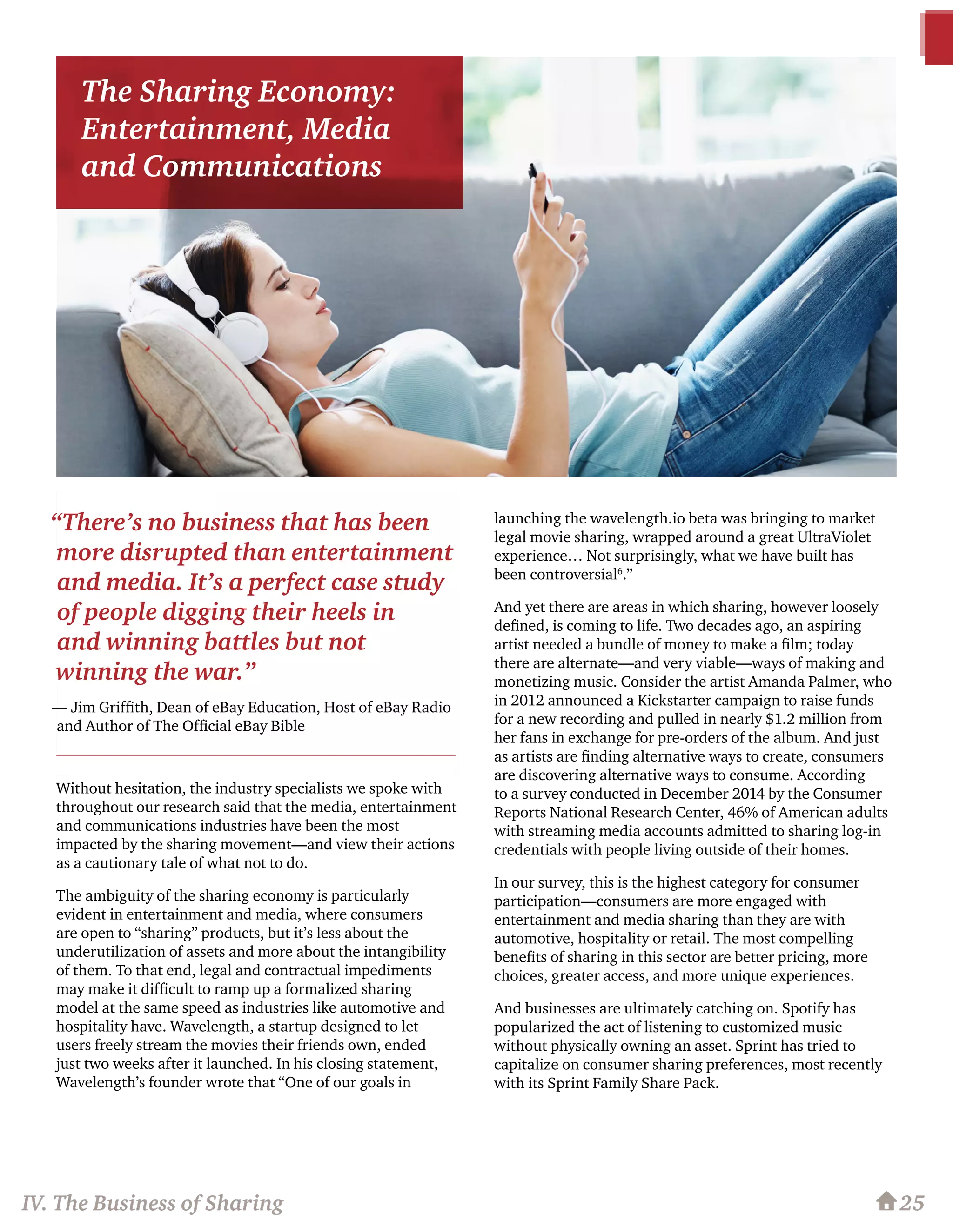 Without hesitation, the industry specialists we spoke with
throughout our research said that the media, entertainment
and communications industries have been the most
impacted by the sharing movement—and view their actions
as a cautionary tale of what not to do.
The ambiguity of the sharing economy is particularly
evident in entertainment and media, where consumers
are open to “sharing” products, but it’s less about the
underutilization of assets and more about the intangibility
of them. To that end, legal and contractual impediments
may make it difficult to ramp up a formalized sharing
model at the same speed as industries like automotive and
hospitality have. Wavelength, a startup designed to let
users freely stream the movies their friends own, ended
just two weeks after it launched. In his closing statement,
Wavelength’s founder wrote that “One of our goals in
launching the wavelength.io beta was bringing to market
legal movie sharing, wrapped around a great UltraViolet
experience… Not surprisingly, what we have built has
been controversial6
.”
And yet there are areas in which sharing, however loosely
defined, is coming to life. Two decades ago, an aspiring
artist needed a bundle of money to make a film; today
there are alternate—and very viable—ways of making and
monetizing music. Consider the artist Amanda Palmer, who
in 2012 announced a Kickstarter campaign to raise funds
for a new recording and pulled in nearly $1.2 million from
her fans in exchange for pre-orders of the album. And just
as artists are finding alternative ways to create, consumers
are discovering alternative ways to consume. According
to a survey conducted in December 2014 by the Consumer
Reports National Research Center, 46% of American adults
with streaming media accounts admitted to sharing log-in
credentials with people living outside of their homes.
In our survey, this is the highest category for consumer
participation—consumers are more engaged with
entertainment and media sharing than they are with
automotive, hospitality or retail. The most compelling
benefits of sharing in this sector are better pricing, more
choices, greater access, and more unique experiences.
And businesses are ultimately catching on. Spotify has
popularized the act of listening to customized music
without physically owning an asset. Sprint has tried to
capitalize on consumer sharing preferences, most recently
with its Sprint Family Share Pack.
25IV. The Business of Sharing
“There’s no business that has been
more disrupted than entertainment
and media. It’s a perfect case study
of people digging their heels in
and winning battles but not
winning the war.”
— Jim Griffith, Dean of eBay Education, Host of eBay Radio
and Author of The Official eBay Bible
The Sharing Economy:
Entertainment, Media
and Communications
 