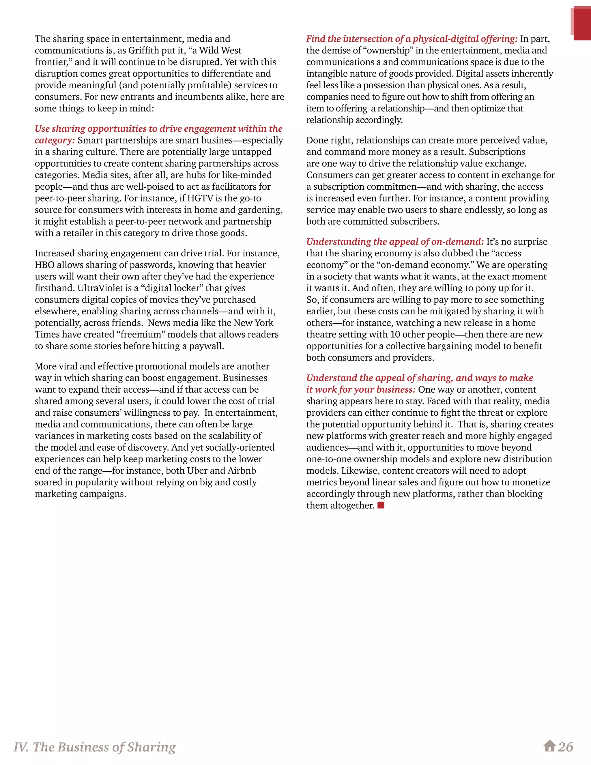 The sharing space in entertainment, media and
communications is, as Griffith put it, “a Wild West
frontier,” and it will continue to be disrupted. Yet with this
disruption comes great opportunities to differentiate and
provide meaningful (and potentially profitable) services to
consumers. For new entrants and incumbents alike, here are
some things to keep in mind:
Use sharing opportunities to drive engagement within the
category: Smart partnerships are smart busines—especially
in a sharing culture. There are potentially large untapped
opportunities to create content sharing partnerships across
categories. Media sites, after all, are hubs for like-minded
people—and thus are well-poised to act as facilitators for
peer-to-peer sharing. For instance, if HGTV is the go-to
source for consumers with interests in home and gardening,
it might establish a peer-to-peer network and partnership
with a retailer in this category to drive those goods.
Increased sharing engagement can drive trial. For instance,
HBO allows sharing of passwords, knowing that heavier
users will want their own after they’ve had the experience
firsthand. UltraViolet is a “digital locker” that gives
consumers digital copies of movies they’ve purchased
elsewhere, enabling sharing across channels—and with it,
potentially, across friends. News media like the New York
Times have created “freemium” models that allows readers
to share some stories before hitting a paywall.
More viral and effective promotional models are another
way in which sharing can boost engagement. Businesses
want to expand their access—and if that access can be
shared among several users, it could lower the cost of trial
and raise consumers’ willingness to pay. In entertainment,
media and communications, there can often be large
variances in marketing costs based on the scalability of
the model and ease of discovery. And yet socially-oriented
experiences can help keep marketing costs to the lower
end of the range—for instance, both Uber and Airbnb
soared in popularity without relying on big and costly
marketing campaigns.
Find the intersection of a physical-digital offering: In part,
the demise of “ownership” in the entertainment, media and
communications a and communications space is due to the
intangible nature of goods provided. Digital assets inherently
feel less like a possession than physical ones. As a result,
companies need to figure out how to shift from offering an
item to offering a relationship—and then optimize that
relationship accordingly.
Done right, relationships can create more perceived value,
and command more money as a result. Subscriptions
are one way to drive the relationship value exchange.
Consumers can get greater access to content in exchange for
a subscription commitmen—and with sharing, the access
is increased even further. For instance, a content providing
service may enable two users to share endlessly, so long as
both are committed subscribers. 	
Understanding the appeal of on-demand: It’s no surprise
that the sharing economy is also dubbed the “access
economy” or the “on-demand economy.” We are operating
in a society that wants what it wants, at the exact moment
it wants it. And often, they are willing to pony up for it.
So, if consumers are willing to pay more to see something
earlier, but these costs can be mitigated by sharing it with
others—for instance, watching a new release in a home
theatre setting with 10 other people—then there are new
opportunities for a collective bargaining model to benefit
both consumers and providers.
Understand the appeal of sharing, and ways to make
it work for your business: One way or another, content
sharing appears here to stay. Faced with that reality, media
providers can either continue to fight the threat or explore
the potential opportunity behind it. That is, sharing creates
new platforms with greater reach and more highly engaged
audiences—and with it, opportunities to move beyond
one-to-one ownership models and explore new distribution
models. Likewise, content creators will need to adopt
metrics beyond linear sales and figure out how to monetize
accordingly through new platforms, rather than blocking
them altogether. n
26IV. The Business of Sharing
 