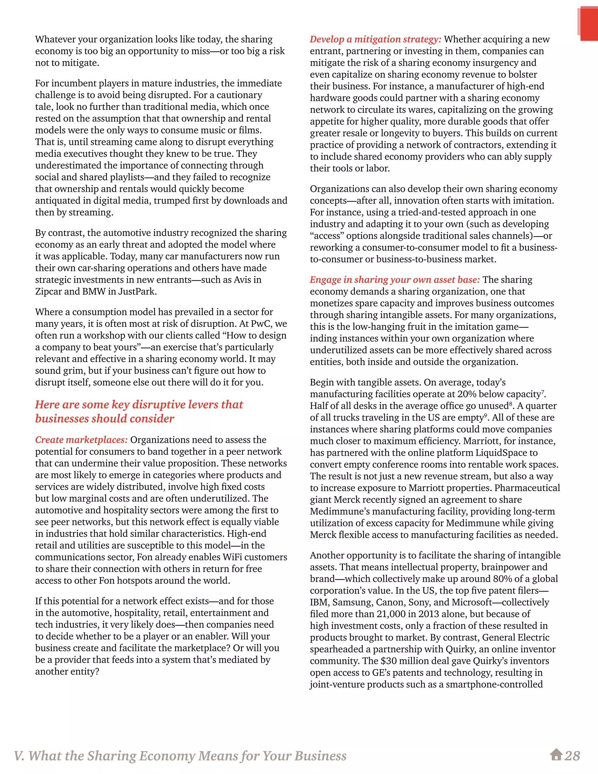 Whatever your organization looks like today, the sharing
economy is too big an opportunity to miss—or too big a risk
not to mitigate.
For incumbent players in mature industries, the immediate
challenge is to avoid being disrupted. For a cautionary
tale, look no further than traditional media, which once
rested on the assumption that that ownership and rental
models were the only ways to consume music or films.
That is, until streaming came along to disrupt everything
media executives thought they knew to be true. They
underestimated the importance of connecting through
social and shared playlists—and they failed to recognize
that ownership and rentals would quickly become
antiquated in digital media, trumped first by downloads and
then by streaming.
By contrast, the automotive industry recognized the sharing
economy as an early threat and adopted the model where
it was applicable. Today, many car manufacturers now run
their own car-sharing operations and others have made
strategic investments in new entrants—such as Avis in
Zipcar and BMW in JustPark.
Where a consumption model has prevailed in a sector for
many years, it is often most at risk of disruption. At PwC, we
often run a workshop with our clients called “How to design
a company to beat yours”—an exercise that’s particularly
relevant and effective in a sharing economy world. It may
sound grim, but if your business can’t figure out how to
disrupt itself, someone else out there will do it for you.
Here are some key disruptive levers that
businesses should consider
Create marketplaces: Organizations need to assess the
potential for consumers to band together in a peer network
that can undermine their value proposition. These networks
are most likely to emerge in categories where products and
services are widely distributed, involve high fixed costs
but low marginal costs and are often underutilized. The
automotive and hospitality sectors were among the first to
see peer networks, but this network effect is equally viable
in industries that hold similar characteristics. High-end
retail and utilities are susceptible to this model—in the
communications sector, Fon already enables WiFi customers
to share their connection with others in return for free
access to other Fon hotspots around the world.
If this potential for a network effect exists—and for those
in the automotive, hospitality, retail, entertainment and
tech industries, it very likely does—then companies need
to decide whether to be a player or an enabler. Will your
business create and facilitate the marketplace? Or will you
be a provider that feeds into a system that’s mediated by
another entity?
Develop a mitigation strategy: Whether acquiring a new
entrant, partnering or investing in them, companies can
mitigate the risk of a sharing economy insurgency and
even capitalize on sharing economy revenue to bolster
their business. For instance, a manufacturer of high-end
hardware goods could partner with a sharing economy
network to circulate its wares, capitalizing on the growing
appetite for higher quality, more durable goods that offer
greater resale or longevity to buyers. This builds on current
practice of providing a network of contractors, extending it
to include shared economy providers who can ably supply
their tools or labor.
Organizations can also develop their own sharing economy
concepts—after all, innovation often starts with imitation.
For instance, using a tried-and-tested approach in one
industry and adapting it to your own (such as developing
“access” options alongside traditional sales channels)—or
reworking a consumer-to-consumer model to fit a business-
to-consumer or business-to-business market.
Engage in sharing your own asset base: The sharing
economy demands a sharing organization, one that
monetizes spare capacity and improves business outcomes
through sharing intangible assets. For many organizations,
this is the low-hanging fruit in the imitation game—
inding instances within your own organization where
underutilized assets can be more effectively shared across
entities, both inside and outside the organization.
Begin with tangible assets. On average, today’s
manufacturing facilities operate at 20% below capacity7
.
Half of all desks in the average office go unused8
. A quarter
of all trucks traveling in the US are empty9
. All of these are
instances where sharing platforms could move companies
much closer to maximum efficiency. Marriott, for instance,
has partnered with the online platform LiquidSpace to
convert empty conference rooms into rentable work spaces.
The result is not just a new revenue stream, but also a way
to increase exposure to Marriott properties. Pharmaceutical
giant Merck recently signed an agreement to share
Medimmune’s manufacturing facility, providing long-term
utilization of excess capacity for Medimmune while giving
Merck flexible access to manufacturing facilities as needed.
Another opportunity is to facilitate the sharing of intangible
assets. That means intellectual property, brainpower and
brand—which collectively make up around 80% of a global
corporation’s value. In the US, the top five patent filers—
IBM, Samsung, Canon, Sony, and Microsoft—collectively
filed more than 21,000 in 2013 alone, but because of
high investment costs, only a fraction of these resulted in
products brought to market. By contrast, General Electric
spearheaded a partnership with Quirky, an online inventor
community. The $30 million deal gave Quirky’s inventors
open access to GE’s patents and technology, resulting in
joint-venture products such as a smartphone-controlled
28V. What the Sharing Economy Means for Your Business
 