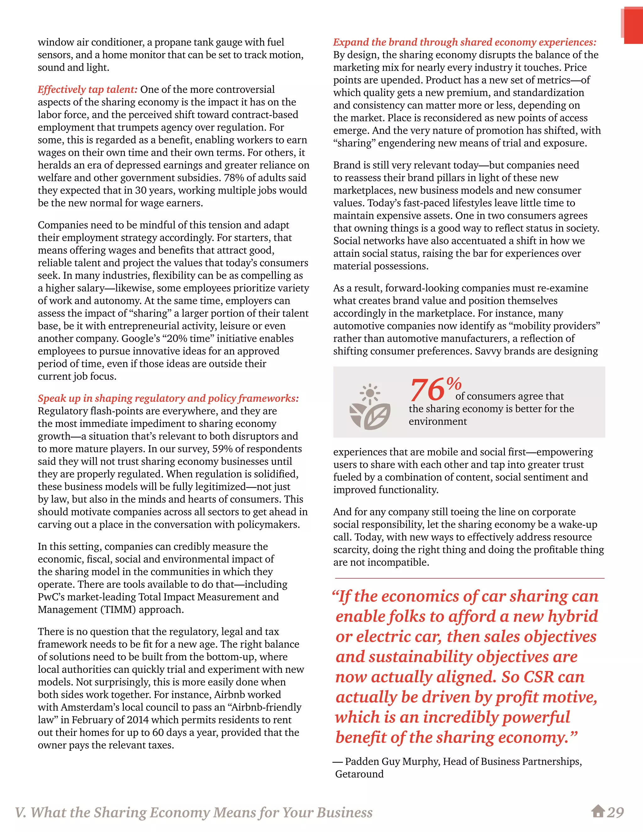 window air conditioner, a propane tank gauge with fuel
sensors, and a home monitor that can be set to track motion,
sound and light.
Effectively tap talent: One of the more controversial
aspects of the sharing economy is the impact it has on the
labor force, and the perceived shift toward contract-based
employment that trumpets agency over regulation. For
some, this is regarded as a benefit, enabling workers to earn
wages on their own time and their own terms. For others, it
heralds an era of depressed earnings and greater reliance on
welfare and other government subsidies. 78% of adults said
they expected that in 30 years, working multiple jobs would
be the new normal for wage earners.
Companies need to be mindful of this tension and adapt
their employment strategy accordingly. For starters, that
means offering wages and benefits that attract good,
reliable talent and project the values that today’s consumers
seek. In many industries, flexibility can be as compelling as
a higher salary—likewise, some employees prioritize variety
of work and autonomy. At the same time, employers can
assess the impact of “sharing” a larger portion of their talent
base, be it with entrepreneurial activity, leisure or even
another company. Google’s “20% time” initiative enables
employees to pursue innovative ideas for an approved
period of time, even if those ideas are outside their
current job focus.
Speak up in shaping regulatory and policy frameworks:
Regulatory flash-points are everywhere, and they are
the most immediate impediment to sharing economy
growth—a situation that’s relevant to both disruptors and
to more mature players. In our survey, 59% of respondents
said they will not trust sharing economy businesses until
they are properly regulated. When regulation is solidified,
these business models will be fully legitimized—not just
by law, but also in the minds and hearts of consumers. This
should motivate companies across all sectors to get ahead in
carving out a place in the conversation with policymakers.
In this setting, companies can credibly measure the
economic, fiscal, social and environmental impact of
the sharing model in the communities in which they
operate. There are tools available to do that—including
PwC’s market-leading Total Impact Measurement and
Management (TIMM) approach.
There is no question that the regulatory, legal and tax
framework needs to be fit for a new age. The right balance
of solutions need to be built from the bottom-up, where
local authorities can quickly trial and experiment with new
models. Not surprisingly, this is more easily done when
both sides work together. For instance, Airbnb worked
with Amsterdam’s local council to pass an “Airbnb-friendly
law” in February of 2014 which permits residents to rent
out their homes for up to 60 days a year, provided that the
owner pays the relevant taxes.
Expand the brand through shared economy experiences:
By design, the sharing economy disrupts the balance of the
marketing mix for nearly every industry it touches. Price
points are upended. Product has a new set of metrics—of
which quality gets a new premium, and standardization
and consistency can matter more or less, depending on
the market. Place is reconsidered as new points of access
emerge. And the very nature of promotion has shifted, with
“sharing” engendering new means of trial and exposure.
Brand is still very relevant today—but companies need
to reassess their brand pillars in light of these new
marketplaces, new business models and new consumer
values. Today’s fast-paced lifestyles leave little time to
maintain expensive assets. One in two consumers agrees
that owning things is a good way to reflect status in society.
Social networks have also accentuated a shift in how we
attain social status, raising the bar for experiences over
material possessions.
As a result, forward-looking companies must re-examine
what creates brand value and position themselves
accordingly in the marketplace. For instance, many
automotive companies now identify as “mobility providers”
rather than automotive manufacturers, a reflection of
shifting consumer preferences. Savvy brands are designing
experiences that are mobile and social first—empowering
users to share with each other and tap into greater trust
fueled by a combination of content, social sentiment and
improved functionality.
And for any company still toeing the line on corporate
social responsibility, let the sharing economy be a wake-up
call. Today, with new ways to effectively address resource
scarcity, doing the right thing and doing the profitable thing
are not incompatible.
of consumers agree that
the sharing economy is better for the
environment
29
76%
V. What the Sharing Economy Means for Your Business
“If the economics of car sharing can
enable folks to afford a new hybrid
or electric car, then sales objectives
and sustainability objectives are
now actually aligned. So CSR can
actually be driven by profit motive,
which is an incredibly powerful
benefit of the sharing economy.”
— Padden Guy Murphy, Head of Business Partnerships,
Getaround
 