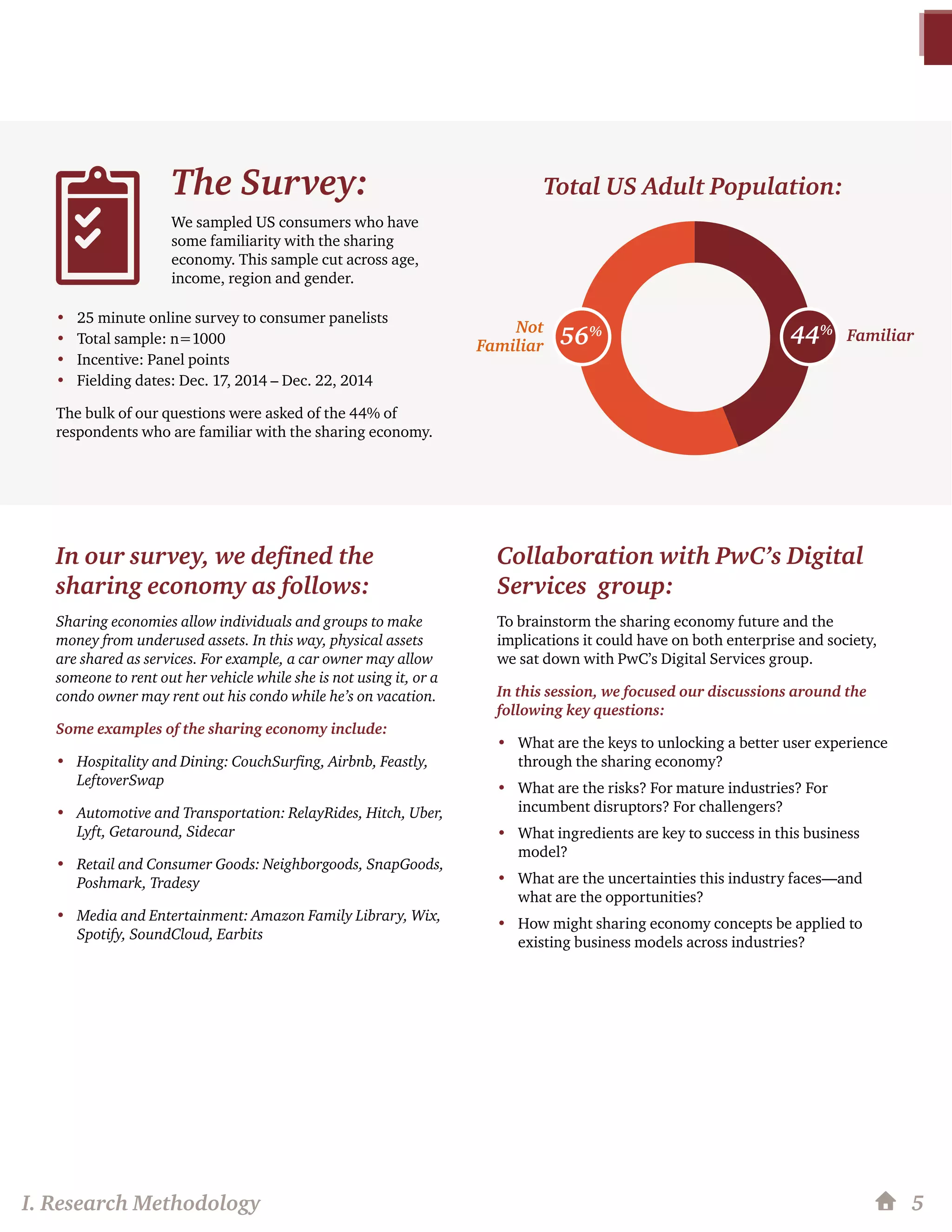 I. Research Methodology 5
In our survey, we defined the
sharing economy as follows:
Sharing economies allow individuals and groups to make
money from underused assets. In this way, physical assets
are shared as services. For example, a car owner may allow
someone to rent out her vehicle while she is not using it, or a
condo owner may rent out his condo while he’s on vacation.
Some examples of the sharing economy include:
•	 Hospitality and Dining: CouchSurfing, Airbnb, Feastly,
LeftoverSwap
•	 Automotive and Transportation: RelayRides, Hitch, Uber,
Lyft, Getaround, Sidecar
•	 Retail and Consumer Goods: Neighborgoods, SnapGoods,
Poshmark, Tradesy
•	 Media and Entertainment: Amazon Family Library, Wix,
Spotify, SoundCloud, Earbits
Collaboration with PwC’s Digital
Services group:
To brainstorm the sharing economy future and the
implications it could have on both enterprise and society,
we sat down with PwC’s Digital Services group.
In this session, we focused our discussions around the
following key questions:
•	 What are the keys to unlocking a better user experience
through the sharing economy?
•	 What are the risks? For mature industries? For
incumbent disruptors? For challengers?
•	 What ingredients are key to success in this business
model?
•	 What are the uncertainties this industry faces—and
what are the opportunities?
•	 How might sharing economy concepts be applied to
existing business models across industries?
The Survey:
We sampled US consumers who have
some familiarity with the sharing
economy. This sample cut across age,
income, region and gender.
•	 25 minute online survey to consumer panelists
•	 Total sample: n=1000
•	 Incentive: Panel points
•	 Fielding dates: Dec. 17, 2014 – Dec. 22, 2014
The bulk of our questions were asked of the 44% of
respondents who are familiar with the sharing economy.
Total US Adult Population:
FamiliarNot
Familiar 44%
56%
 