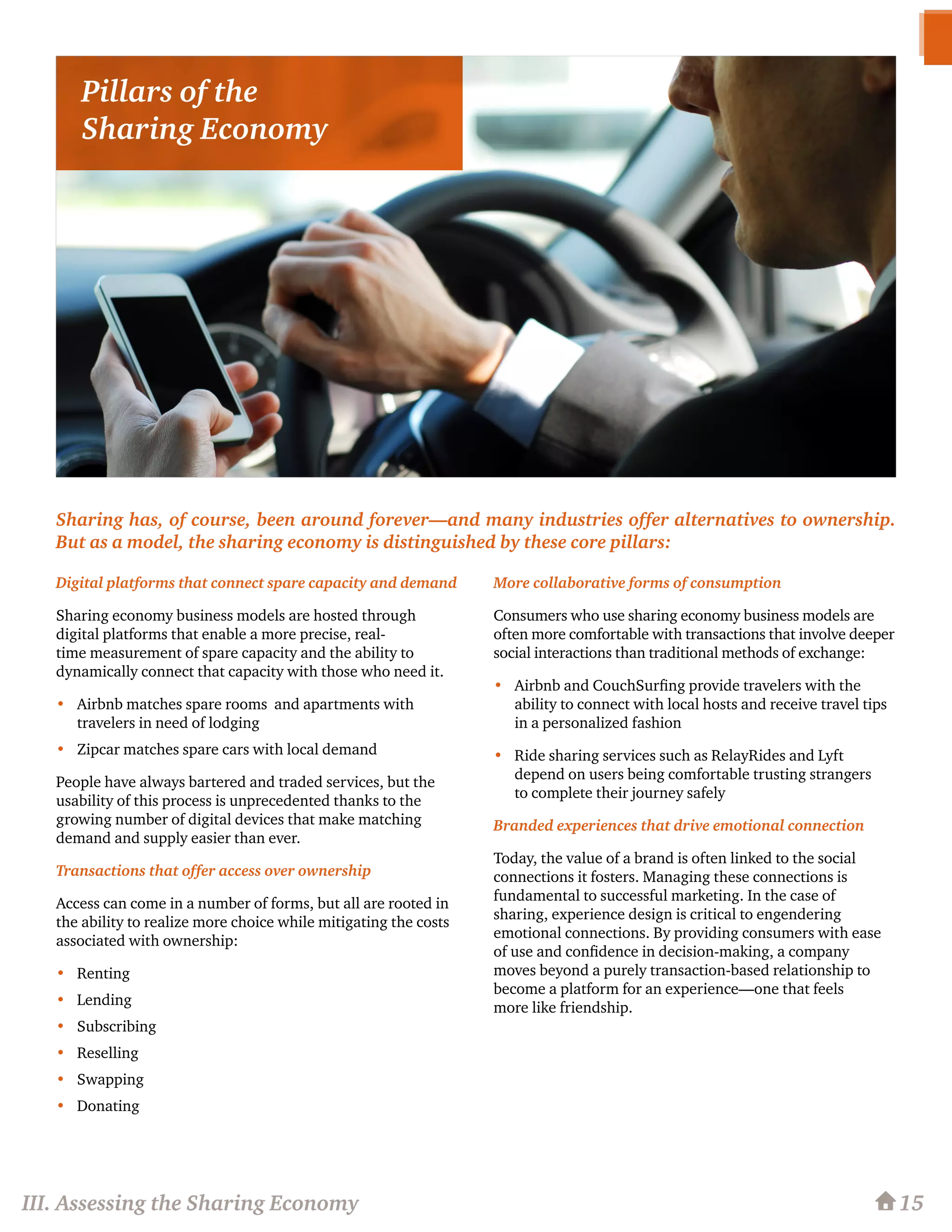Sharing has, of course, been around forever—and many industries offer alternatives to ownership.
But as a model, the sharing economy is distinguished by these core pillars:
Digital platforms that connect spare capacity and demand
Sharing economy business models are hosted through
digital platforms that enable a more precise, real-
time measurement of spare capacity and the ability to
dynamically connect that capacity with those who need it.
•	 Airbnb matches spare rooms and apartments with
travelers in need of lodging
•	 Zipcar matches spare cars with local demand
People have always bartered and traded services, but the
usability of this process is unprecedented thanks to the
growing number of digital devices that make matching
demand and supply easier than ever.
Transactions that offer access over ownership
Access can come in a number of forms, but all are rooted in
the ability to realize more choice while mitigating the costs
associated with ownership:
•	 Renting
•	 Lending
•	 Subscribing
•	 Reselling
•	 Swapping
•	 Donating
More collaborative forms of consumption
Consumers who use sharing economy business models are
often more comfortable with transactions that involve deeper
social interactions than traditional methods of exchange:
•	 Airbnb and CouchSurfing provide travelers with the
ability to connect with local hosts and receive travel tips
in a personalized fashion
•	 Ride sharing services such as RelayRides and Lyft
depend on users being comfortable trusting strangers
to complete their journey safely
Branded experiences that drive emotional connection
Today, the value of a brand is often linked to the social
connections it fosters. Managing these connections is
fundamental to successful marketing. In the case of
sharing, experience design is critical to engendering
emotional connections. By providing consumers with ease
of use and confidence in decision-making, a company
moves beyond a purely transaction-based relationship to
become a platform for an experience—one that feels
more like friendship.
15III. Assessing the Sharing Economy
Pillars of the
Sharing Economy
 
