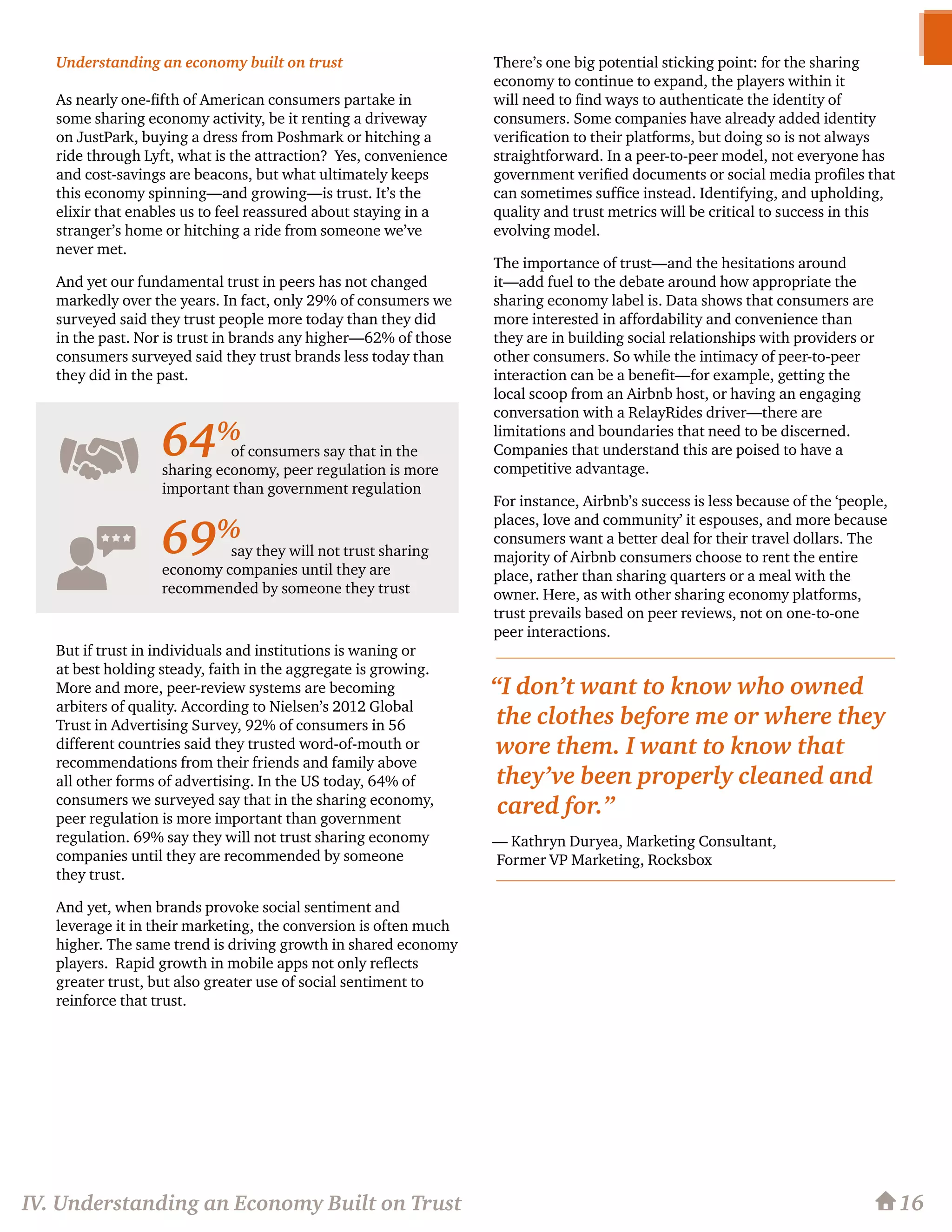 Understanding an economy built on trust
As nearly one-fifth of American consumers partake in
some sharing economy activity, be it renting a driveway
on JustPark, buying a dress from Poshmark or hitching a
ride through Lyft, what is the attraction? Yes, convenience
and cost-savings are beacons, but what ultimately keeps
this economy spinning—and growing—is trust. It’s the
elixir that enables us to feel reassured about staying in a
stranger’s home or hitching a ride from someone we’ve
never met.
And yet our fundamental trust in peers has not changed
markedly over the years. In fact, only 29% of consumers we
surveyed said they trust people more today than they did
in the past. Nor is trust in brands any higher—62% of those
consumers surveyed said they trust brands less today than
they did in the past.
But if trust in individuals and institutions is waning or
at best holding steady, faith in the aggregate is growing.
More and more, peer-review systems are becoming
arbiters of quality. According to Nielsen’s 2012 Global
Trust in Advertising Survey, 92% of consumers in 56
different countries said they trusted word-of-mouth or
recommendations from their friends and family above
all other forms of advertising. In the US today, 64% of
consumers we surveyed say that in the sharing economy,
peer regulation is more important than government
regulation. 69% say they will not trust sharing economy
companies until they are recommended by someone
they trust.
And yet, when brands provoke social sentiment and
leverage it in their marketing, the conversion is often much
higher. The same trend is driving growth in shared economy
players. Rapid growth in mobile apps not only reflects
greater trust, but also greater use of social sentiment to
reinforce that trust.
There’s one big potential sticking point: for the sharing
economy to continue to expand, the players within it
will need to find ways to authenticate the identity of
consumers. Some companies have already added identity
verification to their platforms, but doing so is not always
straightforward. In a peer-to-peer model, not everyone has
government verified documents or social media profiles that
can sometimes suffice instead. Identifying, and upholding,
quality and trust metrics will be critical to success in this
evolving model.
The importance of trust—and the hesitations around
it—add fuel to the debate around how appropriate the
sharing economy label is. Data shows that consumers are
more interested in affordability and convenience than
they are in building social relationships with providers or
other consumers. So while the intimacy of peer-to-peer
interaction can be a benefit—for example, getting the
local scoop from an Airbnb host, or having an engaging
conversation with a RelayRides driver—there are
limitations and boundaries that need to be discerned.
Companies that understand this are poised to have a
competitive advantage.
For instance, Airbnb’s success is less because of the ‘people,
places, love and community’ it espouses, and more because
consumers want a better deal for their travel dollars. The
majority of Airbnb consumers choose to rent the entire
place, rather than sharing quarters or a meal with the
owner. Here, as with other sharing economy platforms,
trust prevails based on peer reviews, not on one-to-one
peer interactions.
“I don’t want to know who owned
the clothes before me or where they
wore them. I want to know that
they’ve been properly cleaned and
cared for.”
— Kathryn Duryea, Marketing Consultant,
Former VP Marketing, Rocksbox
of consumers say that in the
sharing economy, peer regulation is more
important than government regulation
say they will not trust sharing
economy companies until they are
recommended by someone they trust
16
64%
69%
IV. Understanding an Economy Built on Trust
 