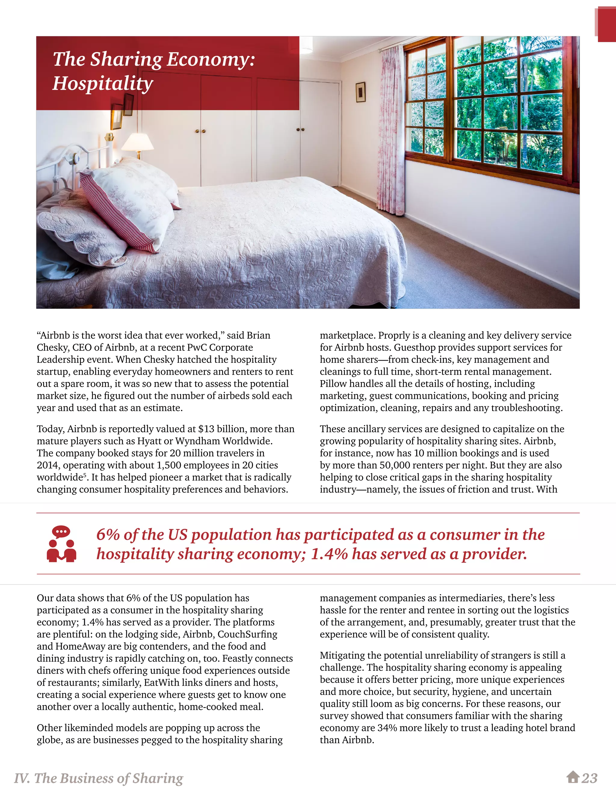 23
“Airbnb is the worst idea that ever worked,” said Brian
Chesky, CEO of Airbnb, at a recent PwC Corporate
Leadership event. When Chesky hatched the hospitality
startup, enabling everyday homeowners and renters to rent
out a spare room, it was so new that to assess the potential
market size, he figured out the number of airbeds sold each
year and used that as an estimate.
Today, Airbnb is reportedly valued at $13 billion, more than
mature players such as Hyatt or Wyndham Worldwide.
The company booked stays for 20 million travelers in
2014, operating with about 1,500 employees in 20 cities
worldwide5
. It has helped pioneer a market that is radically
changing consumer hospitality preferences and behaviors.
Our data shows that 6% of the US population has
participated as a consumer in the hospitality sharing
economy; 1.4% has served as a provider. The platforms
are plentiful: on the lodging side, Airbnb, CouchSurfing
and HomeAway are big contenders, and the food and
dining industry is rapidly catching on, too. Feastly connects
diners with chefs offering unique food experiences outside
of restaurants; similarly, EatWith links diners and hosts,
creating a social experience where guests get to know one
another over a locally authentic, home-cooked meal.
Other likeminded models are popping up across the
globe, as are businesses pegged to the hospitality sharing
marketplace. Proprly is a cleaning and key delivery service
for Airbnb hosts. Guesthop provides support services for
home sharers—from check-ins, key management and
cleanings to full time, short-term rental management.
Pillow handles all the details of hosting, including
marketing, guest communications, booking and pricing
optimization, cleaning, repairs and any troubleshooting.
These ancillary services are designed to capitalize on the
growing popularity of hospitality sharing sites. Airbnb,
for instance, now has 10 million bookings and is used
by more than 50,000 renters per night. But they are also
helping to close critical gaps in the sharing hospitality
industry—namely, the issues of friction and trust. With
management companies as intermediaries, there’s less
hassle for the renter and rentee in sorting out the logistics
of the arrangement, and, presumably, greater trust that the
experience will be of consistent quality.
Mitigating the potential unreliability of strangers is still a
challenge. The hospitality sharing economy is appealing
because it offers better pricing, more unique experiences
and more choice, but security, hygiene, and uncertain
quality still loom as big concerns. For these reasons, our
survey showed that consumers familiar with the sharing
economy are 34% more likely to trust a leading hotel brand
than Airbnb.
6% of the US population has participated as a consumer in the
hospitality sharing economy; 1.4% has served as a provider.
IV. The Business of Sharing
The Sharing Economy:
Hospitality
 