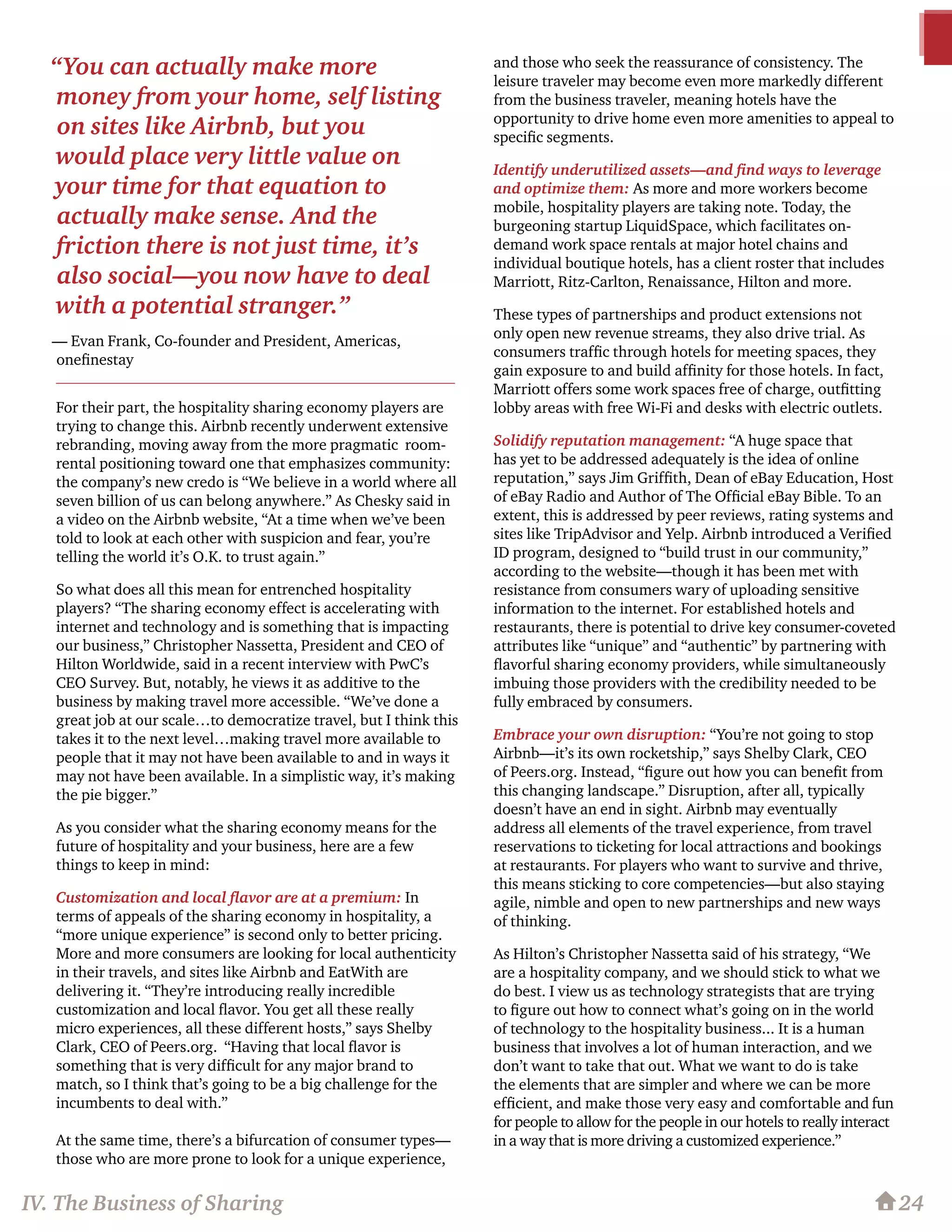 24
For their part, the hospitality sharing economy players are
trying to change this. Airbnb recently underwent extensive
rebranding, moving away from the more pragmatic room-
rental positioning toward one that emphasizes community:
the company’s new credo is “We believe in a world where all
seven billion of us can belong anywhere.” As Chesky said in
a video on the Airbnb website, “At a time when we’ve been
told to look at each other with suspicion and fear, you’re
telling the world it’s O.K. to trust again.”
So what does all this mean for entrenched hospitality
players? “The sharing economy effect is accelerating with
internet and technology and is something that is impacting
our business,” Christopher Nassetta, President and CEO of
Hilton Worldwide, said in a recent interview with PwC’s
CEO Survey. But, notably, he views it as additive to the
business by making travel more accessible. “We’ve done a
great job at our scale…to democratize travel, but I think this
takes it to the next level…making travel more available to
people that it may not have been available to and in ways it
may not have been available. In a simplistic way, it’s making
the pie bigger.”
As you consider what the sharing economy means for the
future of hospitality and your business, here are a few
things to keep in mind:
Customization and local flavor are at a premium: In
terms of appeals of the sharing economy in hospitality, a
“more unique experience” is second only to better pricing.
More and more consumers are looking for local authenticity
in their travels, and sites like Airbnb and EatWith are
delivering it. “They’re introducing really incredible
customization and local flavor. You get all these really
micro experiences, all these different hosts,” says Shelby
Clark, CEO of Peers.org. “Having that local flavor is
something that is very difficult for any major brand to
match, so I think that’s going to be a big challenge for the
incumbents to deal with.”
At the same time, there’s a bifurcation of consumer types—
those who are more prone to look for a unique experience,
and those who seek the reassurance of consistency. The
leisure traveler may become even more markedly different
from the business traveler, meaning hotels have the
opportunity to drive home even more amenities to appeal to
specific segments.
Identify underutilized assets—and find ways to leverage
and optimize them: As more and more workers become
mobile, hospitality players are taking note. Today, the
burgeoning startup LiquidSpace, which facilitates on-
demand work space rentals at major hotel chains and
individual boutique hotels, has a client roster that includes
Marriott, Ritz-Carlton, Renaissance, Hilton and more.
These types of partnerships and product extensions not
only open new revenue streams, they also drive trial. As
consumers traffic through hotels for meeting spaces, they
gain exposure to and build affinity for those hotels. In fact,
Marriott offers some work spaces free of charge, outfitting
lobby areas with free Wi-Fi and desks with electric outlets.
Solidify reputation management: “A huge space that
has yet to be addressed adequately is the idea of online
reputation,” says Jim Griffith, Dean of eBay Education, Host
of eBay Radio and Author of The Official eBay Bible. To an
extent, this is addressed by peer reviews, rating systems and
sites like TripAdvisor and Yelp. Airbnb introduced a Verified
ID program, designed to “build trust in our community,”
according to the website—though it has been met with
resistance from consumers wary of uploading sensitive
information to the internet. For established hotels and
restaurants, there is potential to drive key consumer-coveted
attributes like “unique” and “authentic” by partnering with
flavorful sharing economy providers, while simultaneously
imbuing those providers with the credibility needed to be
fully embraced by consumers.
Embrace your own disruption: “You’re not going to stop
Airbnb—it’s its own rocketship,” says Shelby Clark, CEO
of Peers.org. Instead, “figure out how you can benefit from
this changing landscape.” Disruption, after all, typically
doesn’t have an end in sight. Airbnb may eventually
address all elements of the travel experience, from travel
reservations to ticketing for local attractions and bookings
at restaurants. For players who want to survive and thrive,
this means sticking to core competencies—but also staying
agile, nimble and open to new partnerships and new ways
of thinking.
As Hilton’s Christopher Nassetta said of his strategy, “We
are a hospitality company, and we should stick to what we
do best. I view us as technology strategists that are trying
to figure out how to connect what’s going on in the world
of technology to the hospitality business... It is a human
business that involves a lot of human interaction, and we
don’t want to take that out. What we want to do is take
the elements that are simpler and where we can be more
efficient, and make those very easy and comfortable and fun
for people to allow for the people in our hotels to really interact
in a way that is more driving a customized experience.”
IV. The Business of Sharing
“You can actually make more
money from your home, self listing
on sites like Airbnb, but you
would place very little value on
your time for that equation to
actually make sense. And the
friction there is not just time, it’s
also social—you now have to deal
with a potential stranger.”
— Evan Frank, Co-founder and President, Americas,
onefinestay
 