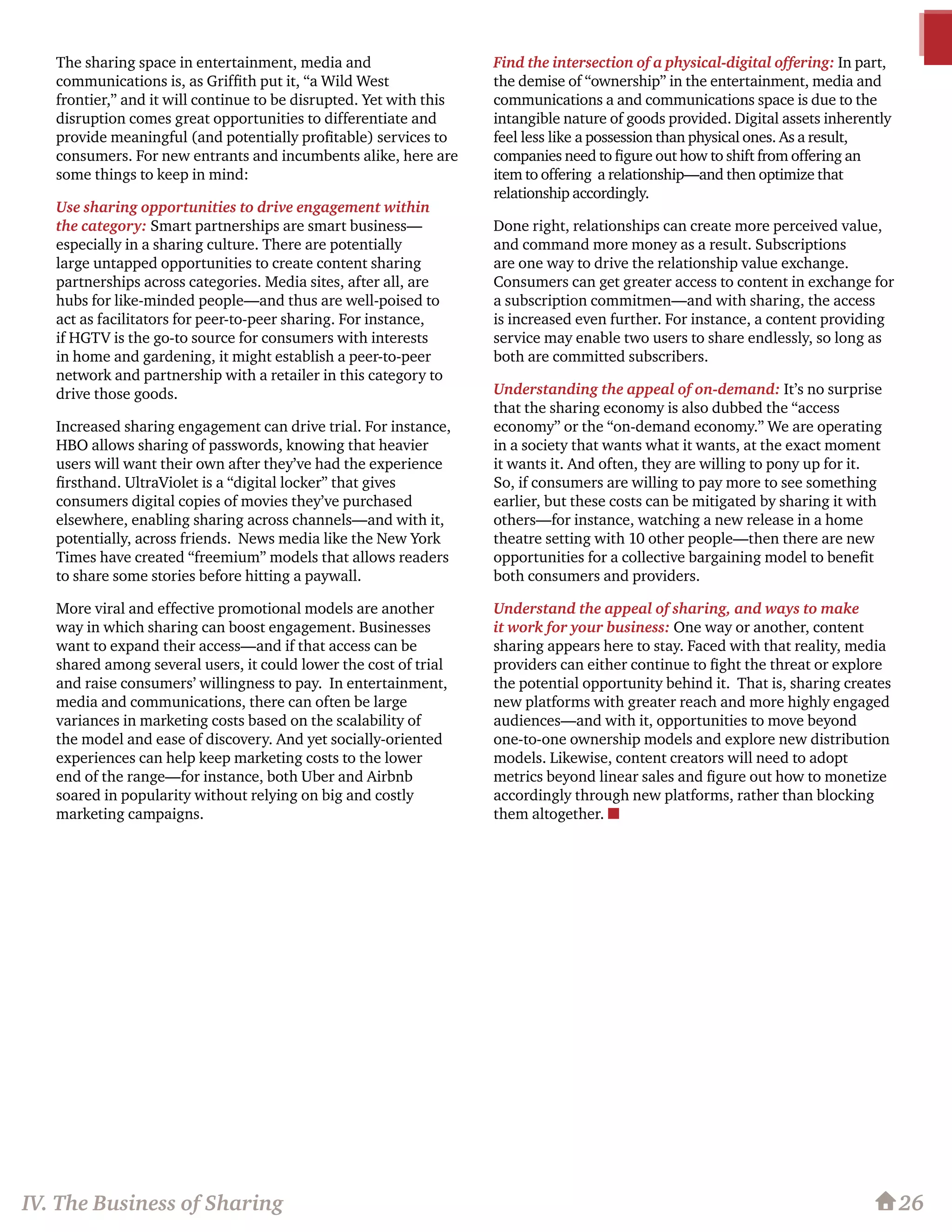 The sharing space in entertainment, media and
communications is, as Griffith put it, “a Wild West
frontier,” and it will continue to be disrupted. Yet with this
disruption comes great opportunities to differentiate and
provide meaningful (and potentially profitable) services to
consumers. For new entrants and incumbents alike, here are
some things to keep in mind:
Use sharing opportunities to drive engagement within
the category: Smart partnerships are smart business—
especially in a sharing culture. There are potentially
large untapped opportunities to create content sharing
partnerships across categories. Media sites, after all, are
hubs for like-minded people—and thus are well-poised to
act as facilitators for peer-to-peer sharing. For instance,
if HGTV is the go-to source for consumers with interests
in home and gardening, it might establish a peer-to-peer
network and partnership with a retailer in this category to
drive those goods.
Increased sharing engagement can drive trial. For instance,
HBO allows sharing of passwords, knowing that heavier
users will want their own after they’ve had the experience
firsthand. UltraViolet is a “digital locker” that gives
consumers digital copies of movies they’ve purchased
elsewhere, enabling sharing across channels—and with it,
potentially, across friends. News media like the New York
Times have created “freemium” models that allows readers
to share some stories before hitting a paywall.
More viral and effective promotional models are another
way in which sharing can boost engagement. Businesses
want to expand their access—and if that access can be
shared among several users, it could lower the cost of trial
and raise consumers’ willingness to pay. In entertainment,
media and communications, there can often be large
variances in marketing costs based on the scalability of
the model and ease of discovery. And yet socially-oriented
experiences can help keep marketing costs to the lower
end of the range—for instance, both Uber and Airbnb
soared in popularity without relying on big and costly
marketing campaigns.
Find the intersection of a physical-digital offering: In part,
the demise of “ownership” in the entertainment, media and
communications a and communications space is due to the
intangible nature of goods provided. Digital assets inherently
feel less like a possession than physical ones. As a result,
companies need to figure out how to shift from offering an
item to offering a relationship—and then optimize that
relationship accordingly.
Done right, relationships can create more perceived value,
and command more money as a result. Subscriptions
are one way to drive the relationship value exchange.
Consumers can get greater access to content in exchange for
a subscription commitmen—and with sharing, the access
is increased even further. For instance, a content providing
service may enable two users to share endlessly, so long as
both are committed subscribers. 	
Understanding the appeal of on-demand: It’s no surprise
that the sharing economy is also dubbed the “access
economy” or the “on-demand economy.” We are operating
in a society that wants what it wants, at the exact moment
it wants it. And often, they are willing to pony up for it.
So, if consumers are willing to pay more to see something
earlier, but these costs can be mitigated by sharing it with
others—for instance, watching a new release in a home
theatre setting with 10 other people—then there are new
opportunities for a collective bargaining model to benefit
both consumers and providers.
Understand the appeal of sharing, and ways to make
it work for your business: One way or another, content
sharing appears here to stay. Faced with that reality, media
providers can either continue to fight the threat or explore
the potential opportunity behind it. That is, sharing creates
new platforms with greater reach and more highly engaged
audiences—and with it, opportunities to move beyond
one-to-one ownership models and explore new distribution
models. Likewise, content creators will need to adopt
metrics beyond linear sales and figure out how to monetize
accordingly through new platforms, rather than blocking
them altogether. n
26IV. The Business of Sharing
 