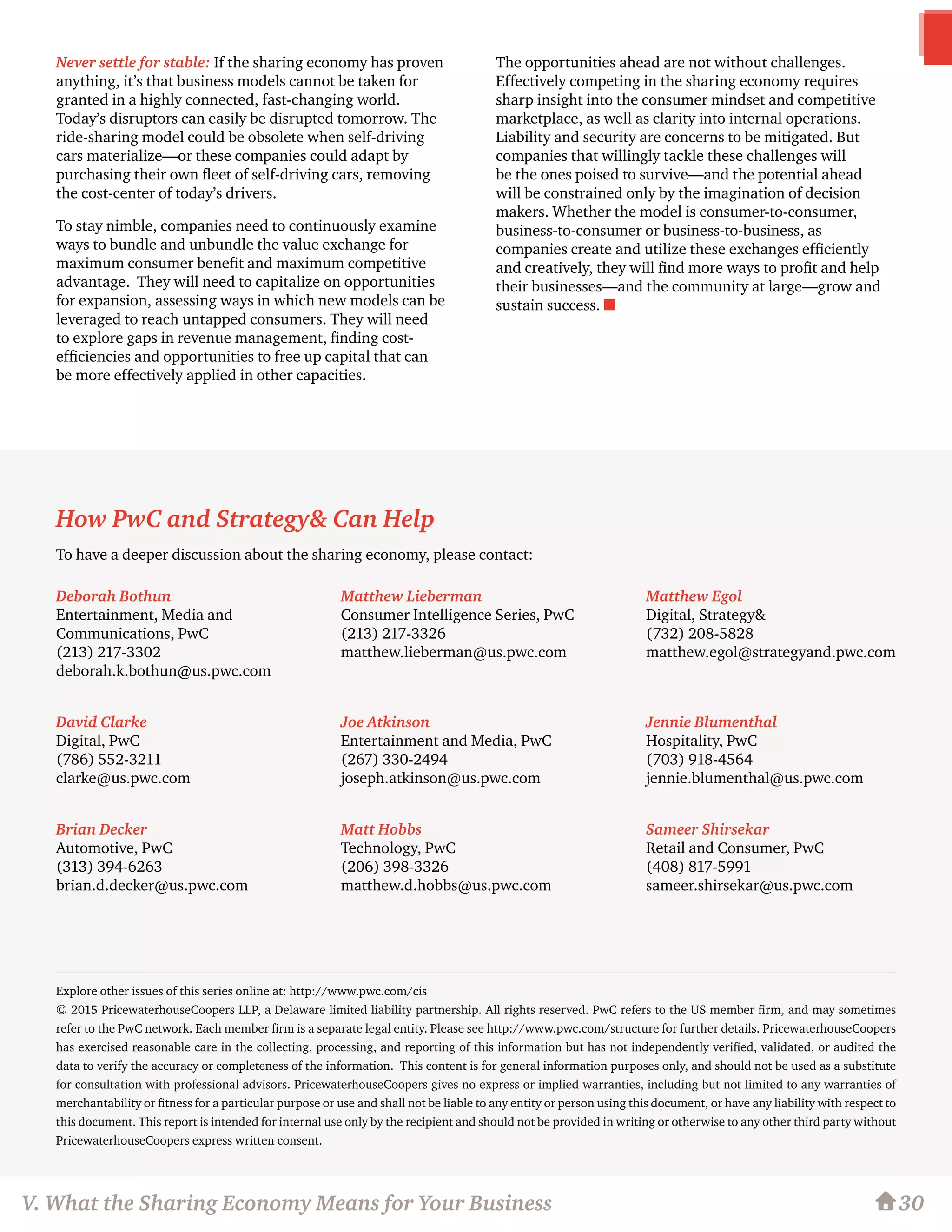 Matthew Lieberman
Consumer Intelligence Series, PwC
(213) 217-3326
matthew.lieberman@us.pwc.com
Joe Atkinson
Entertainment and Media, PwC
(267) 330-2494
joseph.atkinson@us.pwc.com
Matt Hobbs
Technology, PwC
(206) 398-3326
matthew.d.hobbs@us.pwc.com
Matthew Egol
Digital, Strategy&
(732) 208-5828
matthew.egol@strategyand.pwc.com
Jennie Blumenthal
Hospitality, PwC
(703) 918-4564
jennie.blumenthal@us.pwc.com
Sameer Shirsekar
Retail and Consumer, PwC
(408) 817-5991
sameer.shirsekar@us.pwc.com
Deborah Bothun
Entertainment, Media and
Communications, PwC
(213) 217-3302
deborah.k.bothun@us.pwc.com
David Clarke
Digital, PwC
(786) 552-3211
clarke@us.pwc.com
Brian Decker
Automotive, PwC
(313) 394-6263
brian.d.decker@us.pwc.com
30
How PwC and Strategy& Can Help
To have a deeper discussion about the sharing economy, please contact:
Explore other issues of this series online at: http://www.pwc.com/cis
© 2015 PricewaterhouseCoopers LLP, a Delaware limited liability partnership. All rights reserved. PwC refers to the US member firm, and may sometimes
refer to the PwC network. Each member firm is a separate legal entity. Please see http://www.pwc.com/structure for further details. PricewaterhouseCoopers
has exercised reasonable care in the collecting, processing, and reporting of this information but has not independently verified, validated, or audited the
data to verify the accuracy or completeness of the information.  This content is for general information purposes only, and should not be used as a substitute
for consultation with professional advisors. PricewaterhouseCoopers gives no express or implied warranties, including but not limited to any warranties of
merchantability or fitness for a particular purpose or use and shall not be liable to any entity or person using this document, or have any liability with respect to
this document. This report is intended for internal use only by the recipient and should not be provided in writing or otherwise to any other third party without
PricewaterhouseCoopers express written consent.
V. What the Sharing Economy Means for Your Business
Never settle for stable: If the sharing economy has proven
anything, it’s that business models cannot be taken for
granted in a highly connected, fast-changing world.
Today’s disruptors can easily be disrupted tomorrow. The
ride-sharing model could be obsolete when self-driving
cars materialize—or these companies could adapt by
purchasing their own fleet of self-driving cars, removing
the cost-center of today’s drivers.
To stay nimble, companies need to continuously examine
ways to bundle and unbundle the value exchange for
maximum consumer benefit and maximum competitive
advantage. They will need to capitalize on opportunities
for expansion, assessing ways in which new models can be
leveraged to reach untapped consumers. They will need
to explore gaps in revenue management, finding cost-
efficiencies and opportunities to free up capital that can
be more effectively applied in other capacities.
The opportunities ahead are not without challenges.
Effectively competing in the sharing economy requires
sharp insight into the consumer mindset and competitive
marketplace, as well as clarity into internal operations.
Liability and security are concerns to be mitigated. But
companies that willingly tackle these challenges will
be the ones poised to survive—and the potential ahead
will be constrained only by the imagination of decision
makers. Whether the model is consumer-to-consumer,
business-to-consumer or business-to-business, as
companies create and utilize these exchanges efficiently
and creatively, they will find more ways to profit and help
their businesses—and the community at large—grow and
sustain success. n
 