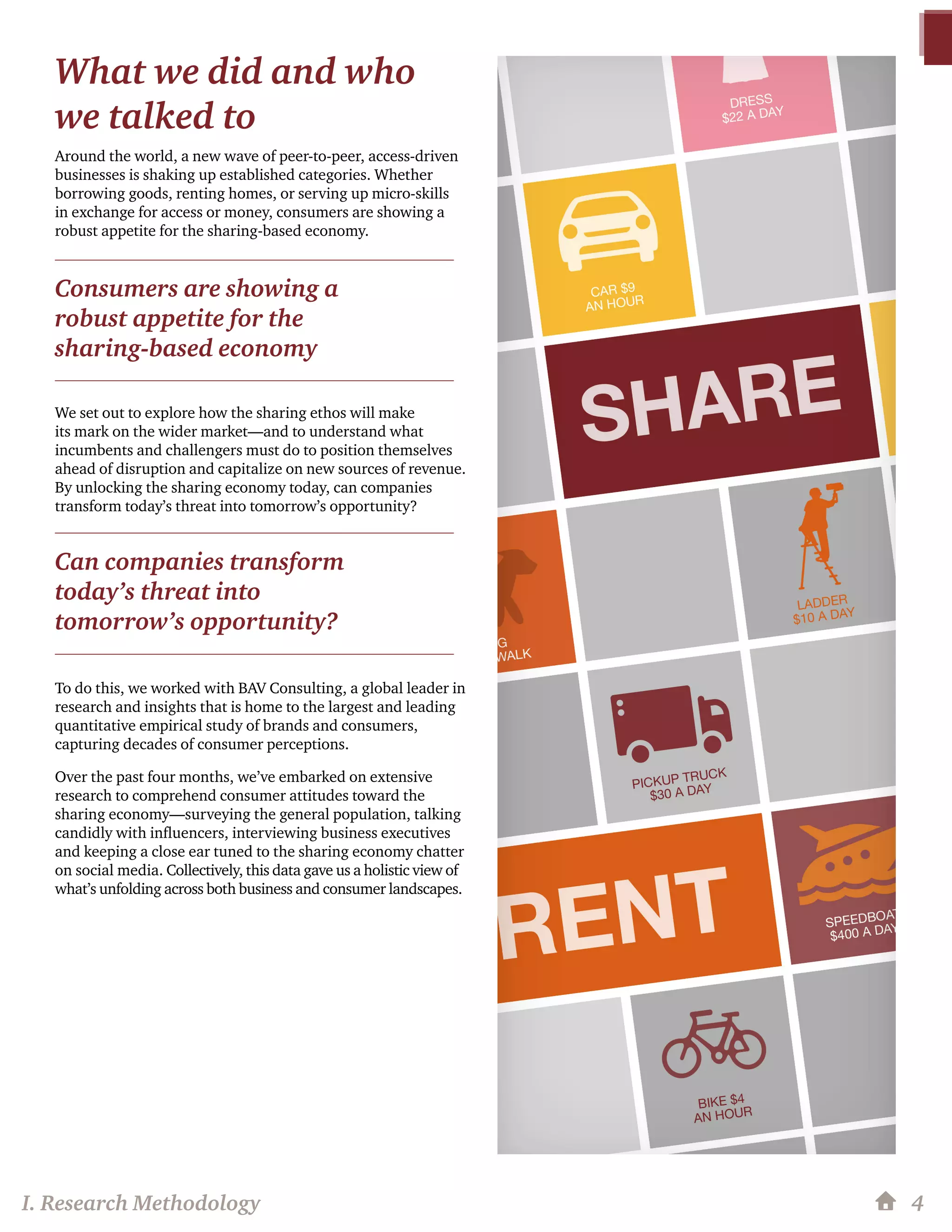 What we did and who
we talked to
Around the world, a new wave of peer-to-peer, access-driven
businesses is shaking up established categories. Whether
borrowing goods, renting homes, or serving up micro-skills
in exchange for access or money, consumers are showing a
robust appetite for the sharing-based economy.
We set out to explore how the sharing ethos will make
its mark on the wider market—and to understand what
incumbents and challengers must do to position themselves
ahead of disruption and capitalize on new sources of revenue.
By unlocking the sharing economy today, can companies
transform today’s threat into tomorrow’s opportunity?
To do this, we worked with BAV Consulting, a global leader in
research and insights that is home to the largest and leading
quantitative empirical study of brands and consumers,
capturing decades of consumer perceptions.
Over the past four months, we’ve embarked on extensive
research to comprehend consumer attitudes toward the
sharing economy—surveying the general population, talking
candidly with influencers, interviewing business executives
and keeping a close ear tuned to the sharing economy chatter
on social media. Collectively, this data gave us a holistic view of
what’s unfolding across both business and consumer landscapes.
4
Consumers are showing a
robust appetite for the
sharing-based economy
Can companies transform
today’s threat into
tomorrow’s opportunity?
I. Research Methodology
 