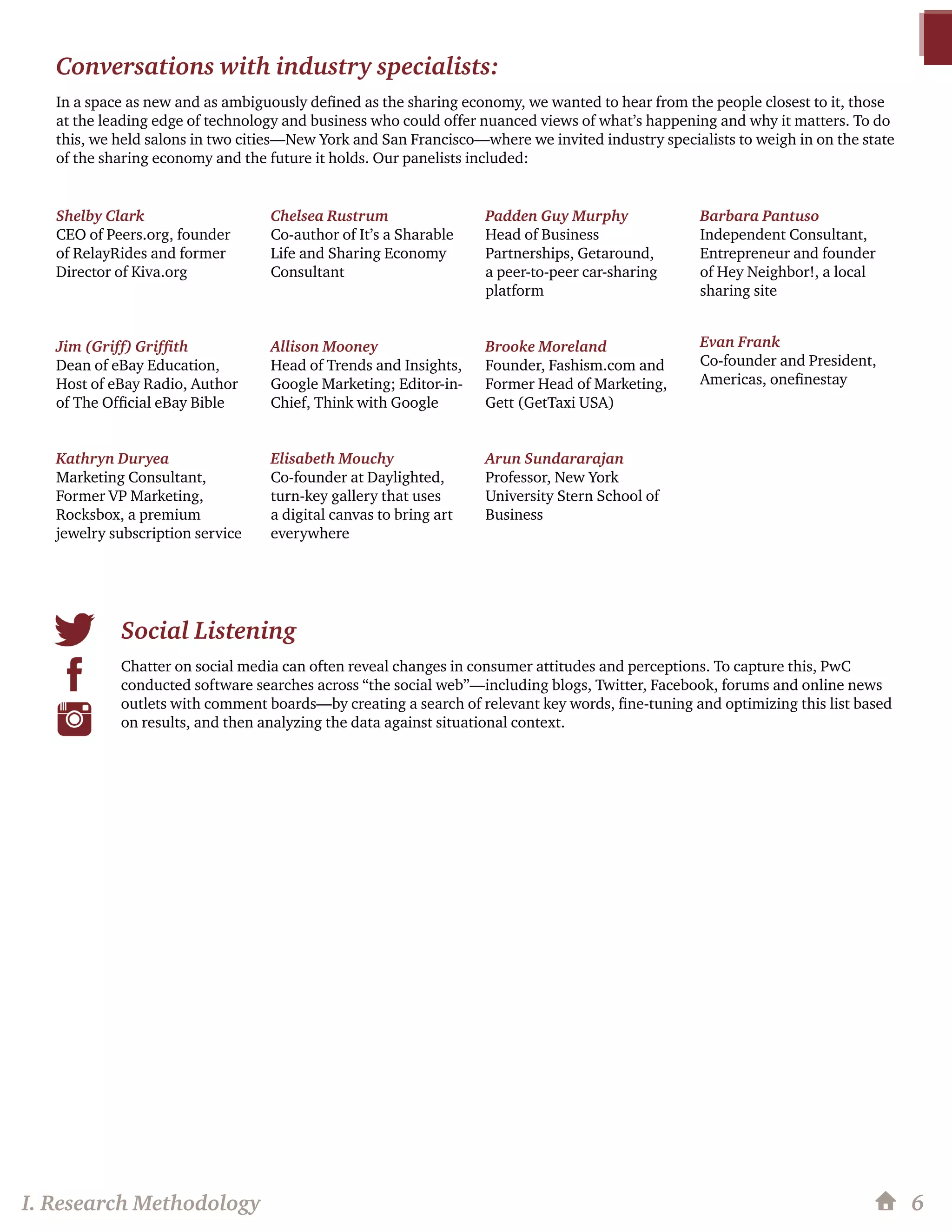 6
Conversations with industry specialists:
In a space as new and as ambiguously defined as the sharing economy, we wanted to hear from the people closest to it, those
at the leading edge of technology and business who could offer nuanced views of what’s happening and why it matters. To do
this, we held salons in two cities—New York and San Francisco—where we invited industry specialists to weigh in on the state
of the sharing economy and the future it holds. Our panelists included:
Shelby Clark
CEO of Peers.org, founder
of RelayRides and former
Director of Kiva.org
Jim (Griff) Griffith
Dean of eBay Education,
Host of eBay Radio, Author
of The Official eBay Bible
Kathryn Duryea
Marketing Consultant,
Former VP Marketing,
Rocksbox, a premium
jewelry subscription service
Chelsea Rustrum
Co-author of It’s a Sharable
Life and Sharing Economy
Consultant
Allison Mooney
Head of Trends and Insights,
Google Marketing; Editor-in-
Chief, Think with Google
Elisabeth Mouchy
Co-founder at Daylighted,
turn-key gallery that uses
a digital canvas to bring art
everywhere
Padden Guy Murphy
Head of Business
Partnerships, Getaround,
a peer-to-peer car-sharing
platform
Brooke Moreland
Founder, Fashism.com and
Former Head of Marketing,
Gett (GetTaxi USA)
Arun Sundararajan
Professor, New York
University Stern School of
Business
Barbara Pantuso
Independent Consultant,
Entrepreneur and founder
of Hey Neighbor!, a local
sharing site
Evan Frank
Co-founder and President,
Americas, onefinestay
Social Listening
Chatter on social media can often reveal changes in consumer attitudes and perceptions. To capture this, PwC
conducted software searches across “the social web”—including blogs, Twitter, Facebook, forums and online news
outlets with comment boards—by creating a search of relevant key words, fine-tuning and optimizing this list based
on results, and then analyzing the data against situational context.
I. Research Methodology
 