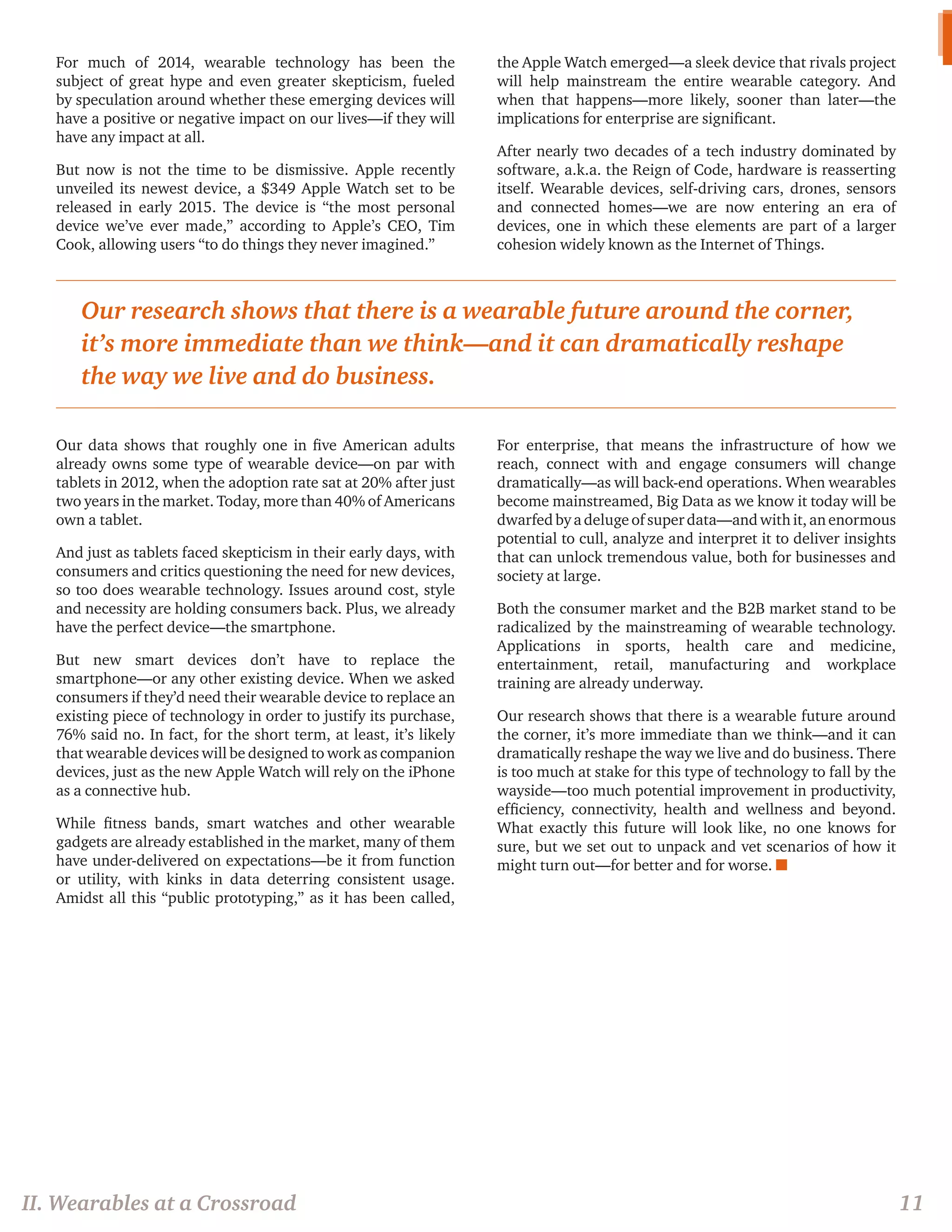 For much of 2014, wearable technology has been the subject of great hype and even greater skepticism, fueled by speculation around whether these emerging devices will have a positive or negative impact on our lives—if they will have any impact at all. 
But now is not the time to be dismissive. Apple recently unveiled its newest device, a $349 Apple Watch set to be released in early 2015. The device is “the most personal device we’ve ever made,” according to Apple’s CEO, Tim Cook, allowing users “to do things they never imagined.” 
Our data shows that roughly one in five American adults already owns some type of wearable device—on par with tablets in 2012, when the adoption rate sat at 20% after just two years in the market. Today, more than 40% of Americans own a tablet. 
And just as tablets faced skepticism in their early days, with consumers and critics questioning the need for new devices, so too does wearable technology. Issues around cost, style and necessity are holding consumers back. Plus, we already have the perfect device—the smartphone. 
But new smart devices don’t have to replace the smartphone—or any other existing device. When we asked consumers if they’d need their wearable device to replace an existing piece of technology in order to justify its purchase, 76% said no. In fact, for the short term, at least, it’s likely that wearable devices will be designed to work as companion devices, just as the new Apple Watch will rely on the iPhone as a connective hub. 
While fitness bands, smart watches and other wearable gadgets are already established in the market, many of them have under-delivered on expectations—be it from function or utility, with kinks in data deterring consistent usage. Amidst all this “public prototyping,” as it has been called, the Apple Watch emerged—a sleek device that rivals project will help mainstream the entire wearable category. And when that happens—more likely, sooner than later—the implications for enterprise are significant. 
After nearly two decades of a tech industry dominated by software, a.k.a. the Reign of Code, hardware is reasserting itself. Wearable devices, self-driving cars, drones, sensors and connected homes—we are now entering an era of devices, one in which these elements are part of a larger cohesion widely known as the Internet of Things. 
For enterprise, that means the infrastructure of how we reach, connect with and engage consumers will change dramatically—as will back-end operations. When wearables become mainstreamed, Big Data as we know it today will be dwarfed by a deluge of super data—and with it, an enormous potential to cull, analyze and interpret it to deliver insights that can unlock tremendous value, both for businesses and society at large. 
Both the consumer market and the B2B market stand to be radicalized by the mainstreaming of wearable technology. Applications in sports, health care and medicine, entertainment, retail, manufacturing and workplace training are already underway. 
Our research shows that there is a wearable future around the corner, it’s more immediate than we think—and it can dramatically reshape the way we live and do business. There is too much at stake for this type of technology to fall by the wayside—too much potential improvement in productivity, efficiency, connectivity, health and wellness and beyond. What exactly this future will look like, no one knows for sure, but we set out to unpack and vet scenarios of how it might turn out—for better and for worse. n 
Our research shows that there is a wearable future around the corner, it’s more immediate than we think—and it can dramatically reshape the way we live and do business. 
II. Wearables at a Crossroad 
11  