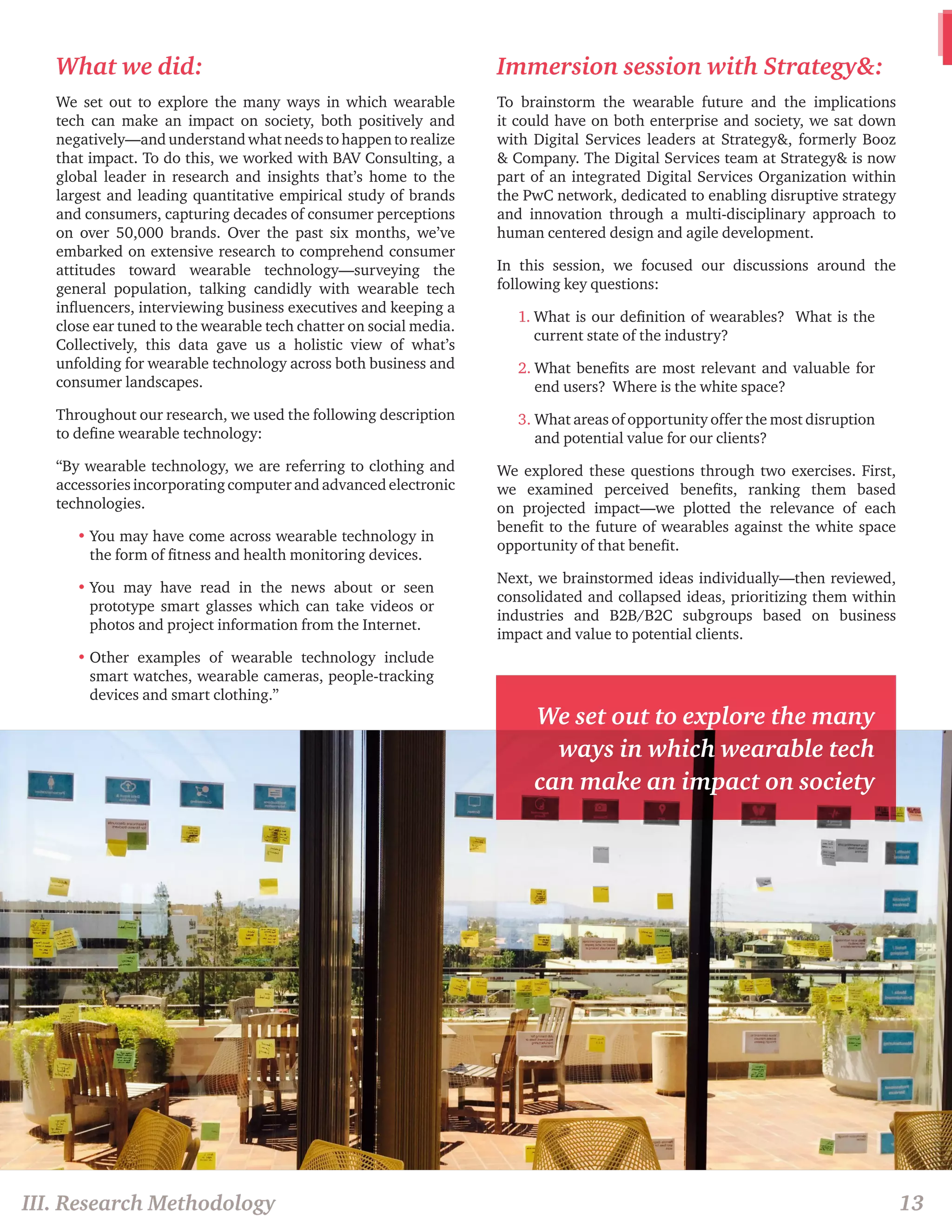III. Research Methodology 13 
What we did: 
We set out to explore the many ways in which wearable 
tech can make an impact on society, both positively and 
negatively—and understand what needs to happen to realize 
that impact. To do this, we worked with BAV Consulting, a 
global leader in research and insights that’s home to the 
largest and leading quantitative empirical study of brands 
and consumers, capturing decades of consumer perceptions 
on over 50,000 brands. Over the past six months, we’ve 
embarked on extensive research to comprehend consumer 
attitudes toward wearable technology—surveying the 
general population, talking candidly with wearable tech 
influencers, interviewing business executives and keeping a 
close ear tuned to the wearable tech chatter on social media. 
Collectively, this data gave us a holistic view of what’s 
unfolding for wearable technology across both business and 
consumer landscapes. 
Throughout our research, we used the following description 
to define wearable technology: 
“By wearable technology, we are referring to clothing and 
accessories incorporating computer and advanced electronic 
technologies. 
• You may have come across wearable technology in 
the form of fitness and health monitoring devices. 
• You may have read in the news about or seen 
prototype smart glasses which can take videos or 
photos and project information from the Internet. 
• Other examples of wearable technology include 
smart watches, wearable cameras, people-tracking 
devices and smart clothing.” 
Immersion session with Strategy&: 
To brainstorm the wearable future and the implications 
it could have on both enterprise and society, we sat down 
with Digital Services leaders at Strategy&, formerly Booz 
& Company. The Digital Services team at Strategy& is now 
part of an integrated Digital Services Organization within 
the PwC network, dedicated to enabling disruptive strategy 
and innovation through a multi-disciplinary approach to 
human centered design and agile development. 
In this session, we focused our discussions around the 
following key questions: 
1. What is our definition of wearables? What is the 
current state of the industry? 
2. What benefits are most relevant and valuable for 
end users? Where is the white space? 
3. What areas of opportunity offer the most disruption 
and potential value for our clients? 
We explored these questions through two exercises. First, 
we examined perceived benefits, ranking them based 
on projected impact—we plotted the relevance of each 
benefit to the future of wearables against the white space 
opportunity of that benefit. 
Next, we brainstormed ideas individually—then reviewed, 
consolidated and collapsed ideas, prioritizing them within 
industries and B2B/B2C subgroups based on business 
impact and value to potential clients. 
We set out to explore the many 
ways in which wearable tech 
can make an impact on society 
 