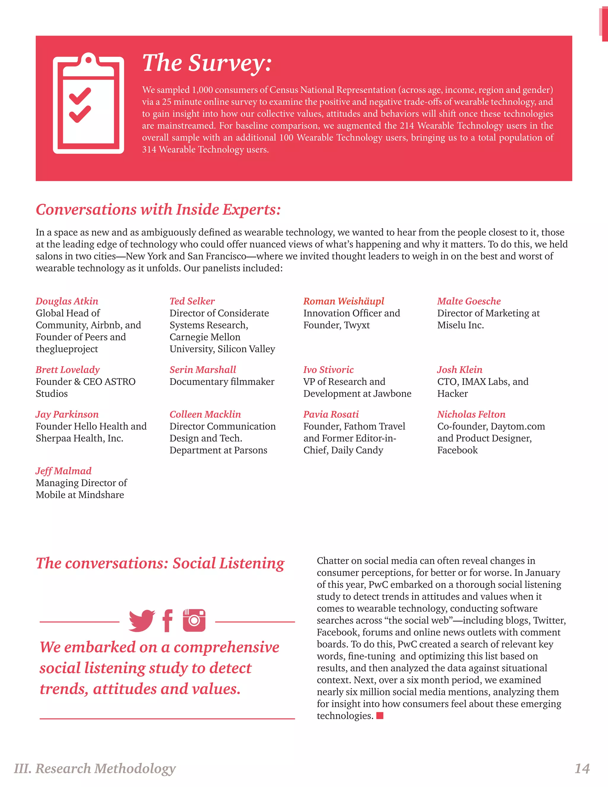 The Survey: 
We sampled 1,000 consumers of Census National Representation (across age, income, region and gender) 
via a 25 minute online survey to examine the positive and negative trade-offs of wearable technology, and 
to gain insight into how our collective values, attitudes and behaviors will shift once these technologies 
are mainstreamed. For baseline comparison, we augmented the 214 Wearable Technology users in the 
overall sample with an additional 100 Wearable Technology users, bringing us to a total population of 
314 Wearable Technology users. 
III. Research Methodology 14 
Conversations with Inside Experts: 
In a space as new and as ambiguously defined as wearable technology, we wanted to hear from the people closest to it, those 
at the leading edge of technology who could offer nuanced views of what’s happening and why it matters. To do this, we held 
salons in two cities—New York and San Francisco—where we invited thought leaders to weigh in on the best and worst of 
wearable technology as it unfolds. Our panelists included: 
Douglas Atkin 
Global Head of 
Community, Airbnb, and 
Founder of Peers and 
theglueproject 
Ted Selker 
Director of Considerate 
Systems Research, 
Carnegie Mellon 
University, Silicon Valley 
Roman Weishäupl 
Innovation Officer and 
Founder, Twyxt 
Malte Goesche 
Director of Marketing at 
Miselu Inc. 
Brett Lovelady 
Founder & CEO ASTRO 
Studios 
Serin Marshall 
Documentary filmmaker 
Ivo Stivoric 
VP of Research and 
Development at Jawbone 
Josh Klein 
CTO, IMAX Labs, and 
Hacker 
Jay Parkinson 
Founder Hello Health and 
Sherpaa Health, Inc. 
Colleen Macklin 
Director Communication 
Design and Tech. 
Department at Parsons 
Pavia Rosati 
Founder, Fathom Travel 
and Former Editor-in- 
Chief, Daily Candy 
Nicholas Felton 
Co-founder, Daytom.com 
and Product Designer, 
Facebook 
Jeff Malmad 
Managing Director of 
Mobile at Mindshare 
The conversations: Social Listening 
We embarked on a comprehensive 
social listening study to detect 
trends, attitudes and values. 
Chatter on social media can often reveal changes in 
consumer perceptions, for better or for worse. In January 
of this year, PwC embarked on a thorough social listening 
study to detect trends in attitudes and values when it 
comes to wearable technology, conducting software 
searches across “the social web”—including blogs, Twitter, 
Facebook, forums and online news outlets with comment 
boards. To do this, PwC created a search of relevant key 
words, fine-tuning and optimizing this list based on 
results, and then analyzed the data against situational 
context. Next, over a six month period, we examined 
nearly six million social media mentions, analyzing them 
for insight into how consumers feel about these emerging 
technologies. n 
 