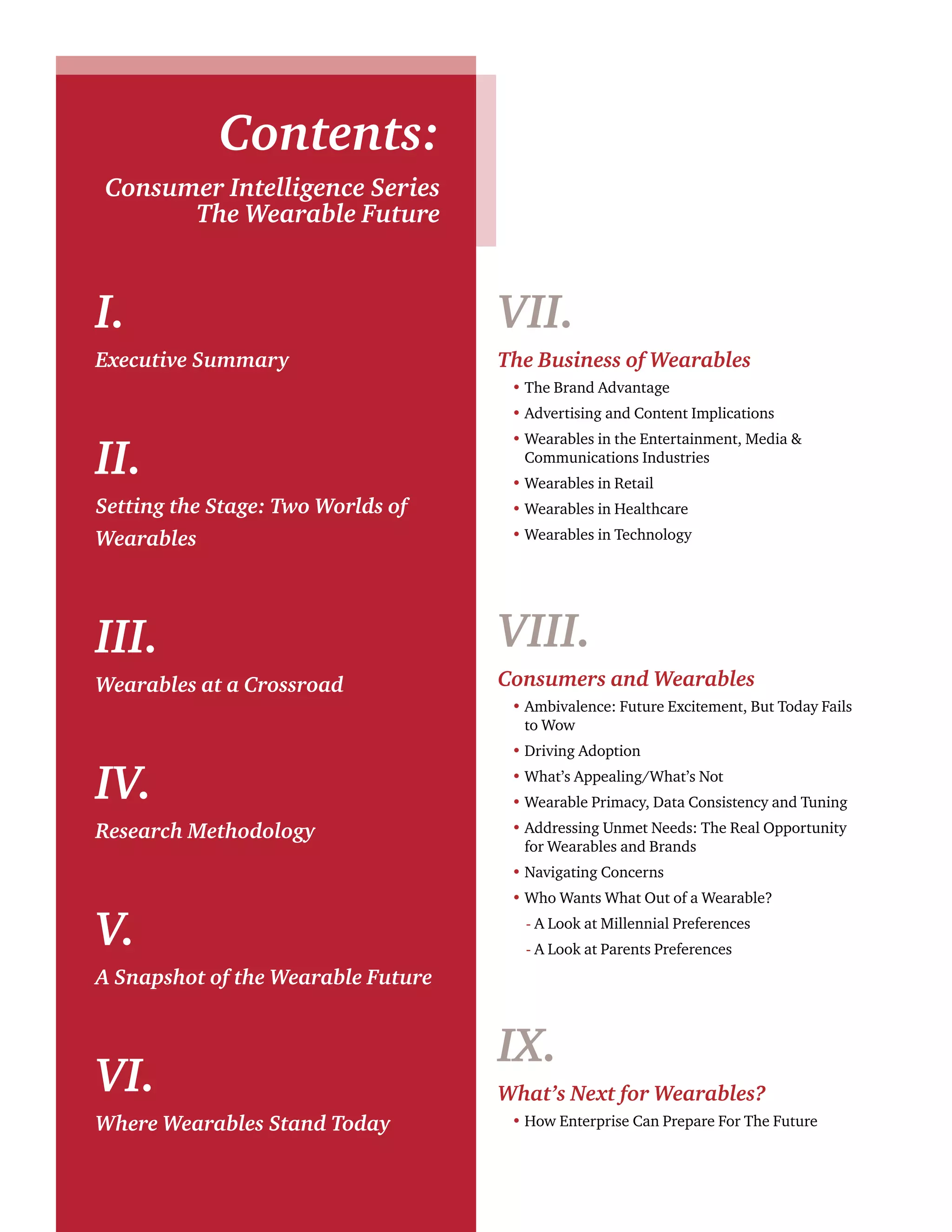 Contents: 
Consumer Intelligence Series 
The Wearable Future 
I. 
Executive Summary 
II. 
Setting the Stage: Two Worlds of 
Wearables 
III. 
Wearables at a Crossroad 
IV. 
Research Methodology 
V. 
A Snapshot of the Wearable Future 
VI. 
Where Wearables Stand Today 
VII. 
The Business of Wearables 
• The Brand Advantage 
• Advertising and Content Implications 
• Wearables in the Entertainment, Media & 
Communications Industries 
• Wearables in Retail 
• Wearables in Healthcare 
• Wearables in Technology 
VIII. 
Consumers and Wearables 
• Ambivalence: Future Excitement, But Today Fails 
to Wow 
• Driving Adoption 
• What’s Appealing/What’s Not 
• Wearable Primacy, Data Consistency and Tuning 
• Addressing Unmet Needs: The Real Opportunity 
for Wearables and Brands 
• Navigating Concerns 
• Who Wants What Out of a Wearable? 
- A Look at Millennial Preferences 
- A Look at Parents Preferences 
IX. 
What’s Next for Wearables? 
• How Enterprise Can Prepare For The Future 
 