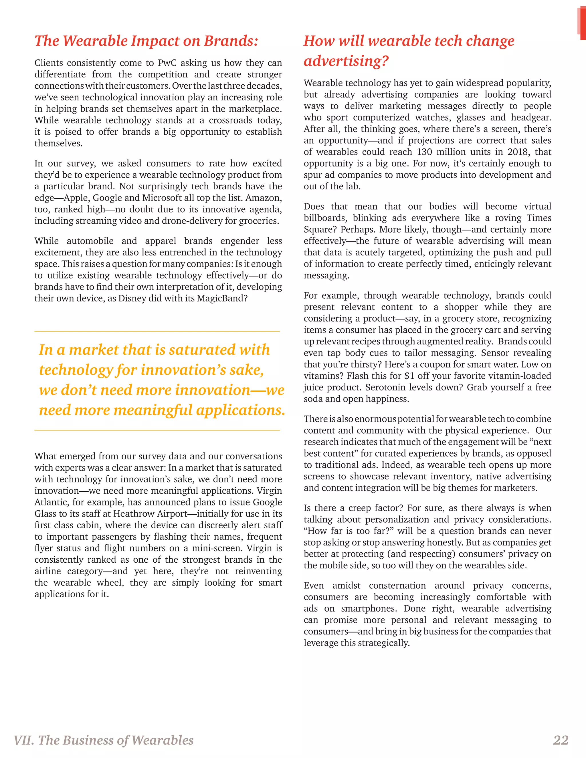 The Wearable Impact on Brands: 
Clients consistently come to PwC asking us how they can differentiate from the competition and create stronger connections with their customers. Over the last three decades, we’ve seen technological innovation play an increasing role in helping brands set themselves apart in the marketplace. While wearable technology stands at a crossroads today, it is poised to offer brands a big opportunity to establish themselves. 
In our survey, we asked consumers to rate how excited they’d be to experience a wearable technology product from a particular brand. Not surprisingly tech brands have the edge—Apple, Google and Microsoft all top the list. Amazon, too, ranked high—no doubt due to its innovative agenda, including streaming video and drone-delivery for groceries. 
While automobile and apparel brands engender less excitement, they are also less entrenched in the technology space. This raises a question for many companies: Is it enough to utilize existing wearable technology effectively—or do brands have to find their own interpretation of it, developing their own device, as Disney did with its MagicBand? 
What emerged from our survey data and our conversations with experts was a clear answer: In a market that is saturated with technology for innovation’s sake, we don’t need more innovation—we need more meaningful applications. Virgin Atlantic, for example, has announced plans to issue Google Glass to its staff at Heathrow Airport—initially for use in its first class cabin, where the device can discreetly alert staff to important passengers by flashing their names, frequent flyer status and flight numbers on a mini-screen. Virgin is consistently ranked as one of the strongest brands in the airline category—and yet here, they’re not reinventing the wearable wheel, they are simply looking for smart applications for it. 
How will wearable tech change advertising? 
Wearable technology has yet to gain widespread popularity, but already advertising companies are looking toward ways to deliver marketing messages directly to people who sport computerized watches, glasses and headgear. After all, the thinking goes, where there’s a screen, there’s an opportunity—and if projections are correct that sales of wearables could reach 130 million units in 2018, that opportunity is a big one. For now, it’s certainly enough to spur ad companies to move products into development and out of the lab. 
Does that mean that our bodies will become virtual billboards, blinking ads everywhere like a roving Times Square? Perhaps. More likely, though—and certainly more effectively—the future of wearable advertising will mean that data is acutely targeted, optimizing the push and pull of information to create perfectly timed, enticingly relevant messaging. 
For example, through wearable technology, brands could present relevant content to a shopper while they are considering a product—say, in a grocery store, recognizing items a consumer has placed in the grocery cart and serving up relevant recipes through augmented reality. Brands could even tap body cues to tailor messaging. Sensor revealing that you’re thirsty? Here’s a coupon for smart water. Low on vitamins? Flash this for $1 off your favorite vitamin-loaded juice product. Serotonin levels down? Grab yourself a free soda and open happiness. 
There is also enormous potential for wearable tech to combine content and community with the physical experience. Our research indicates that much of the engagement will be “next best content” for curated experiences by brands, as opposed to traditional ads. Indeed, as wearable tech opens up more screens to showcase relevant inventory, native advertising and content integration will be big themes for marketers. 
Is there a creep factor? For sure, as there always is when talking about personalization and privacy considerations. “How far is too far?” will be a question brands can never stop asking or stop answering honestly. But as companies get better at protecting (and respecting) consumers’ privacy on the mobile side, so too will they on the wearables side. 
Even amidst consternation around privacy concerns, consumers are becoming increasingly comfortable with ads on smartphones. Done right, wearable advertising can promise more personal and relevant messaging to consumers—and bring in big business for the companies that leverage this strategically. 
VII. The Business of Wearables 
22 
In a market that is saturated with technology for innovation’s sake, we don’t need more innovation—we need more meaningful applications.  