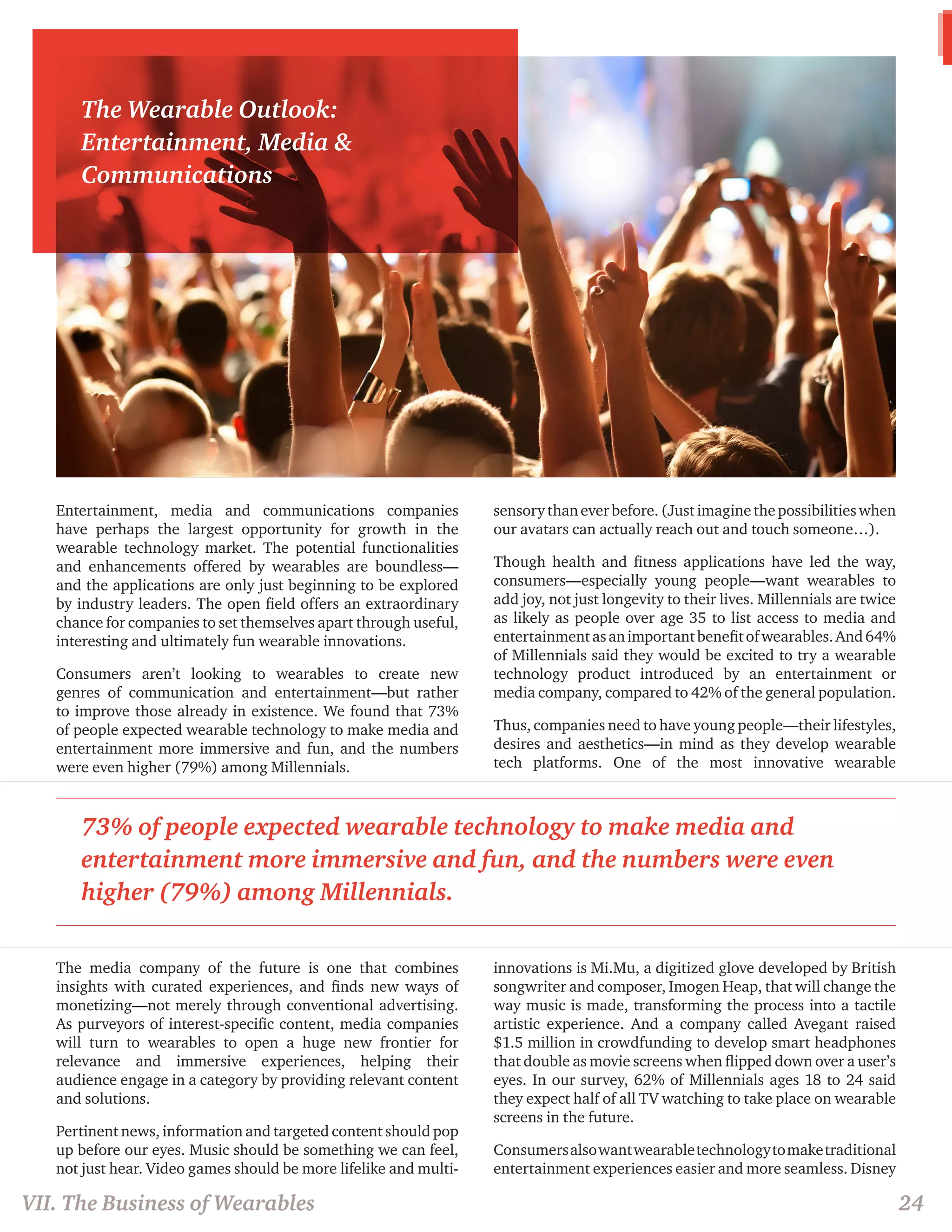 Entertainment, media and communications companies 
have perhaps the largest opportunity for growth in the 
wearable technology market. The potential functionalities 
and enhancements offered by wearables are boundless— 
and the applications are only just beginning to be explored 
by industry leaders. The open field offers an extraordinary 
chance for companies to set themselves apart through useful, 
interesting and ultimately fun wearable innovations. 
Consumers aren’t looking to wearables to create new 
genres of communication and entertainment—but rather 
to improve those already in existence. We found that 73% 
of people expected wearable technology to make media and 
entertainment more immersive and fun, and the numbers 
were even higher (79%) among Millennials. 
The media company of the future is one that combines 
insights with curated experiences, and finds new ways of 
monetizing—not merely through conventional advertising. 
As purveyors of interest-specific content, media companies 
will turn to wearables to open a huge new frontier for 
relevance and immersive experiences, helping their 
audience engage in a category by providing relevant content 
and solutions. 
Pertinent news, information and targeted content should pop 
up before our eyes. Music should be something we can feel, 
not just hear. Video games should be more lifelike and multi-sensory 
than ever before. (Just imagine the possibilities when 
our avatars can actually reach out and touch someone…). 
Though health and fitness applications have led the way, 
consumers—especially young people—want wearables to 
add joy, not just longevity to their lives. Millennials are twice 
as likely as people over age 35 to list access to media and 
entertainment as an important benefit of wearables. And 64% 
of Millennials said they would be excited to try a wearable 
technology product introduced by an entertainment or 
media company, compared to 42% of the general population. 
Thus, companies need to have young people—their lifestyles, 
desires and aesthetics—in mind as they develop wearable 
tech platforms. One of the most innovative wearable 
innovations is Mi.Mu, a digitized glove developed by British 
songwriter and composer, Imogen Heap, that will change the 
way music is made, transforming the process into a tactile 
artistic experience. And a company called Avegant raised 
$1.5 million in crowdfunding to develop smart headphones 
that double as movie screens when flipped down over a user’s 
eyes. In our survey, 62% of Millennials ages 18 to 24 said 
they expect half of all TV watching to take place on wearable 
screens in the future. 
Consumers also want wearable technology to make traditional 
entertainment experiences easier and more seamless. Disney 
The Wearable Outlook: 
Entertainment, Media & 
Communications 
VII. The Business of Wearables 24 
73% of people expected wearable technology to make media and 
entertainment more immersive and fun, and the numbers were even 
higher (79%) among Millennials. 
 