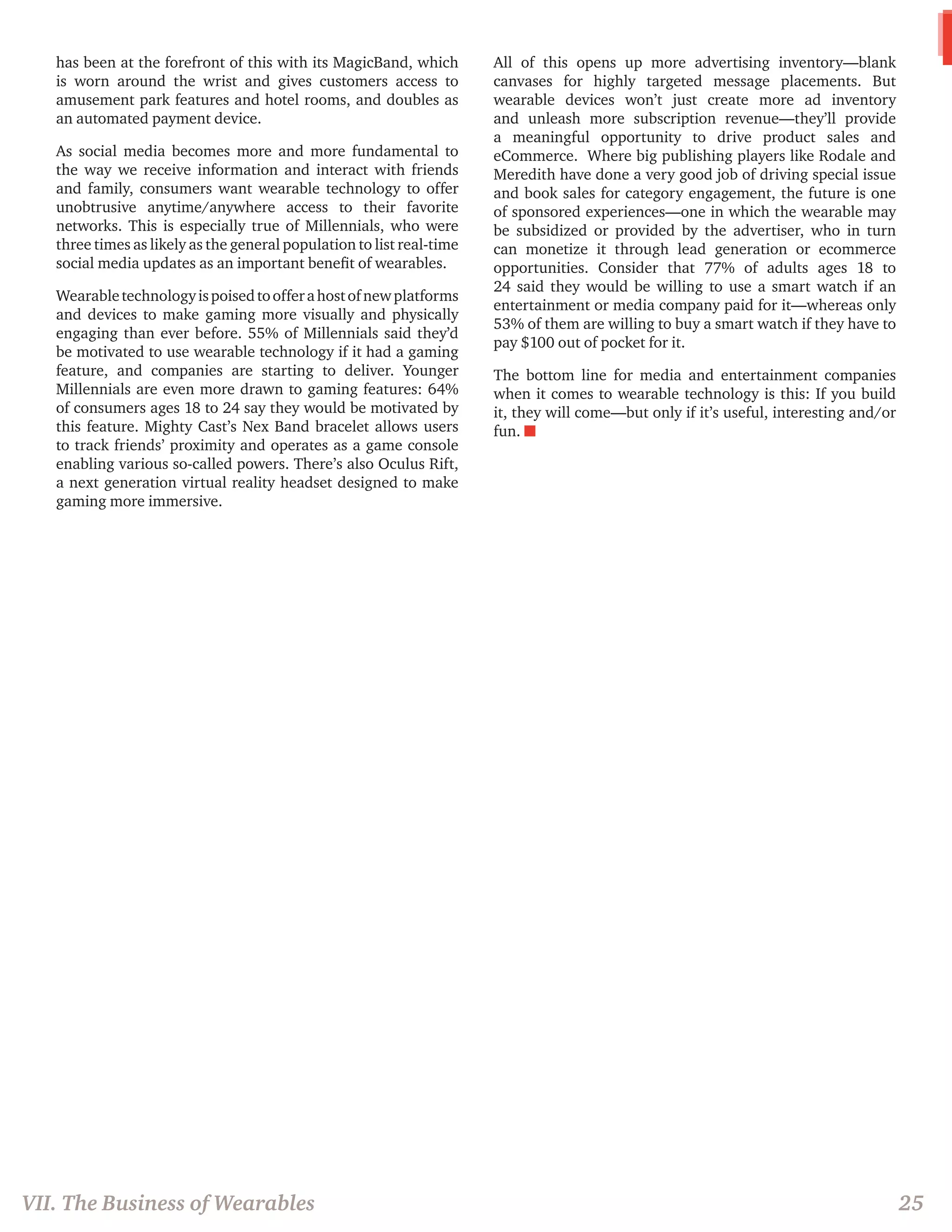 VII. The Business of Wearables 
25 
has been at the forefront of this with its MagicBand, which is worn around the wrist and gives customers access to amusement park features and hotel rooms, and doubles as an automated payment device. 
As social media becomes more and more fundamental to the way we receive information and interact with friends and family, consumers want wearable technology to offer unobtrusive anytime/anywhere access to their favorite networks. This is especially true of Millennials, who were three times as likely as the general population to list real-time social media updates as an important benefit of wearables. 
Wearable technology is poised to offer a host of new platforms and devices to make gaming more visually and physically engaging than ever before. 55% of Millennials said they’d be motivated to use wearable technology if it had a gaming feature, and companies are starting to deliver. Younger Millennials are even more drawn to gaming features: 64% of consumers ages 18 to 24 say they would be motivated by this feature. Mighty Cast’s Nex Band bracelet allows users to track friends’ proximity and operates as a game console enabling various so-called powers. There’s also Oculus Rift, a next generation virtual reality headset designed to make gaming more immersive. 
All of this opens up more advertising inventory—blank canvases for highly targeted message placements. But wearable devices won’t just create more ad inventory and unleash more subscription revenue—they’ll provide a meaningful opportunity to drive product sales and eCommerce. Where big publishing players like Rodale and Meredith have done a very good job of driving special issue and book sales for category engagement, the future is one of sponsored experiences—one in which the wearable may be subsidized or provided by the advertiser, who in turn can monetize it through lead generation or ecommerce opportunities. Consider that 77% of adults ages 18 to 24 said they would be willing to use a smart watch if an entertainment or media company paid for it—whereas only 53% of them are willing to buy a smart watch if they have to pay $100 out of pocket for it. 
The bottom line for media and entertainment companies when it comes to wearable technology is this: If you build it, they will come—but only if it’s useful, interesting and/or fun. n  