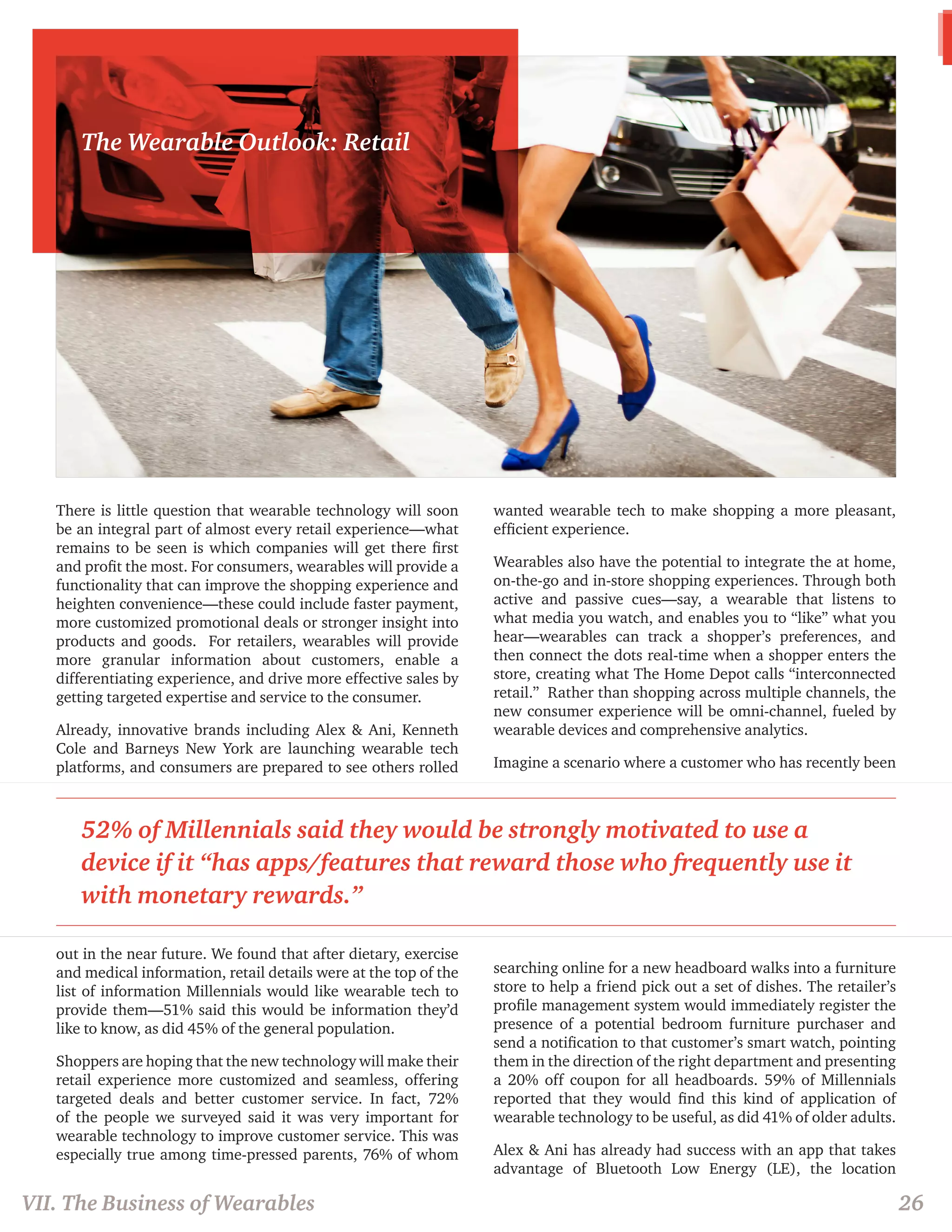 There is little question that wearable technology will soon 
be an integral part of almost every retail experience—what 
remains to be seen is which companies will get there first 
and profit the most. For consumers, wearables will provide a 
functionality that can improve the shopping experience and 
heighten convenience—these could include faster payment, 
more customized promotional deals or stronger insight into 
products and goods. For retailers, wearables will provide 
more granular information about customers, enable a 
differentiating experience, and drive more effective sales by 
getting targeted expertise and service to the consumer. 
Already, innovative brands including Alex & Ani, Kenneth 
Cole and Barneys New York are launching wearable tech 
platforms, and consumers are prepared to see others rolled 
out in the near future. We found that after dietary, exercise 
and medical information, retail details were at the top of the 
list of information Millennials would like wearable tech to 
provide them—51% said this would be information they’d 
like to know, as did 45% of the general population. 
Shoppers are hoping that the new technology will make their 
retail experience more customized and seamless, offering 
targeted deals and better customer service. In fact, 72% 
of the people we surveyed said it was very important for 
wearable technology to improve customer service. This was 
especially true among time-pressed parents, 76% of whom 
wanted wearable tech to make shopping a more pleasant, 
efficient experience. 
Wearables also have the potential to integrate the at home, 
on-the-go and in-store shopping experiences. Through both 
active and passive cues—say, a wearable that listens to 
what media you watch, and enables you to “like” what you 
hear—wearables can track a shopper’s preferences, and 
then connect the dots real-time when a shopper enters the 
store, creating what The Home Depot calls “interconnected 
retail.” Rather than shopping across multiple channels, the 
new consumer experience will be omni-channel, fueled by 
wearable devices and comprehensive analytics. 
Imagine a scenario where a customer who has recently been 
searching online for a new headboard walks into a furniture 
store to help a friend pick out a set of dishes. The retailer’s 
profile management system would immediately register the 
presence of a potential bedroom furniture purchaser and 
send a notification to that customer’s smart watch, pointing 
them in the direction of the right department and presenting 
a 20% off coupon for all headboards. 59% of Millennials 
reported that they would find this kind of application of 
wearable technology to be useful, as did 41% of older adults. 
Alex & Ani has already had success with an app that takes 
advantage of Bluetooth Low Energy (LE), the location 
VII. The Business of Wearables 26 
The Wearable Outlook: Retail 
52% of Millennials said they would be strongly motivated to use a 
device if it “has apps/features that reward those who frequently use it 
with monetary rewards.” 
 