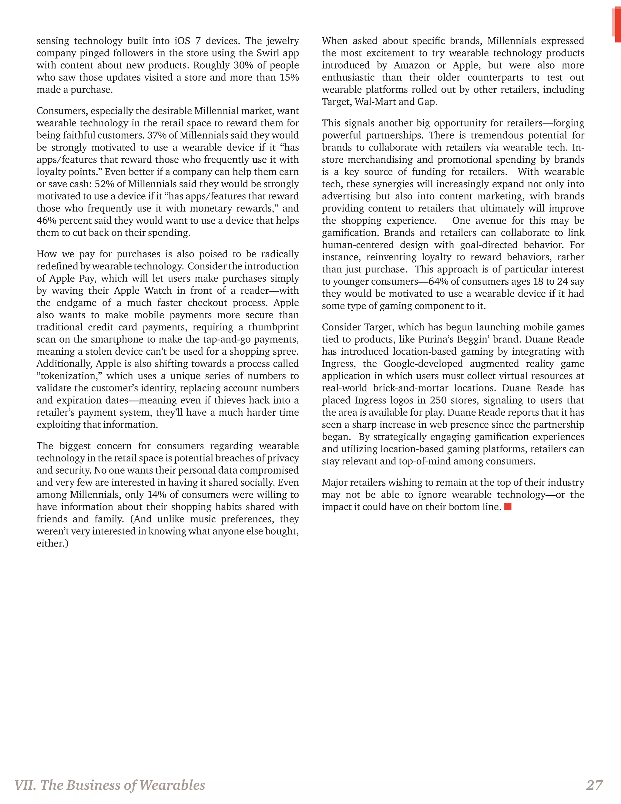 sensing technology built into iOS 7 devices. The jewelry company pinged followers in the store using the Swirl app with content about new products. Roughly 30% of people who saw those updates visited a store and more than 15% made a purchase. 
Consumers, especially the desirable Millennial market, want wearable technology in the retail space to reward them for being faithful customers. 37% of Millennials said they would be strongly motivated to use a wearable device if it “has apps/features that reward those who frequently use it with loyalty points.” Even better if a company can help them earn or save cash: 52% of Millennials said they would be strongly motivated to use a device if it “has apps/features that reward those who frequently use it with monetary rewards,” and 46% percent said they would want to use a device that helps them to cut back on their spending. 
How we pay for purchases is also poised to be radically redefined by wearable technology. Consider the introduction of Apple Pay, which will let users make purchases simply by waving their Apple Watch in front of a reader—with the endgame of a much faster checkout process. Apple also wants to make mobile payments more secure than traditional credit card payments, requiring a thumbprint scan on the smartphone to make the tap-and-go payments, meaning a stolen device can’t be used for a shopping spree. Additionally, Apple is also shifting towards a process called “tokenization,” which uses a unique series of numbers to validate the customer’s identity, replacing account numbers and expiration dates—meaning even if thieves hack into a retailer’s payment system, they’ll have a much harder time exploiting that information. 
The biggest concern for consumers regarding wearable technology in the retail space is potential breaches of privacy and security. No one wants their personal data compromised and very few are interested in having it shared socially. Even among Millennials, only 14% of consumers were willing to have information about their shopping habits shared with friends and family. (And unlike music preferences, they weren’t very interested in knowing what anyone else bought, either.) 
When asked about specific brands, Millennials expressed the most excitement to try wearable technology products introduced by Amazon or Apple, but were also more enthusiastic than their older counterparts to test out wearable platforms rolled out by other retailers, including Target, Wal-Mart and Gap. 
This signals another big opportunity for retailers—forging powerful partnerships. There is tremendous potential for brands to collaborate with retailers via wearable tech. In- store merchandising and promotional spending by brands is a key source of funding for retailers. With wearable tech, these synergies will increasingly expand not only into advertising but also into content marketing, with brands providing content to retailers that ultimately will improve the shopping experience. One avenue for this may be gamification. Brands and retailers can collaborate to link human-centered design with goal-directed behavior. For instance, reinventing loyalty to reward behaviors, rather than just purchase. This approach is of particular interest to younger consumers—64% of consumers ages 18 to 24 say they would be motivated to use a wearable device if it had some type of gaming component to it. 
Consider Target, which has begun launching mobile games tied to products, like Purina’s Beggin’ brand. Duane Reade has introduced location-based gaming by integrating with Ingress, the Google-developed augmented reality game application in which users must collect virtual resources at real-world brick-and-mortar locations. Duane Reade has placed Ingress logos in 250 stores, signaling to users that the area is available for play. Duane Reade reports that it has seen a sharp increase in web presence since the partnership began. By strategically engaging gamification experiences and utilizing location-based gaming platforms, retailers can stay relevant and top-of-mind among consumers. 
Major retailers wishing to remain at the top of their industry may not be able to ignore wearable technology—or the impact it could have on their bottom line. n 
27 
VII. The Business of Wearables  