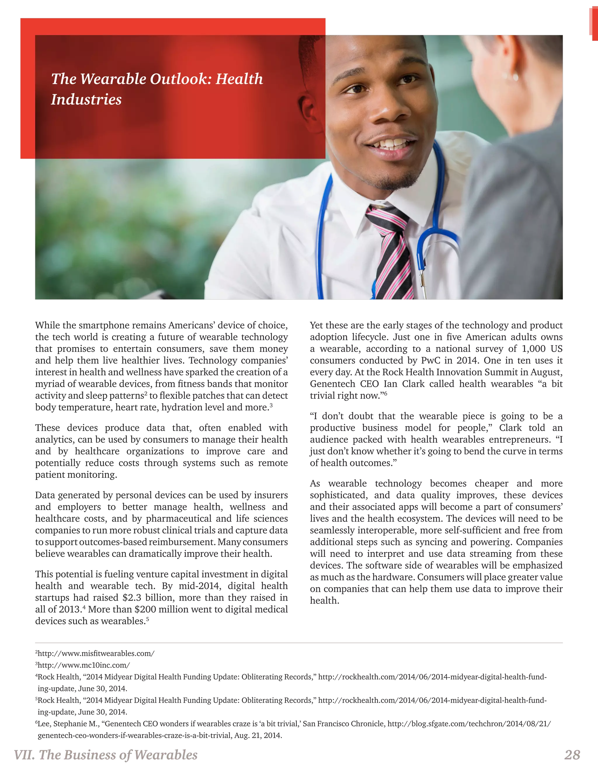 2http://www.misfitwearables.com/ 
3http://www.mc10inc.com/ 
4 Rock Health, “2014 Midyear Digital Health Funding Update: Obliterating Records,” http://rockhealth.com/2014/06/2014-midyear-digital-health-fund-ing- 
update, June 30, 2014. 
5 Rock Health, “2014 Midyear Digital Health Funding Update: Obliterating Records,” http://rockhealth.com/2014/06/2014-midyear-digital-health-fund-ing- 
update, June 30, 2014. 
6 Lee, Stephanie M., “Genentech CEO wonders if wearables craze is ‘a bit trivial,’ San Francisco Chronicle, http://blog.sfgate.com/techchron/2014/08/21/ 
genentech-ceo-wonders-if-wearables-craze-is-a-bit-trivial, Aug. 21, 2014. 
While the smartphone remains Americans’ device of choice, 
the tech world is creating a future of wearable technology 
that promises to entertain consumers, save them money 
and help them live healthier lives. Technology companies’ 
interest in health and wellness have sparked the creation of a 
myriad of wearable devices, from fitness bands that monitor 
activity and sleep patterns2 to flexible patches that can detect 
body temperature, heart rate, hydration level and more.3 
These devices produce data that, often enabled with 
analytics, can be used by consumers to manage their health 
and by healthcare organizations to improve care and 
potentially reduce costs through systems such as remote 
patient monitoring. 
Data generated by personal devices can be used by insurers 
and employers to better manage health, wellness and 
healthcare costs, and by pharmaceutical and life sciences 
companies to run more robust clinical trials and capture data 
to support outcomes-based reimbursement. Many consumers 
believe wearables can dramatically improve their health. 
This potential is fueling venture capital investment in digital 
health and wearable tech. By mid-2014, digital health 
startups had raised $2.3 billion, more than they raised in 
all of 2013.4 More than $200 million went to digital medical 
devices such as wearables.5 
Yet these are the early stages of the technology and product 
adoption lifecycle. Just one in five American adults owns 
a wearable, according to a national survey of 1,000 US 
consumers conducted by PwC in 2014. One in ten uses it 
every day. At the Rock Health Innovation Summit in August, 
Genentech CEO Ian Clark called health wearables “a bit 
trivial right now.”6 
“I don’t doubt that the wearable piece is going to be a 
productive business model for people,” Clark told an 
audience packed with health wearables entrepreneurs. “I 
just don’t know whether it’s going to bend the curve in terms 
of health outcomes.” 
As wearable technology becomes cheaper and more 
sophisticated, and data quality improves, these devices 
and their associated apps will become a part of consumers’ 
lives and the health ecosystem. The devices will need to be 
seamlessly interoperable, more self-sufficient and free from 
additional steps such as syncing and powering. Companies 
will need to interpret and use data streaming from these 
devices. The software side of wearables will be emphasized 
as much as the hardware. Consumers will place greater value 
on companies that can help them use data to improve their 
health. 
VII. The Business of Wearables 28 
The Wearable Outlook: Health 
Industries 
 