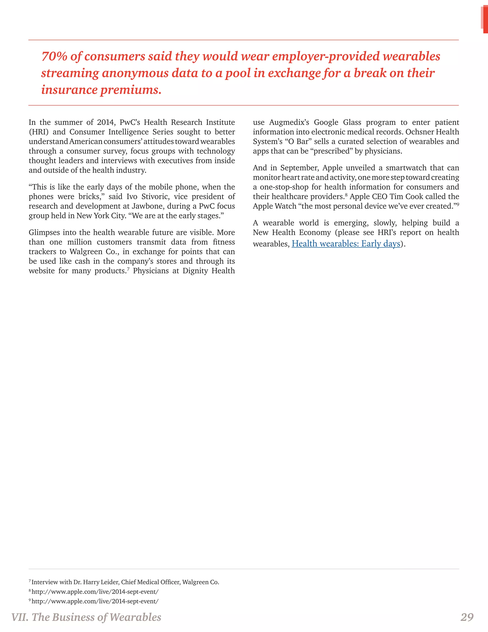 7 Interview with Dr. Harry Leider, Chief Medical Officer, Walgreen Co. 
8 http://www.apple.com/live/2014-sept-event/ 
9 http://www.apple.com/live/2014-sept-event/ 
In the summer of 2014, PwC’s Health Research Institute (HRI) and Consumer Intelligence Series sought to better understand American consumers’ attitudes toward wearables through a consumer survey, focus groups with technology thought leaders and interviews with executives from inside and outside of the health industry. 
“This is like the early days of the mobile phone, when the phones were bricks,” said Ivo Stivoric, vice president of research and development at Jawbone, during a PwC focus group held in New York City. “We are at the early stages.” 
Glimpses into the health wearable future are visible. More than one million customers transmit data from fitness trackers to Walgreen Co., in exchange for points that can be used like cash in the company’s stores and through its website for many products.7 Physicians at Dignity Health use Augmedix’s Google Glass program to enter patient information into electronic medical records. Ochsner Health System’s “O Bar” sells a curated selection of wearables and apps that can be “prescribed” by physicians. 
And in September, Apple unveiled a smartwatch that can monitor heart rate and activity, one more step toward creating a one-stop-shop for health information for consumers and their healthcare providers.8 Apple CEO Tim Cook called the Apple Watch “the most personal device we’ve ever created.”9 
A wearable world is emerging, slowly, helping build a New Health Economy (please see HRI’s report on health wearables, Health wearables: Early days). 
VII. The Business of Wearables 
29 
70% of consumers said they would wear employer-provided wearables streaming anonymous data to a pool in exchange for a break on their insurance premiums.  