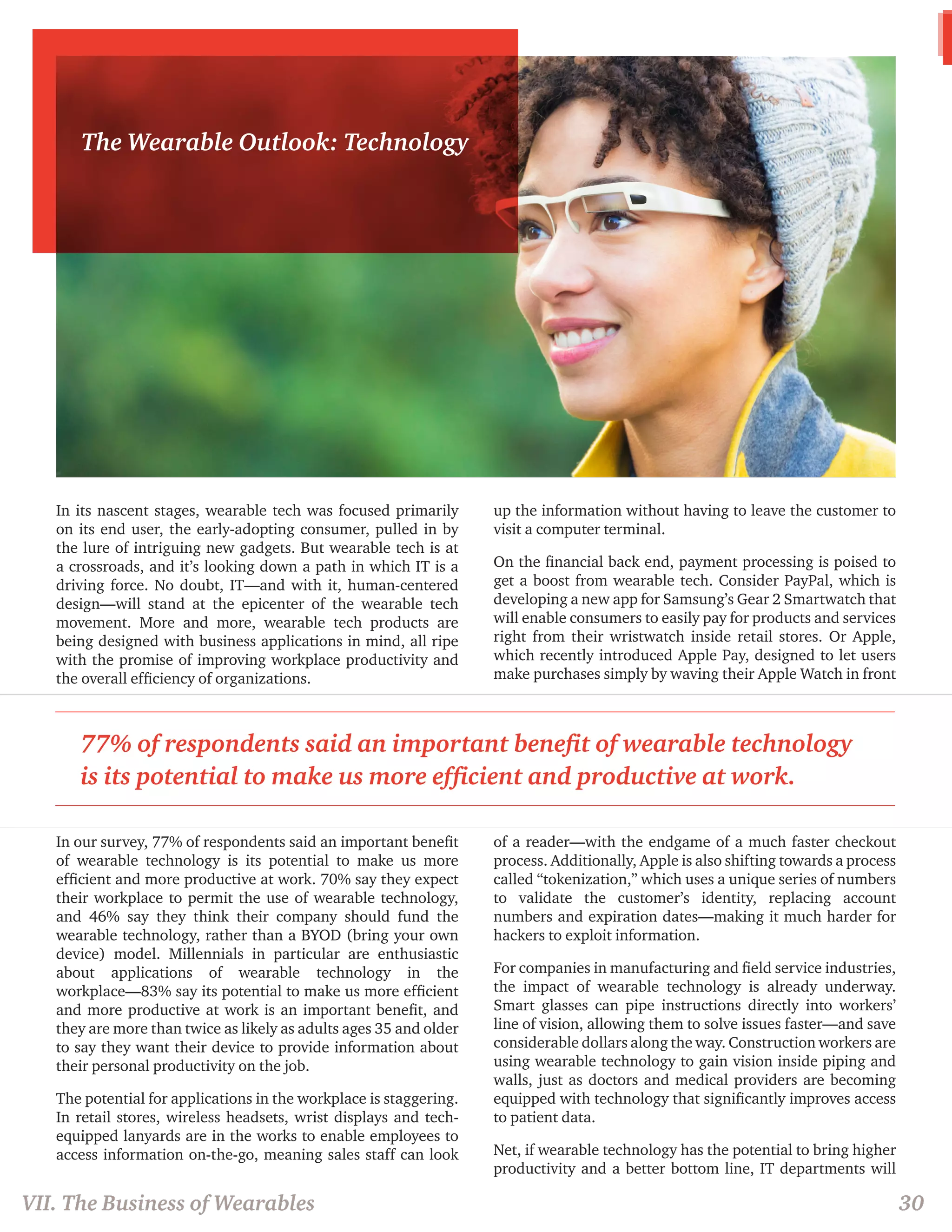 In its nascent stages, wearable tech was focused primarily 
on its end user, the early-adopting consumer, pulled in by 
the lure of intriguing new gadgets. But wearable tech is at 
a crossroads, and it’s looking down a path in which IT is a 
driving force. No doubt, IT—and with it, human-centered 
design—will stand at the epicenter of the wearable tech 
movement. More and more, wearable tech products are 
being designed with business applications in mind, all ripe 
with the promise of improving workplace productivity and 
the overall efficiency of organizations. 
In our survey, 77% of respondents said an important benefit 
of wearable technology is its potential to make us more 
efficient and more productive at work. 70% say they expect 
their workplace to permit the use of wearable technology, 
and 46% say they think their company should fund the 
wearable technology, rather than a BYOD (bring your own 
device) model. Millennials in particular are enthusiastic 
about applications of wearable technology in the 
workplace—83% say its potential to make us more efficient 
and more productive at work is an important benefit, and 
they are more than twice as likely as adults ages 35 and older 
to say they want their device to provide information about 
their personal productivity on the job. 
The potential for applications in the workplace is staggering. 
In retail stores, wireless headsets, wrist displays and tech-equipped 
lanyards are in the works to enable employees to 
access information on-the-go, meaning sales staff can look 
up the information without having to leave the customer to 
visit a computer terminal. 
On the financial back end, payment processing is poised to 
get a boost from wearable tech. Consider PayPal, which is 
developing a new app for Samsung’s Gear 2 Smartwatch that 
will enable consumers to easily pay for products and services 
right from their wristwatch inside retail stores. Or Apple, 
which recently introduced Apple Pay, designed to let users 
make purchases simply by waving their Apple Watch in front 
of a reader—with the endgame of a much faster checkout 
process. Additionally, Apple is also shifting towards a process 
called “tokenization,” which uses a unique series of numbers 
to validate the customer’s identity, replacing account 
numbers and expiration dates—making it much harder for 
hackers to exploit information. 
For companies in manufacturing and field service industries, 
the impact of wearable technology is already underway. 
Smart glasses can pipe instructions directly into workers’ 
line of vision, allowing them to solve issues faster—and save 
considerable dollars along the way. Construction workers are 
using wearable technology to gain vision inside piping and 
walls, just as doctors and medical providers are becoming 
equipped with technology that significantly improves access 
to patient data. 
Net, if wearable technology has the potential to bring higher 
productivity and a better bottom line, IT departments will 
The Wearable Outlook: Technology 
77% of respondents said an important benefit of wearable technology 
is its potential to make us more efficient and productive at work. 
VII. The Business of Wearables 30 
 