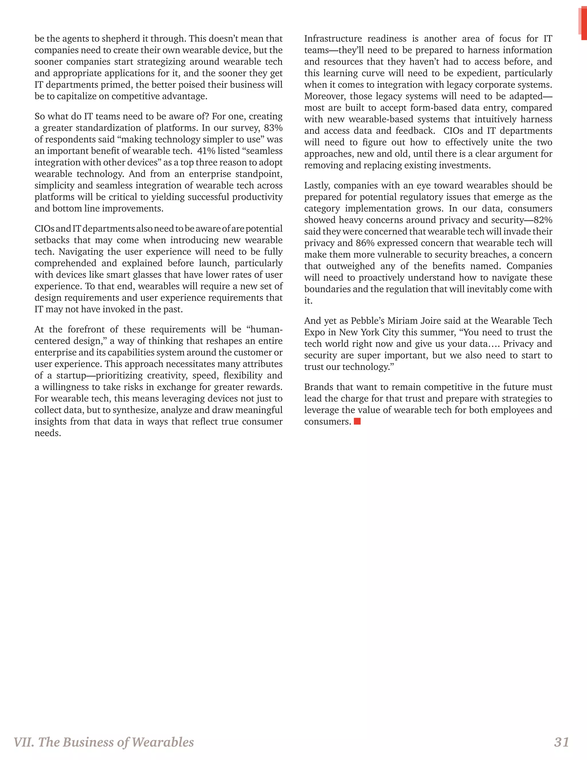 be the agents to shepherd it through. This doesn’t mean that companies need to create their own wearable device, but the sooner companies start strategizing around wearable tech and appropriate applications for it, and the sooner they get IT departments primed, the better poised their business will be to capitalize on competitive advantage. 
So what do IT teams need to be aware of? For one, creating a greater standardization of platforms. In our survey, 83% of respondents said “making technology simpler to use” was an important benefit of wearable tech. 41% listed “seamless integration with other devices” as a top three reason to adopt wearable technology. And from an enterprise standpoint, simplicity and seamless integration of wearable tech across platforms will be critical to yielding successful productivity and bottom line improvements. 
CIOs and IT departments also need to be aware of are potential setbacks that may come when introducing new wearable tech. Navigating the user experience will need to be fully comprehended and explained before launch, particularly with devices like smart glasses that have lower rates of user experience. To that end, wearables will require a new set of design requirements and user experience requirements that IT may not have invoked in the past. 
At the forefront of these requirements will be “human- centered design,” a way of thinking that reshapes an entire enterprise and its capabilities system around the customer or user experience. This approach necessitates many attributes of a startup—prioritizing creativity, speed, flexibility and a willingness to take risks in exchange for greater rewards. For wearable tech, this means leveraging devices not just to collect data, but to synthesize, analyze and draw meaningful insights from that data in ways that reflect true consumer needs. 
Infrastructure readiness is another area of focus for IT teams—they’ll need to be prepared to harness information and resources that they haven’t had to access before, and this learning curve will need to be expedient, particularly when it comes to integration with legacy corporate systems. Moreover, those legacy systems will need to be adapted— most are built to accept form-based data entry, compared with new wearable-based systems that intuitively harness and access data and feedback. CIOs and IT departments will need to figure out how to effectively unite the two approaches, new and old, until there is a clear argument for removing and replacing existing investments. 
Lastly, companies with an eye toward wearables should be prepared for potential regulatory issues that emerge as the category implementation grows. In our data, consumers showed heavy concerns around privacy and security—82% said they were concerned that wearable tech will invade their privacy and 86% expressed concern that wearable tech will make them more vulnerable to security breaches, a concern that outweighed any of the benefits named. Companies will need to proactively understand how to navigate these boundaries and the regulation that will inevitably come with it. 
And yet as Pebble’s Miriam Joire said at the Wearable Tech Expo in New York City this summer, “You need to trust the tech world right now and give us your data…. Privacy and security are super important, but we also need to start to trust our technology.” 
Brands that want to remain competitive in the future must lead the charge for that trust and prepare with strategies to leverage the value of wearable tech for both employees and consumers. n 
VII. The Business of Wearables 
31  