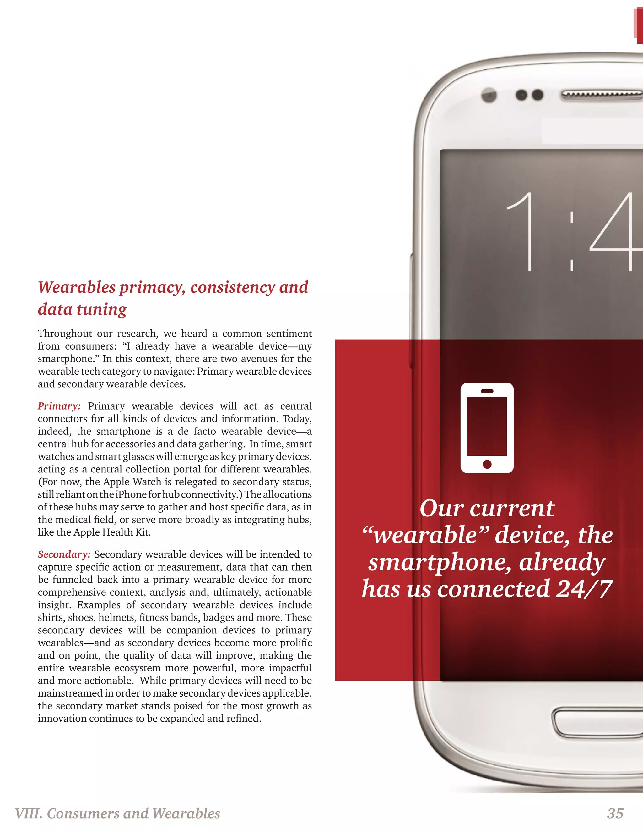 Our current 
“wearable” device, the 
smartphone, already 
has us connected 24/7 
35 
Wearables primacy, consistency and 
data tuning 
Throughout our research, we heard a common sentiment 
from consumers: “I already have a wearable device—my 
smartphone.” In this context, there are two avenues for the 
wearable tech category to navigate: Primary wearable devices 
and secondary wearable devices. 
Primary: Primary wearable devices will act as central 
connectors for all kinds of devices and information. Today, 
indeed, the smartphone is a de facto wearable device—a 
central hub for accessories and data gathering. In time, smart 
watches and smart glasses will emerge as key primary devices, 
acting as a central collection portal for different wearables. 
(For now, the Apple Watch is relegated to secondary status, 
still reliant on the iPhone for hub connectivity.) The allocations 
of these hubs may serve to gather and host specific data, as in 
the medical field, or serve more broadly as integrating hubs, 
like the Apple Health Kit. 
Secondary: Secondary wearable devices will be intended to 
capture specific action or measurement, data that can then 
be funneled back into a primary wearable device for more 
comprehensive context, analysis and, ultimately, actionable 
insight. Examples of secondary wearable devices include 
shirts, shoes, helmets, fitness bands, badges and more. These 
secondary devices will be companion devices to primary 
wearables—and as secondary devices become more prolific 
and on point, the quality of data will improve, making the 
entire wearable ecosystem more powerful, more impactful 
and more actionable. While primary devices will need to be 
mainstreamed in order to make secondary devices applicable, 
the secondary market stands poised for the most growth as 
innovation continues to be expanded and refined. 
VIII. Consumers and Wearables 
 