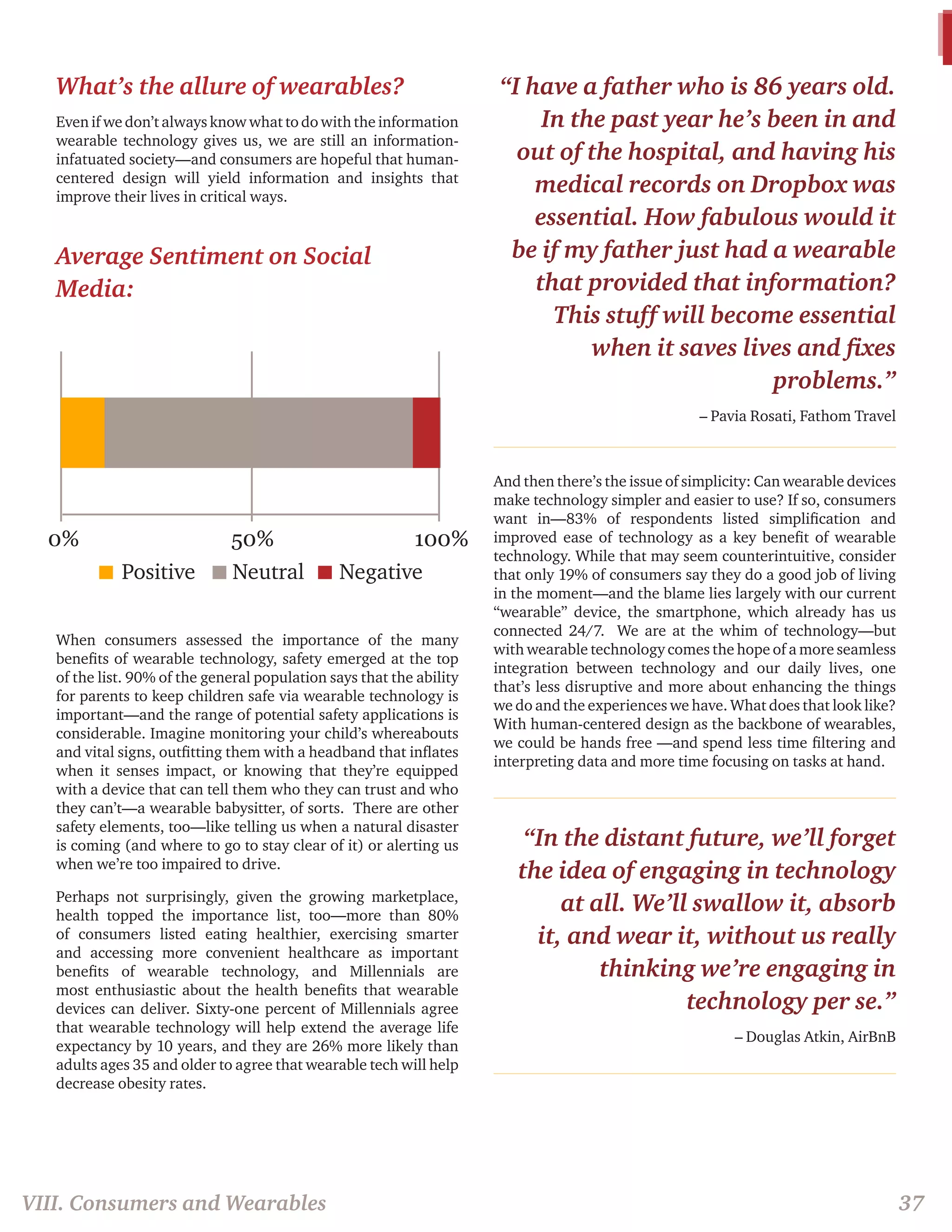 What’s the allure of wearables? 
Even if we don’t always know what to do with the information 
wearable technology gives us, we are still an information-infatuated 
society—and consumers are hopeful that human-centered 
design will yield information and insights that 
improve their lives in critical ways. 
When consumers assessed the importance of the many 
benefits of wearable technology, safety emerged at the top 
of the list. 90% of the general population says that the ability 
for parents to keep children safe via wearable technology is 
important—and the range of potential safety applications is 
considerable. Imagine monitoring your child’s whereabouts 
and vital signs, outfitting them with a headband that inflates 
when it senses impact, or knowing that they’re equipped 
with a device that can tell them who they can trust and who 
they can’t—a wearable babysitter, of sorts. There are other 
safety elements, too—like telling us when a natural disaster 
is coming (and where to go to stay clear of it) or alerting us 
when we’re too impaired to drive. 
Perhaps not surprisingly, given the growing marketplace, 
health topped the importance list, too—more than 80% 
of consumers listed eating healthier, exercising smarter 
and accessing more convenient healthcare as important 
benefits of wearable technology, and Millennials are 
most enthusiastic about the health benefits that wearable 
devices can deliver. Sixty-one percent of Millennials agree 
that wearable technology will help extend the average life 
expectancy by 10 years, and they are 26% more likely than 
adults ages 35 and older to agree that wearable tech will help 
decrease obesity rates. 
“I have a father who is 86 years old. 
In the past year he’s been in and 
out of the hospital, and having his 
medical records on Dropbox was 
essential. How fabulous would it 
be if my father just had a wearable 
that provided that information? 
This stuff will become essential 
when it saves lives and fixes 
problems.” 
– Pavia Rosati, Fathom Travel 
And then there’s the issue of simplicity: Can wearable devices 
make technology simpler and easier to use? If so, consumers 
want in—83% of respondents listed simplification and 
improved ease of technology as a key benefit of wearable 
technology. While that may seem counterintuitive, consider 
that only 19% of consumers say they do a good job of living 
in the moment—and the blame lies largely with our current 
“wearable” device, the smartphone, which already has us 
connected 24/7. We are at the whim of technology—but 
with wearable technology comes the hope of a more seamless 
integration between technology and our daily lives, one 
that’s less disruptive and more about enhancing the things 
we do and the experiences we have. What does that look like? 
With human-centered design as the backbone of wearables, 
we could be hands free —and spend less time filtering and 
interpreting data and more time focusing on tasks at hand. 
“In the distant future, we’ll forget 
the idea of engaging in technology 
at all. We’ll swallow it, absorb 
it, and wear it, without us really 
thinking we’re engaging in 
technology per se.” 
– Douglas Atkin, AirBnB 
Average Sentiment on Social 
Media: 
0% 50% 100% 
Positive Neutral Negative 
VIII. Consumers and Wearables 37 
 