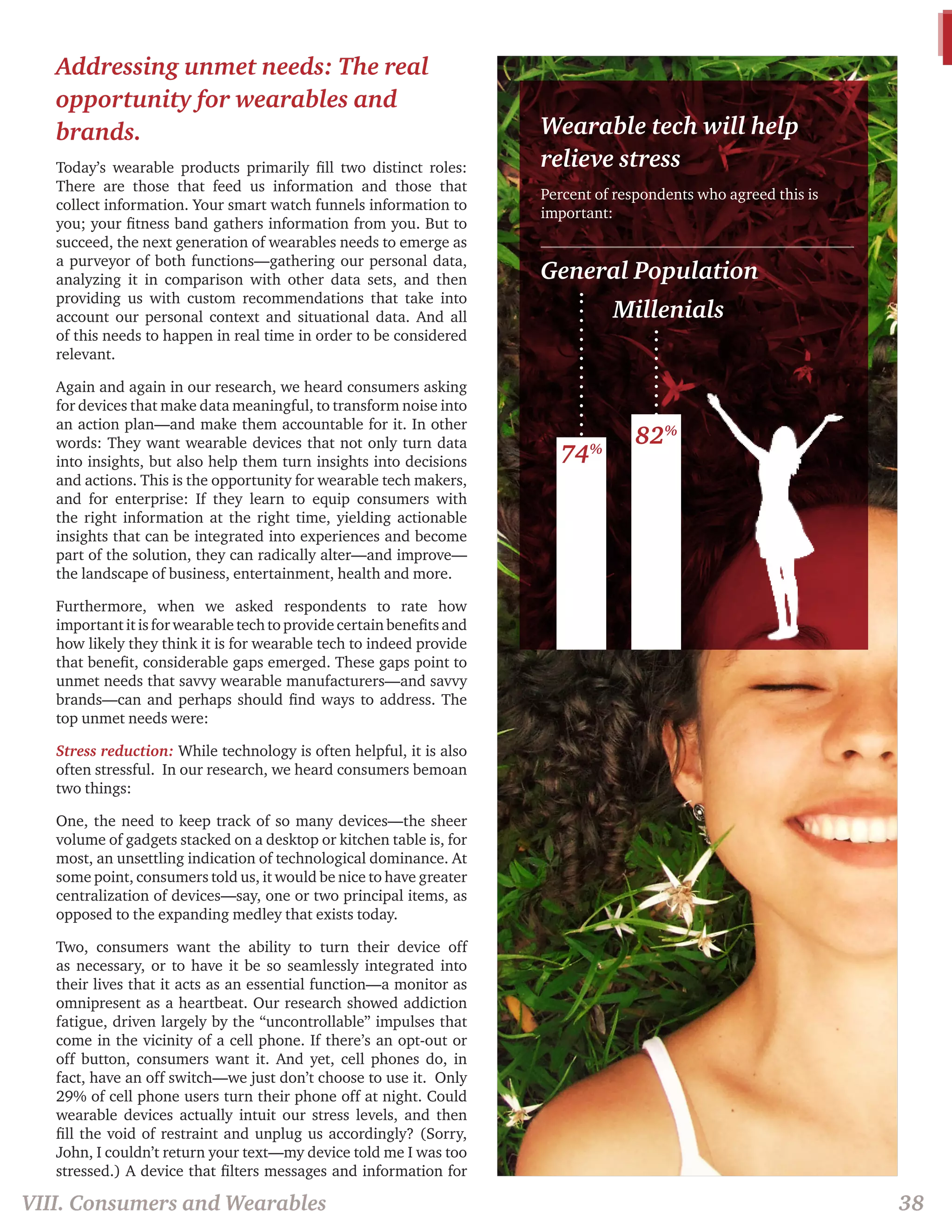 Addressing unmet needs: The real 
opportunity for wearables and 
brands. 
Today’s wearable products primarily fill two distinct roles: 
There are those that feed us information and those that 
collect information. Your smart watch funnels information to 
you; your fitness band gathers information from you. But to 
succeed, the next generation of wearables needs to emerge as 
a purveyor of both functions—gathering our personal data, 
analyzing it in comparison with other data sets, and then 
providing us with custom recommendations that take into 
account our personal context and situational data. And all 
of this needs to happen in real time in order to be considered 
relevant. 
Again and again in our research, we heard consumers asking 
for devices that make data meaningful, to transform noise into 
an action plan—and make them accountable for it. In other 
words: They want wearable devices that not only turn data 
into insights, but also help them turn insights into decisions 
and actions. This is the opportunity for wearable tech makers, 
and for enterprise: If they learn to equip consumers with 
the right information at the right time, yielding actionable 
insights that can be integrated into experiences and become 
part of the solution, they can radically alter—and improve— 
the landscape of business, entertainment, health and more. 
Furthermore, when we asked respondents to rate how 
important it is for wearable tech to provide certain benefits and 
how likely they think it is for wearable tech to indeed provide 
that benefit, considerable gaps emerged. These gaps point to 
unmet needs that savvy wearable manufacturers—and savvy 
brands—can and perhaps should find ways to address. The 
top unmet needs were: 
Stress reduction: While technology is often helpful, it is also 
often stressful. In our research, we heard consumers bemoan 
two things: 
One, the need to keep track of so many devices—the sheer 
volume of gadgets stacked on a desktop or kitchen table is, for 
most, an unsettling indication of technological dominance. At 
some point, consumers told us, it would be nice to have greater 
centralization of devices—say, one or two principal items, as 
opposed to the expanding medley that exists today. 
Two, consumers want the ability to turn their device off 
as necessary, or to have it be so seamlessly integrated into 
their lives that it acts as an essential function—a monitor as 
omnipresent as a heartbeat. Our research showed addiction 
fatigue, driven largely by the “uncontrollable” impulses that 
come in the vicinity of a cell phone. If there’s an opt-out or 
off button, consumers want it. And yet, cell phones do, in 
fact, have an off switch—we just don’t choose to use it. Only 
29% of cell phone users turn their phone off at night. Could 
wearable devices actually intuit our stress levels, and then 
fill the void of restraint and unplug us accordingly? (Sorry, 
John, I couldn’t return your text—my device told me I was too 
stressed.) A device that filters messages and information for 
VIII. Consumers and Wearables 38 
Wearable tech will help 
relieve stress 
Percent of respondents who agreed this is 
important: 
General Population 
Millenials 
74% 82% 
 