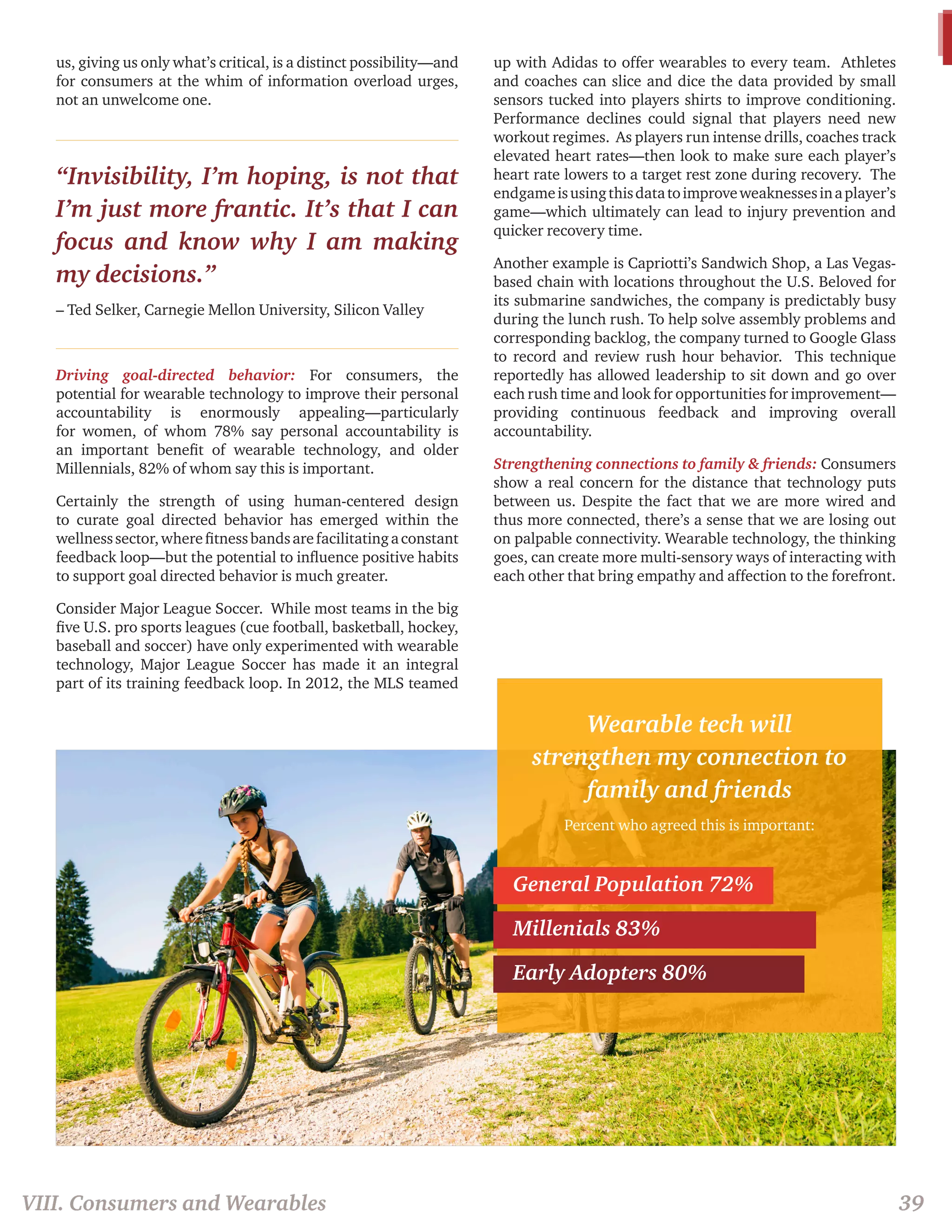us, giving us only what’s critical, is a distinct possibility—and 
for consumers at the whim of information overload urges, 
not an unwelcome one. 
“Invisibility, I’m hoping, is not that 
I’m just more frantic. It’s that I can 
focus and know why I am making 
my decisions.” 
– Ted Selker, Carnegie Mellon University, Silicon Valley 
Driving goal-directed behavior: For consumers, the 
potential for wearable technology to improve their personal 
accountability is enormously appealing—particularly 
for women, of whom 78% say personal accountability is 
an important benefit of wearable technology, and older 
Millennials, 82% of whom say this is important. 
Certainly the strength of using human-centered design 
to curate goal directed behavior has emerged within the 
wellness sector, where fitness bands are facilitating a constant 
feedback loop—but the potential to influence positive habits 
to support goal directed behavior is much greater. 
Consider Major League Soccer. While most teams in the big 
five U.S. pro sports leagues (cue football, basketball, hockey, 
baseball and soccer) have only experimented with wearable 
technology, Major League Soccer has made it an integral 
part of its training feedback loop. In 2012, the MLS teamed 
up with Adidas to offer wearables to every team. Athletes 
and coaches can slice and dice the data provided by small 
sensors tucked into players shirts to improve conditioning. 
Performance declines could signal that players need new 
workout regimes. As players run intense drills, coaches track 
elevated heart rates—then look to make sure each player’s 
heart rate lowers to a target rest zone during recovery. The 
endgame is using this data to improve weaknesses in a player’s 
game—which ultimately can lead to injury prevention and 
quicker recovery time. 
Another example is Capriotti’s Sandwich Shop, a Las Vegas-based 
chain with locations throughout the U.S. Beloved for 
its submarine sandwiches, the company is predictably busy 
during the lunch rush. To help solve assembly problems and 
corresponding backlog, the company turned to Google Glass 
to record and review rush hour behavior. This technique 
reportedly has allowed leadership to sit down and go over 
each rush time and look for opportunities for improvement— 
providing continuous feedback and improving overall 
accountability. 
Strengthening connections to family & friends: Consumers 
show a real concern for the distance that technology puts 
between us. Despite the fact that we are more wired and 
thus more connected, there’s a sense that we are losing out 
on palpable connectivity. Wearable technology, the thinking 
goes, can create more multi-sensory ways of interacting with 
each other that bring empathy and affection to the forefront. 
Wearable tech will 
strengthen my connection to 
family and friends 
Percent who agreed this is important: 
General Population 72% 
Millenials 83% 
Early Adopters 80% 
VIII. Consumers and Wearables 39 
 