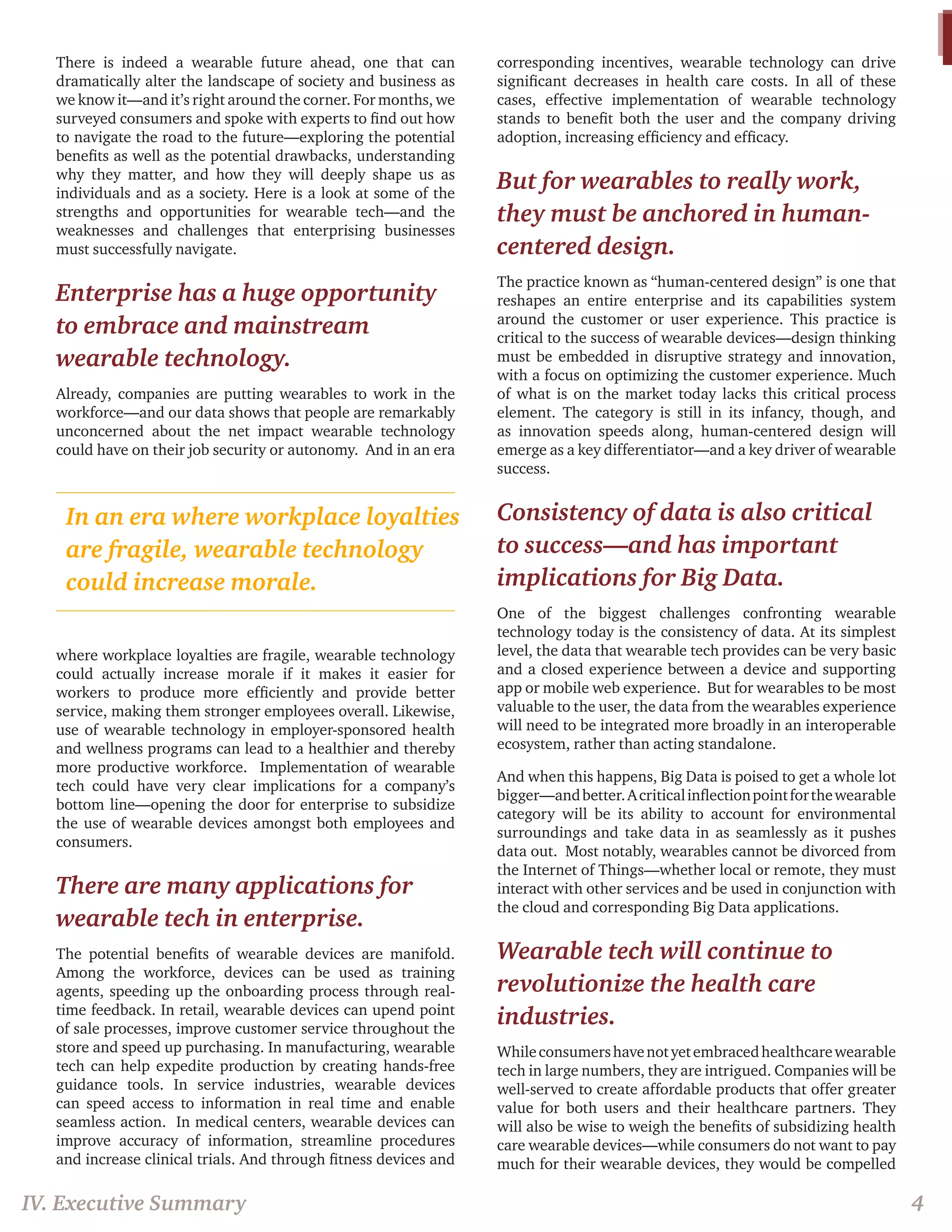 There is indeed a wearable future ahead, one that can dramatically alter the landscape of society and business as we know it—and it’s right around the corner. For months, we surveyed consumers and spoke with experts to find out how to navigate the road to the future—exploring the potential benefits as well as the potential drawbacks, understanding why they matter, and how they will deeply shape us as individuals and as a society. Here is a look at some of the strengths and opportunities for wearable tech—and the weaknesses and challenges that enterprising businesses must successfully navigate. 
Enterprise has a huge opportunity to embrace and mainstream wearable technology. 
Already, companies are putting wearables to work in the workforce—and our data shows that people are remarkably unconcerned about the net impact wearable technology could have on their job security or autonomy. And in an era where workplace loyalties are fragile, wearable technology could actually increase morale if it makes it easier for workers to produce more efficiently and provide better service, making them stronger employees overall. Likewise, use of wearable technology in employer-sponsored health and wellness programs can lead to a healthier and thereby more productive workforce. Implementation of wearable tech could have very clear implications for a company’s bottom line—opening the door for enterprise to subsidize the use of wearable devices amongst both employees and consumers. 
There are many applications for wearable tech in enterprise. 
The potential benefits of wearable devices are manifold. Among the workforce, devices can be used as training agents, speeding up the onboarding process through real- time feedback. In retail, wearable devices can upend point of sale processes, improve customer service throughout the store and speed up purchasing. In manufacturing, wearable tech can help expedite production by creating hands-free guidance tools. In service industries, wearable devices can speed access to information in real time and enable seamless action. In medical centers, wearable devices can improve accuracy of information, streamline procedures and increase clinical trials. And through fitness devices and corresponding incentives, wearable technology can drive significant decreases in health care costs. In all of these cases, effective implementation of wearable technology stands to benefit both the user and the company driving adoption, increasing efficiency and efficacy. 
But for wearables to really work, they must be anchored in human- centered design. 
The practice known as “human-centered design” is one that reshapes an entire enterprise and its capabilities system around the customer or user experience. This practice is critical to the success of wearable devices—design thinking must be embedded in disruptive strategy and innovation, with a focus on optimizing the customer experience. Much of what is on the market today lacks this critical process element. The category is still in its infancy, though, and as innovation speeds along, human-centered design will emerge as a key differentiator—and a key driver of wearable success. 
Consistency of data is also critical to success—and has important implications for Big Data. 
One of the biggest challenges confronting wearable technology today is the consistency of data. At its simplest level, the data that wearable tech provides can be very basic and a closed experience between a device and supporting app or mobile web experience. But for wearables to be most valuable to the user, the data from the wearables experience will need to be integrated more broadly in an interoperable ecosystem, rather than acting standalone. 
And when this happens, Big Data is poised to get a whole lot bigger—and better. A critical inflection point for the wearable category will be its ability to account for environmental surroundings and take data in as seamlessly as it pushes data out. Most notably, wearables cannot be divorced from the Internet of Things—whether local or remote, they must interact with other services and be used in conjunction with the cloud and corresponding Big Data applications. 
Wearable tech will continue to revolutionize the health care industries. 
While consumers have not yet embraced healthcare wearable tech in large numbers, they are intrigued. Companies will be well-served to create affordable products that offer greater value for both users and their healthcare partners. They will also be wise to weigh the benefits of subsidizing health care wearable devices—while consumers do not want to pay much for their wearable devices, they would be compelled 
IV. Executive Summary 
4 
In an era where workplace loyalties are fragile, wearable technology could increase morale.  