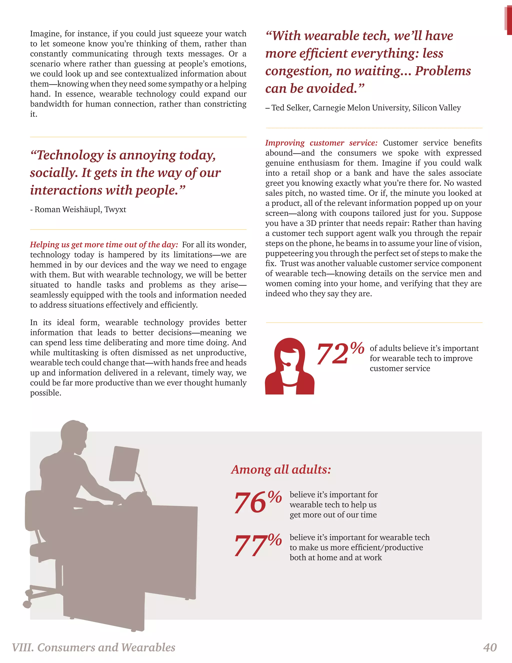 Among all adults: 
Imagine, for instance, if you could just squeeze your watch 
to let someone know you’re thinking of them, rather than 
constantly communicating through texts messages. Or a 
scenario where rather than guessing at people’s emotions, 
we could look up and see contextualized information about 
them—knowing when they need some sympathy or a helping 
hand. In essence, wearable technology could expand our 
bandwidth for human connection, rather than constricting 
it. 
“Technology is annoying today, 
socially. It gets in the way of our 
interactions with people.” 
- Roman Weishäupl, Twyxt 
Helping us get more time out of the day: For all its wonder, 
technology today is hampered by its limitations—we are 
hemmed in by our devices and the way we need to engage 
with them. But with wearable technology, we will be better 
situated to handle tasks and problems as they arise— 
seamlessly equipped with the tools and information needed 
to address situations effectively and efficiently. 
In its ideal form, wearable technology provides better 
information that leads to better decisions—meaning we 
can spend less time deliberating and more time doing. And 
while multitasking is often dismissed as net unproductive, 
wearable tech could change that—with hands free and heads 
up and information delivered in a relevant, timely way, we 
could be far more productive than we ever thought humanly 
possible. 
“With wearable tech, we’ll have 
more efficient everything: less 
congestion, no waiting... Problems 
can be avoided.” 
– Ted Selker, Carnegie Melon University, Silicon Valley 
Improving customer service: Customer service benefits 
abound—and the consumers we spoke with expressed 
genuine enthusiasm for them. Imagine if you could walk 
into a retail shop or a bank and have the sales associate 
greet you knowing exactly what you’re there for. No wasted 
sales pitch, no wasted time. Or if, the minute you looked at 
a product, all of the relevant information popped up on your 
screen—along with coupons tailored just for you. Suppose 
you have a 3D printer that needs repair: Rather than having 
a customer tech support agent walk you through the repair 
steps on the phone, he beams in to assume your line of vision, 
puppeteering you through the perfect set of steps to make the 
fix. Trust was another valuable customer service component 
of wearable tech—knowing details on the service men and 
women coming into your home, and verifying that they are 
indeed who they say they are. 
76% 
77% 
believe it’s important for 
wearable tech to help us 
get more out of our time 
of adults believe it’s important 
for wearable tech to improve 
customer service 
believe it’s important for wearable tech 
to make us more efficient/productive 
both at home and at work 
72% 
VIII. Consumers and Wearables 40 
 