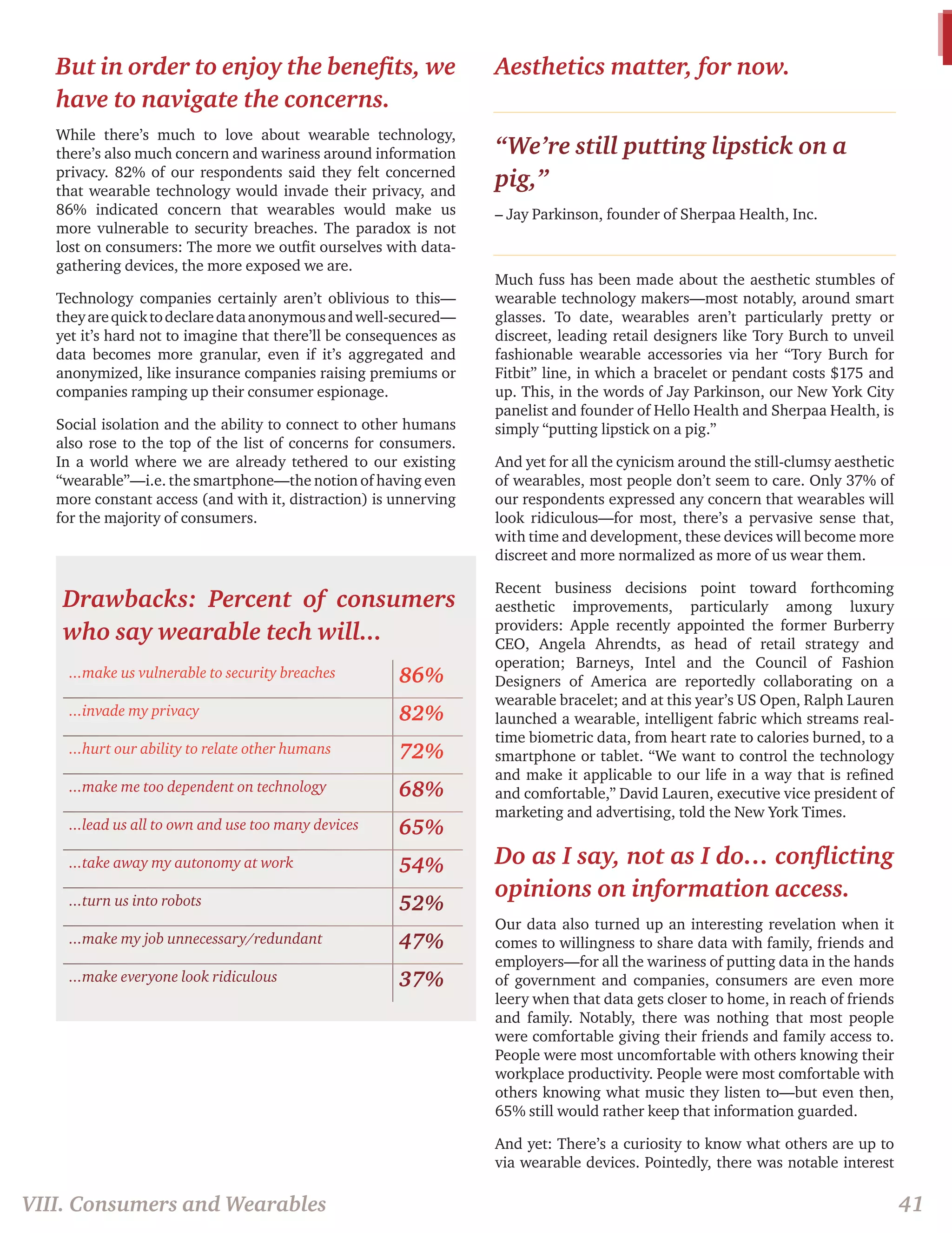 But in order to enjoy the benefits, we 
have to navigate the concerns. 
While there’s much to love about wearable technology, 
there’s also much concern and wariness around information 
privacy. 82% of our respondents said they felt concerned 
that wearable technology would invade their privacy, and 
86% indicated concern that wearables would make us 
more vulnerable to security breaches. The paradox is not 
lost on consumers: The more we outfit ourselves with data-gathering 
devices, the more exposed we are. 
Technology companies certainly aren’t oblivious to this— 
they are quick to declare data anonymous and well-secured— 
yet it’s hard not to imagine that there’ll be consequences as 
data becomes more granular, even if it’s aggregated and 
anonymized, like insurance companies raising premiums or 
companies ramping up their consumer espionage. 
Social isolation and the ability to connect to other humans 
also rose to the top of the list of concerns for consumers. 
In a world where we are already tethered to our existing 
“wearable”—i.e. the smartphone—the notion of having even 
more constant access (and with it, distraction) is unnerving 
for the majority of consumers. 
Drawbacks: Percent of consumers 
who say wearable tech will... 
...make us vulnerable to security breaches 86% 
...invade my privacy 82% 
...hurt our ability to relate other humans 72% 
...make me too dependent on technology 68% 
...lead us all to own and use too many devices 65% 
...take away my autonomy at work 54% 
...turn us into robots 52% 
...make my job unnecessary/redundant 47% 
...make everyone look ridiculous 37% 
Aesthetics matter, for now. 
“We’re still putting lipstick on a 
pig,” 
– Jay Parkinson, founder of Sherpaa Health, Inc. 
Much fuss has been made about the aesthetic stumbles of 
wearable technology makers—most notably, around smart 
glasses. To date, wearables aren’t particularly pretty or 
discreet, leading retail designers like Tory Burch to unveil 
fashionable wearable accessories via her “Tory Burch for 
Fitbit” line, in which a bracelet or pendant costs $175 and 
up. This, in the words of Jay Parkinson, our New York City 
panelist and founder of Hello Health and Sherpaa Health, is 
simply “putting lipstick on a pig.” 
And yet for all the cynicism around the still-clumsy aesthetic 
of wearables, most people don’t seem to care. Only 37% of 
our respondents expressed any concern that wearables will 
look ridiculous—for most, there’s a pervasive sense that, 
with time and development, these devices will become more 
discreet and more normalized as more of us wear them. 
Recent business decisions point toward forthcoming 
aesthetic improvements, particularly among luxury 
providers: Apple recently appointed the former Burberry 
CEO, Angela Ahrendts, as head of retail strategy and 
operation; Barneys, Intel and the Council of Fashion 
Designers of America are reportedly collaborating on a 
wearable bracelet; and at this year’s US Open, Ralph Lauren 
launched a wearable, intelligent fabric which streams real-time 
biometric data, from heart rate to calories burned, to a 
smartphone or tablet. “We want to control the technology 
and make it applicable to our life in a way that is refined 
and comfortable,” David Lauren, executive vice president of 
marketing and advertising, told the New York Times. 
Do as I say, not as I do… conflicting 
opinions on information access. 
Our data also turned up an interesting revelation when it 
comes to willingness to share data with family, friends and 
employers—for all the wariness of putting data in the hands 
of government and companies, consumers are even more 
leery when that data gets closer to home, in reach of friends 
and family. Notably, there was nothing that most people 
were comfortable giving their friends and family access to. 
People were most uncomfortable with others knowing their 
workplace productivity. People were most comfortable with 
others knowing what music they listen to—but even then, 
65% still would rather keep that information guarded. 
And yet: There’s a curiosity to know what others are up to 
via wearable devices. Pointedly, there was notable interest 
VIII. Consumers and Wearables 41 
 