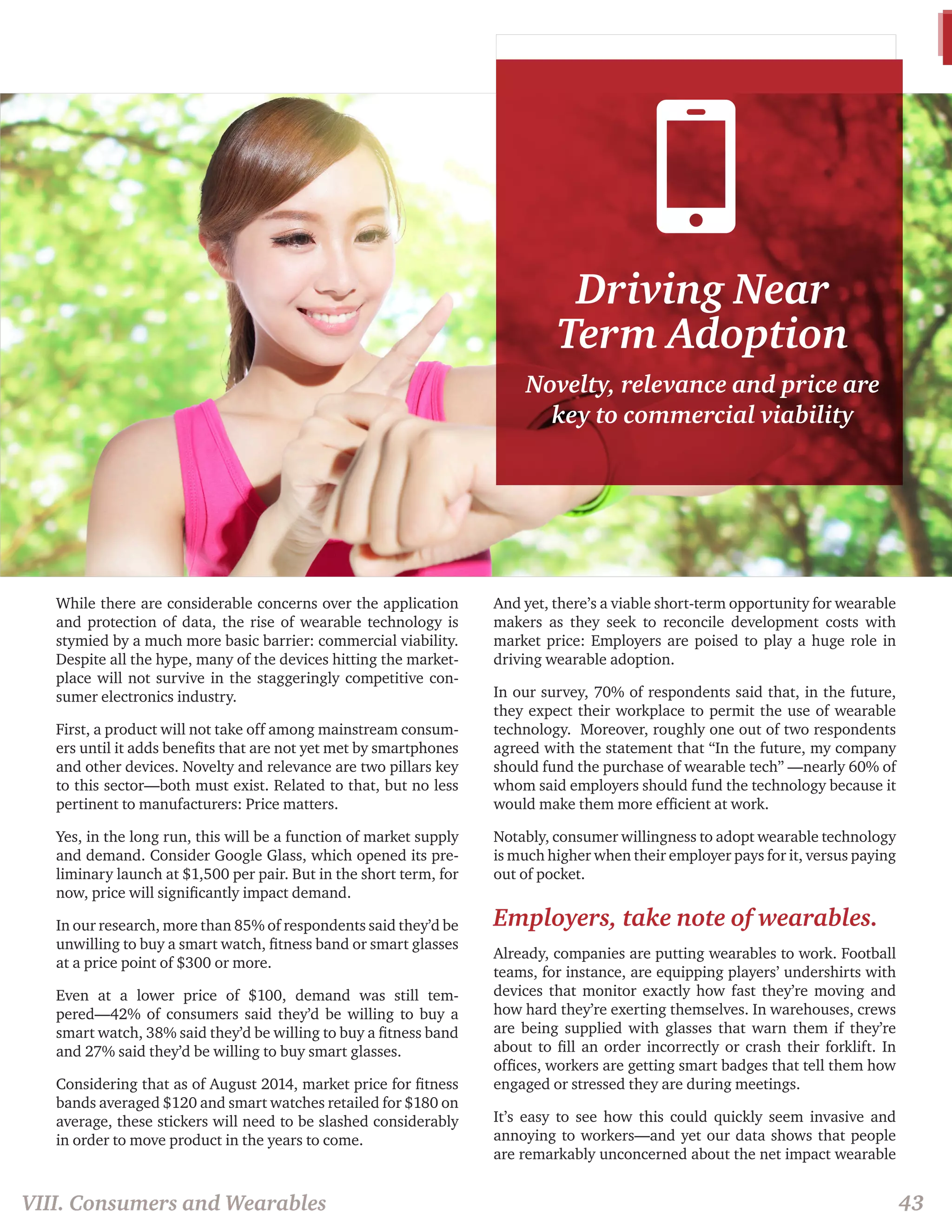 Driving Near 
Term Adoption 
Novelty, relevance and price are 
key to commercial viability 
While there are considerable concerns over the application 
and protection of data, the rise of wearable technology is 
stymied by a much more basic barrier: commercial viability. 
Despite all the hype, many of the devices hitting the market-place 
will not survive in the staggeringly competitive con-sumer 
electronics industry. 
First, a product will not take off among mainstream consum-ers 
until it adds benefits that are not yet met by smartphones 
and other devices. Novelty and relevance are two pillars key 
to this sector—both must exist. Related to that, but no less 
pertinent to manufacturers: Price matters. 
Yes, in the long run, this will be a function of market supply 
and demand. Consider Google Glass, which opened its pre-liminary 
launch at $1,500 per pair. But in the short term, for 
now, price will significantly impact demand. 
In our research, more than 85% of respondents said they’d be 
unwilling to buy a smart watch, fitness band or smart glasses 
at a price point of $300 or more. 
Even at a lower price of $100, demand was still tem-pered— 
42% of consumers said they’d be willing to buy a 
smart watch, 38% said they’d be willing to buy a fitness band 
and 27% said they’d be willing to buy smart glasses. 
Considering that as of August 2014, market price for fitness 
bands averaged $120 and smart watches retailed for $180 on 
average, these stickers will need to be slashed considerably 
in order to move product in the years to come. 
And yet, there’s a viable short-term opportunity for wearable 
makers as they seek to reconcile development costs with 
market price: Employers are poised to play a huge role in 
driving wearable adoption. 
In our survey, 70% of respondents said that, in the future, 
they expect their workplace to permit the use of wearable 
technology. Moreover, roughly one out of two respondents 
agreed with the statement that “In the future, my company 
should fund the purchase of wearable tech” —nearly 60% of 
whom said employers should fund the technology because it 
would make them more efficient at work. 
Notably, consumer willingness to adopt wearable technology 
is much higher when their employer pays for it, versus paying 
out of pocket. 
Employers, take note of wearables. 
Already, companies are putting wearables to work. Football 
teams, for instance, are equipping players’ undershirts with 
devices that monitor exactly how fast they’re moving and 
how hard they’re exerting themselves. In warehouses, crews 
are being supplied with glasses that warn them if they’re 
about to fill an order incorrectly or crash their forklift. In 
offices, workers are getting smart badges that tell them how 
engaged or stressed they are during meetings. 
It’s easy to see how this could quickly seem invasive and 
annoying to workers—and yet our data shows that people 
are remarkably unconcerned about the net impact wearable 
VIII. Consumers and Wearables 43 
 
