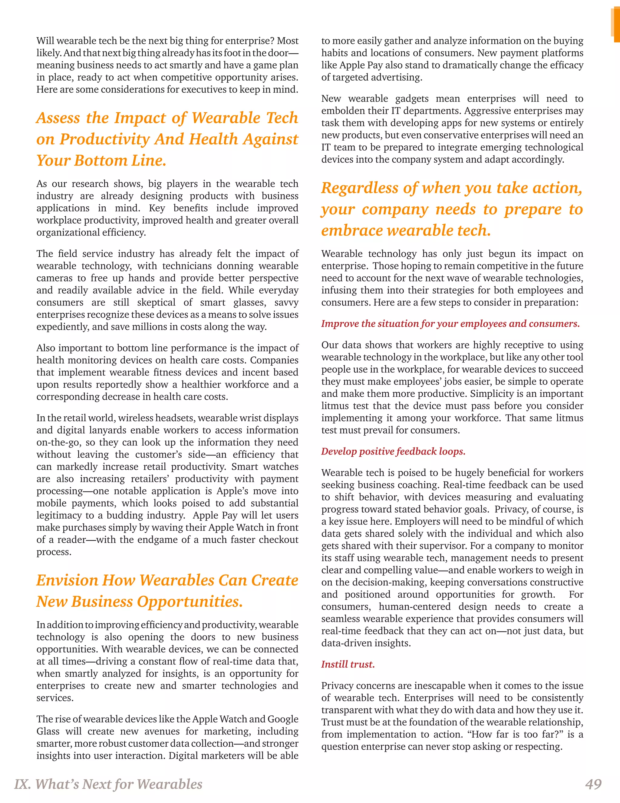 Will wearable tech be the next big thing for enterprise? Most likely. And that next big thing already has its foot in the door— meaning business needs to act smartly and have a game plan in place, ready to act when competitive opportunity arises. Here are some considerations for executives to keep in mind. 
Assess the Impact of Wearable Tech on Productivity And Health Against Your Bottom Line. 
As our research shows, big players in the wearable tech industry are already designing products with business applications in mind. Key benefits include improved workplace productivity, improved health and greater overall organizational efficiency. 
The field service industry has already felt the impact of wearable technology, with technicians donning wearable cameras to free up hands and provide better perspective and readily available advice in the field. While everyday consumers are still skeptical of smart glasses, savvy enterprises recognize these devices as a means to solve issues expediently, and save millions in costs along the way. 
Also important to bottom line performance is the impact of health monitoring devices on health care costs. Companies that implement wearable fitness devices and incent based upon results reportedly show a healthier workforce and a corresponding decrease in health care costs. 
In the retail world, wireless headsets, wearable wrist displays and digital lanyards enable workers to access information on-the-go, so they can look up the information they need without leaving the customer’s side—an efficiency that can markedly increase retail productivity. Smart watches are also increasing retailers’ productivity with payment processing—one notable application is Apple’s move into mobile payments, which looks poised to add substantial legitimacy to a budding industry. Apple Pay will let users make purchases simply by waving their Apple Watch in front of a reader—with the endgame of a much faster checkout process. 
Envision How Wearables Can Create New Business Opportunities. 
In addition to improving efficiency and productivity, wearable technology is also opening the doors to new business opportunities. With wearable devices, we can be connected at all times—driving a constant flow of real-time data that, when smartly analyzed for insights, is an opportunity for enterprises to create new and smarter technologies and services. 
The rise of wearable devices like the Apple Watch and Google Glass will create new avenues for marketing, including smarter, more robust customer data collection—and stronger insights into user interaction. Digital marketers will be able to more easily gather and analyze information on the buying habits and locations of consumers. New payment platforms like Apple Pay also stand to dramatically change the efficacy of targeted advertising. 
New wearable gadgets mean enterprises will need to embolden their IT departments. Aggressive enterprises may task them with developing apps for new systems or entirely new products, but even conservative enterprises will need an IT team to be prepared to integrate emerging technological devices into the company system and adapt accordingly. 
Regardless of when you take action, your company needs to prepare to embrace wearable tech. 
Wearable technology has only just begun its impact on enterprise. Those hoping to remain competitive in the future need to account for the next wave of wearable technologies, infusing them into their strategies for both employees and consumers. Here are a few steps to consider in preparation: 
Improve the situation for your employees and consumers. 
Our data shows that workers are highly receptive to using wearable technology in the workplace, but like any other tool people use in the workplace, for wearable devices to succeed they must make employees’ jobs easier, be simple to operate and make them more productive. Simplicity is an important litmus test that the device must pass before you consider implementing it among your workforce. That same litmus test must prevail for consumers. 
Develop positive feedback loops. 
Wearable tech is poised to be hugely beneficial for workers seeking business coaching. Real-time feedback can be used to shift behavior, with devices measuring and evaluating progress toward stated behavior goals. Privacy, of course, is a key issue here. Employers will need to be mindful of which data gets shared solely with the individual and which also gets shared with their supervisor. For a company to monitor its staff using wearable tech, management needs to present clear and compelling value—and enable workers to weigh in on the decision-making, keeping conversations constructive and positioned around opportunities for growth. For consumers, human-centered design needs to create a seamless wearable experience that provides consumers will real-time feedback that they can act on—not just data, but data-driven insights. 
Instill trust. 
Privacy concerns are inescapable when it comes to the issue of wearable tech. Enterprises will need to be consistently transparent with what they do with data and how they use it. Trust must be at the foundation of the wearable relationship, from implementation to action. “How far is too far?” is a question enterprise can never stop asking or respecting. 
IX. What’s Next for Wearables 
49  