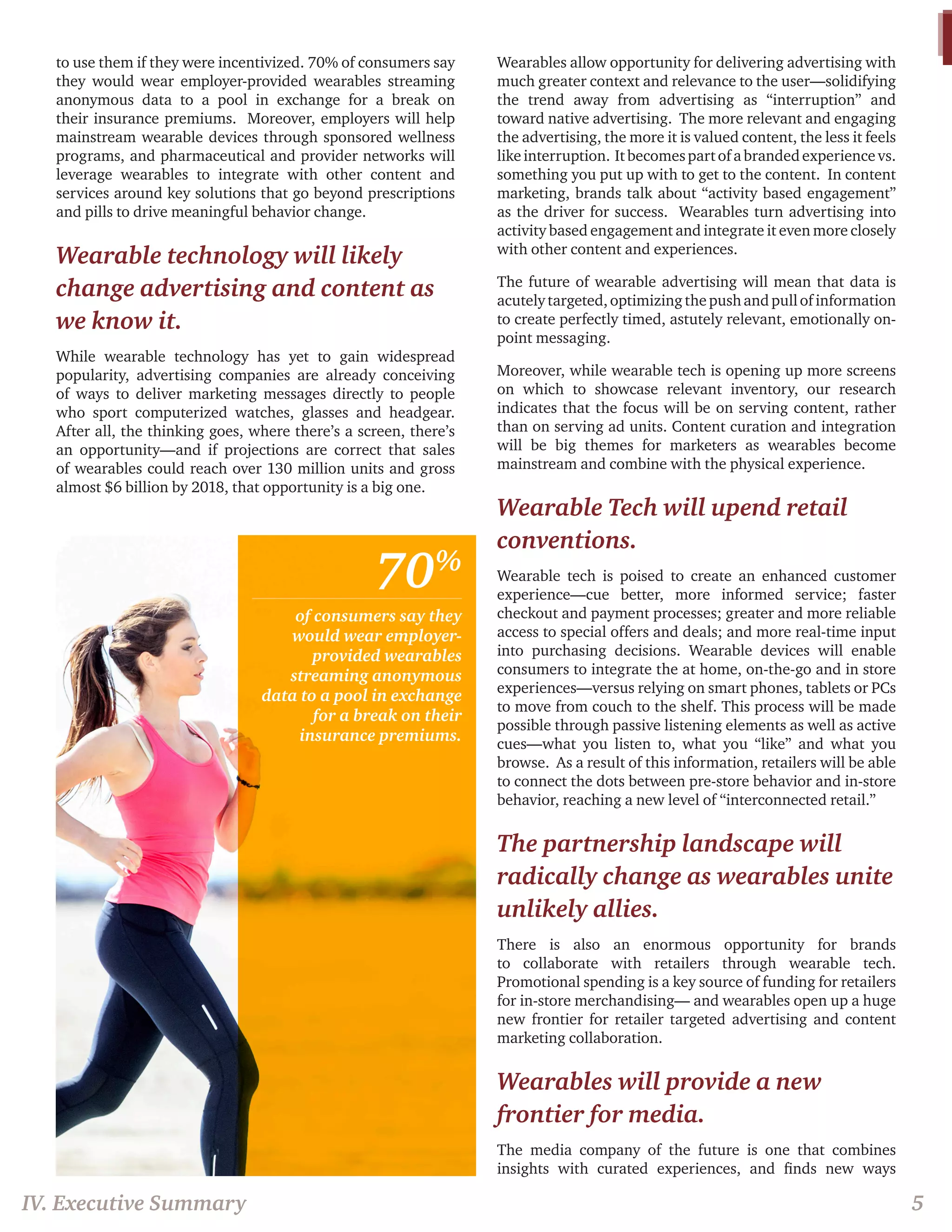 to use them if they were incentivized. 70% of consumers say 
they would wear employer-provided wearables streaming 
anonymous data to a pool in exchange for a break on 
their insurance premiums. Moreover, employers will help 
mainstream wearable devices through sponsored wellness 
programs, and pharmaceutical and provider networks will 
leverage wearables to integrate with other content and 
services around key solutions that go beyond prescriptions 
and pills to drive meaningful behavior change. 
Wearable technology will likely 
change advertising and content as 
we know it. 
While wearable technology has yet to gain widespread 
popularity, advertising companies are already conceiving 
of ways to deliver marketing messages directly to people 
who sport computerized watches, glasses and headgear. 
After all, the thinking goes, where there’s a screen, there’s 
an opportunity—and if projections are correct that sales 
of wearables could reach over 130 million units and gross 
almost $6 billion by 2018, that opportunity is a big one. 
Wearables allow opportunity for delivering advertising with 
much greater context and relevance to the user—solidifying 
the trend away from advertising as “interruption” and 
toward native advertising. The more relevant and engaging 
the advertising, the more it is valued content, the less it feels 
like interruption. It becomes part of a branded experience vs. 
something you put up with to get to the content. In content 
marketing, brands talk about “activity based engagement” 
as the driver for success. Wearables turn advertising into 
activity based engagement and integrate it even more closely 
with other content and experiences. 
The future of wearable advertising will mean that data is 
acutely targeted, optimizing the push and pull of information 
to create perfectly timed, astutely relevant, emotionally on-point 
messaging. 
Moreover, while wearable tech is opening up more screens 
on which to showcase relevant inventory, our research 
indicates that the focus will be on serving content, rather 
than on serving ad units. Content curation and integration 
will be big themes for marketers as wearables become 
mainstream and combine with the physical experience. 
Wearable Tech will upend retail 
conventions. 
Wearable tech is poised to create an enhanced customer 
experience—cue better, more informed service; faster 
checkout and payment processes; greater and more reliable 
access to special offers and deals; and more real-time input 
into purchasing decisions. Wearable devices will enable 
consumers to integrate the at home, on-the-go and in store 
experiences—versus relying on smart phones, tablets or PCs 
to move from couch to the shelf. This process will be made 
possible through passive listening elements as well as active 
cues—what you listen to, what you “like” and what you 
browse. As a result of this information, retailers will be able 
to connect the dots between pre-store behavior and in-store 
behavior, reaching a new level of “interconnected retail.” 
The partnership landscape will 
radically change as wearables unite 
unlikely allies. 
There is also an enormous opportunity for brands 
to collaborate with retailers through wearable tech. 
Promotional spending is a key source of funding for retailers 
for in-store merchandising— and wearables open up a huge 
new frontier for retailer targeted advertising and content 
marketing collaboration. 
Wearables will provide a new 
frontier for media. 
The media company of the future is one that combines 
insights with curated experiences, and finds new ways 
IV. Executive Summary 5 
70% 
of consumers say they 
would wear employer-provided 
wearables 
streaming anonymous 
data to a pool in exchange 
for a break on their 
insurance premiums. 
 