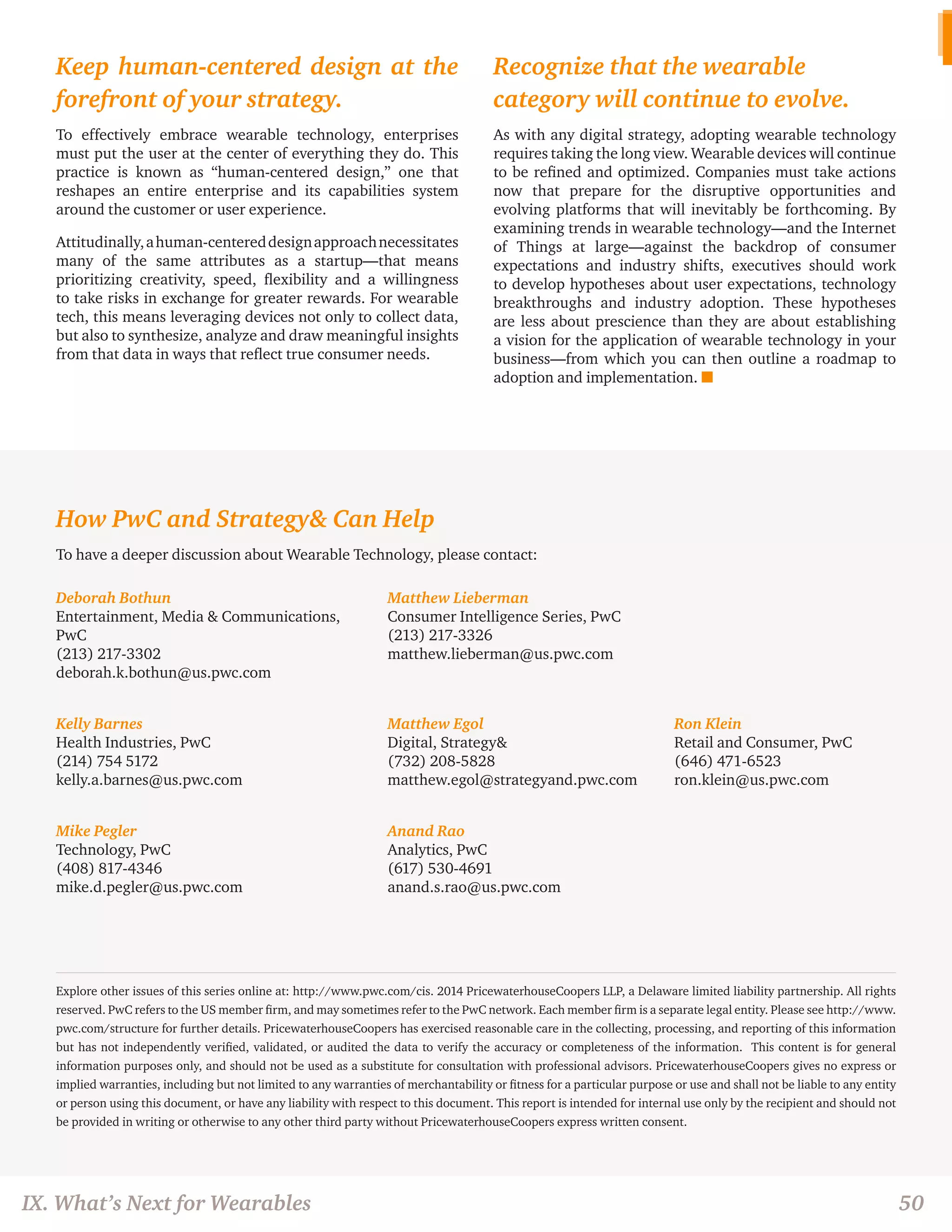 IX. What’s Next for Wearables 50 
Keep human-centered design at the 
forefront of your strategy. 
To effectively embrace wearable technology, enterprises 
must put the user at the center of everything they do. This 
practice is known as “human-centered design,” one that 
reshapes an entire enterprise and its capabilities system 
around the customer or user experience. 
Attitudinally, a human-centered design approach necessitates 
many of the same attributes as a startup—that means 
prioritizing creativity, speed, flexibility and a willingness 
to take risks in exchange for greater rewards. For wearable 
tech, this means leveraging devices not only to collect data, 
but also to synthesize, analyze and draw meaningful insights 
from that data in ways that reflect true consumer needs. 
Recognize that the wearable 
category will continue to evolve. 
As with any digital strategy, adopting wearable technology 
requires taking the long view. Wearable devices will continue 
to be refined and optimized. Companies must take actions 
now that prepare for the disruptive opportunities and 
evolving platforms that will inevitably be forthcoming. By 
examining trends in wearable technology—and the Internet 
of Things at large—against the backdrop of consumer 
expectations and industry shifts, executives should work 
to develop hypotheses about user expectations, technology 
breakthroughs and industry adoption. These hypotheses 
are less about prescience than they are about establishing 
a vision for the application of wearable technology in your 
business—from which you can then outline a roadmap to 
adoption and implementation. n 
How PwC and Strategy& Can Help 
To have a deeper discussion about Wearable Technology, please contact: 
Deborah Bothun 
Entertainment, Media & Communications, 
PwC 
(213) 217-3302 
deborah.k.bothun@us.pwc.com 
Matthew Lieberman 
Consumer Intelligence Series, PwC 
(213) 217-3326 
matthew.lieberman@us.pwc.com 
Kelly Barnes 
Health Industries, PwC 
(214) 754 5172 
kelly.a.barnes@us.pwc.com 
Matthew Egol 
Digital, Strategy& 
(732) 208-5828 
matthew.egol@strategyand.pwc.com 
Ron Klein 
Retail and Consumer, PwC 
(646) 471-6523 
ron.klein@us.pwc.com 
Mike Pegler 
Technology, PwC 
(408) 817-4346 
mike.d.pegler@us.pwc.com 
Anand Rao 
Analytics, PwC 
(617) 530-4691 
anand.s.rao@us.pwc.com 
Explore other issues of this series online at: http://www.pwc.com/cis. 2014 PricewaterhouseCoopers LLP, a Delaware limited liability partnership. All rights 
reserved. PwC refers to the US member firm, and may sometimes refer to the PwC network. Each member firm is a separate legal entity. Please see http://www. 
pwc.com/structure for further details. PricewaterhouseCoopers has exercised reasonable care in the collecting, processing, and reporting of this information 
but has not independently verified, validated, or audited the data to verify the accuracy or completeness of the information. This content is for general 
information purposes only, and should not be used as a substitute for consultation with professional advisors. PricewaterhouseCoopers gives no express or 
implied warranties, including but not limited to any warranties of merchantability or fitness for a particular purpose or use and shall not be liable to any entity 
or person using this document, or have any liability with respect to this document. This report is intended for internal use only by the recipient and should not 
be provided in writing or otherwise to any other third party without PricewaterhouseCoopers express written consent. 

