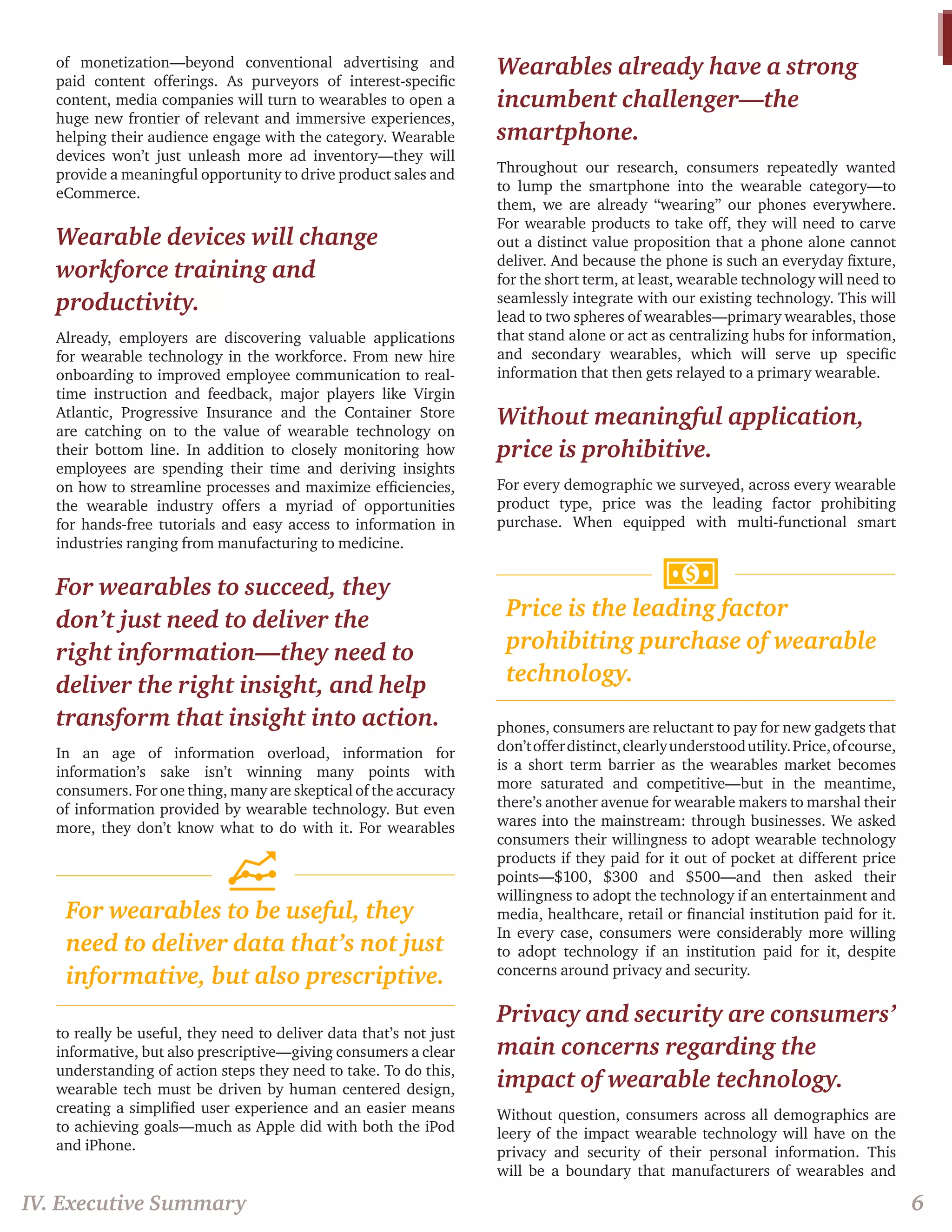 of monetization—beyond conventional advertising and paid content offerings. As purveyors of interest-specific content, media companies will turn to wearables to open a huge new frontier of relevant and immersive experiences, helping their audience engage with the category. Wearable devices won’t just unleash more ad inventory—they will provide a meaningful opportunity to drive product sales and eCommerce. 
Wearable devices will change workforce training and productivity. 
Already, employers are discovering valuable applications for wearable technology in the workforce. From new hire onboarding to improved employee communication to real- time instruction and feedback, major players like Virgin Atlantic, Progressive Insurance and the Container Store are catching on to the value of wearable technology on their bottom line. In addition to closely monitoring how employees are spending their time and deriving insights on how to streamline processes and maximize efficiencies, the wearable industry offers a myriad of opportunities for hands-free tutorials and easy access to information in industries ranging from manufacturing to medicine. 
For wearables to succeed, they don’t just need to deliver the right information—they need to deliver the right insight, and help transform that insight into action. 
In an age of information overload, information for information’s sake isn’t winning many points with consumers. For one thing, many are skeptical of the accuracy of information provided by wearable technology. But even more, they don’t know what to do with it. For wearables to really be useful, they need to deliver data that’s not just informative, but also prescriptive—giving consumers a clear understanding of action steps they need to take. To do this, wearable tech must be driven by human centered design, creating a simplified user experience and an easier means to achieving goals—much as Apple did with both the iPod and iPhone. 
Wearables already have a strong incumbent challenger—the smartphone. 
Throughout our research, consumers repeatedly wanted to lump the smartphone into the wearable category—to them, we are already “wearing” our phones everywhere. For wearable products to take off, they will need to carve out a distinct value proposition that a phone alone cannot deliver. And because the phone is such an everyday fixture, for the short term, at least, wearable technology will need to seamlessly integrate with our existing technology. This will lead to two spheres of wearables—primary wearables, those that stand alone or act as centralizing hubs for information, and secondary wearables, which will serve up specific information that then gets relayed to a primary wearable. 
Without meaningful application, price is prohibitive. 
For every demographic we surveyed, across every wearable product type, price was the leading factor prohibiting purchase. When equipped with multi-functional smart phones, consumers are reluctant to pay for new gadgets that don’t offer distinct, clearly understood utility. Price, of course, is a short term barrier as the wearables market becomes more saturated and competitive—but in the meantime, there’s another avenue for wearable makers to marshal their wares into the mainstream: through businesses. We asked consumers their willingness to adopt wearable technology products if they paid for it out of pocket at different price points—$100, $300 and $500—and then asked their willingness to adopt the technology if an entertainment and media, healthcare, retail or financial institution paid for it. In every case, consumers were considerably more willing to adopt technology if an institution paid for it, despite concerns around privacy and security. 
Privacy and security are consumers’ main concerns regarding the impact of wearable technology. 
Without question, consumers across all demographics are leery of the impact wearable technology will have on the privacy and security of their personal information. This will be a boundary that manufacturers of wearables and 
IV. Executive Summary 
6 
Price is the leading factor prohibiting purchase of wearable technology. 
For wearables to be useful, they need to deliver data that’s not just informative, but also prescriptive.  