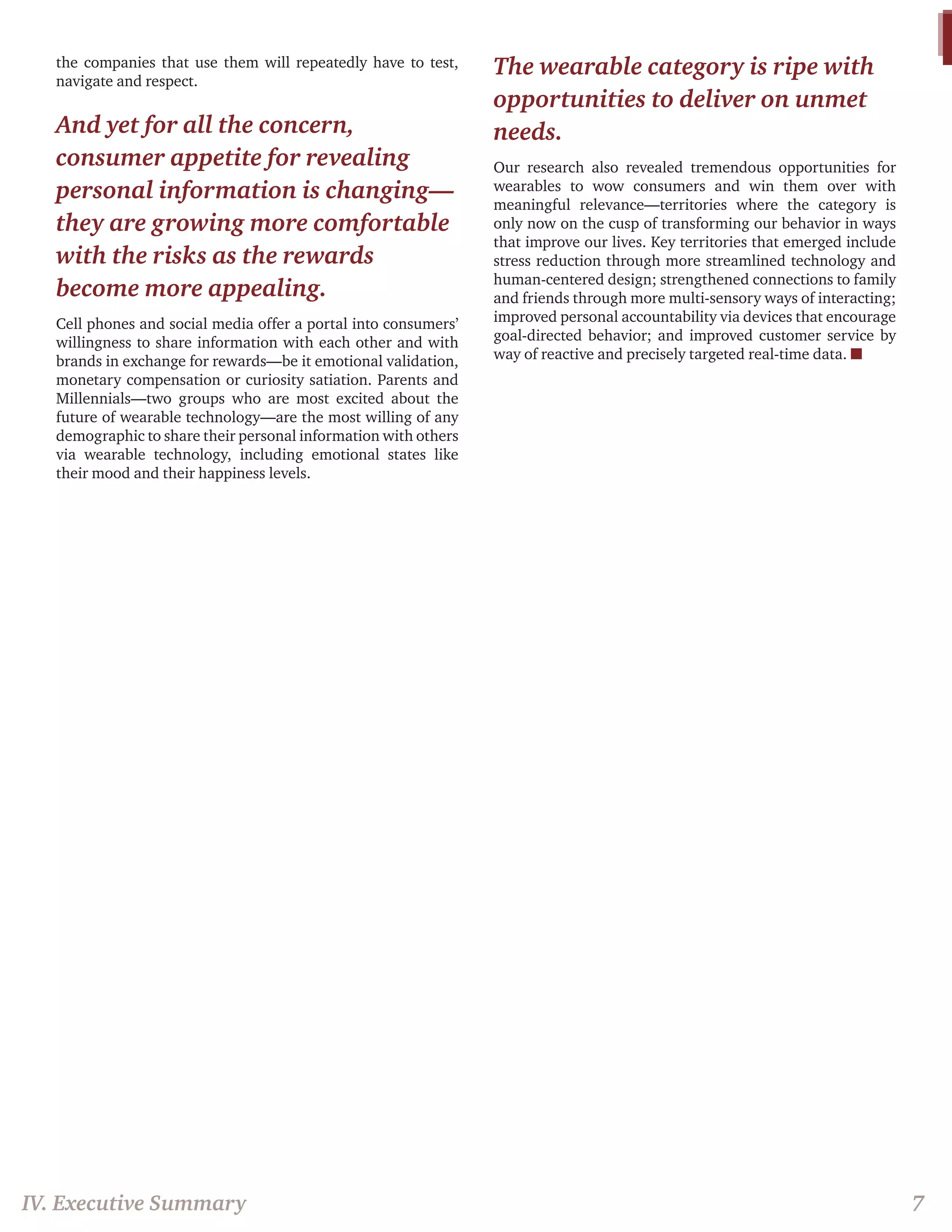 the companies that use them will repeatedly have to test, navigate and respect. 
And yet for all the concern, consumer appetite for revealing personal information is changing— they are growing more comfortable with the risks as the rewards become more appealing. 
Cell phones and social media offer a portal into consumers’ willingness to share information with each other and with brands in exchange for rewards—be it emotional validation, monetary compensation or curiosity satiation. Parents and Millennials—two groups who are most excited about the future of wearable technology—are the most willing of any demographic to share their personal information with others via wearable technology, including emotional states like their mood and their happiness levels. 
The wearable category is ripe with opportunities to deliver on unmet needs. 
Our research also revealed tremendous opportunities for wearables to wow consumers and win them over with meaningful relevance—territories where the category is only now on the cusp of transforming our behavior in ways that improve our lives. Key territories that emerged include stress reduction through more streamlined technology and human-centered design; strengthened connections to family and friends through more multi-sensory ways of interacting; improved personal accountability via devices that encourage goal-directed behavior; and improved customer service by way of reactive and precisely targeted real-time data. n 
IV. Executive Summary 
7  