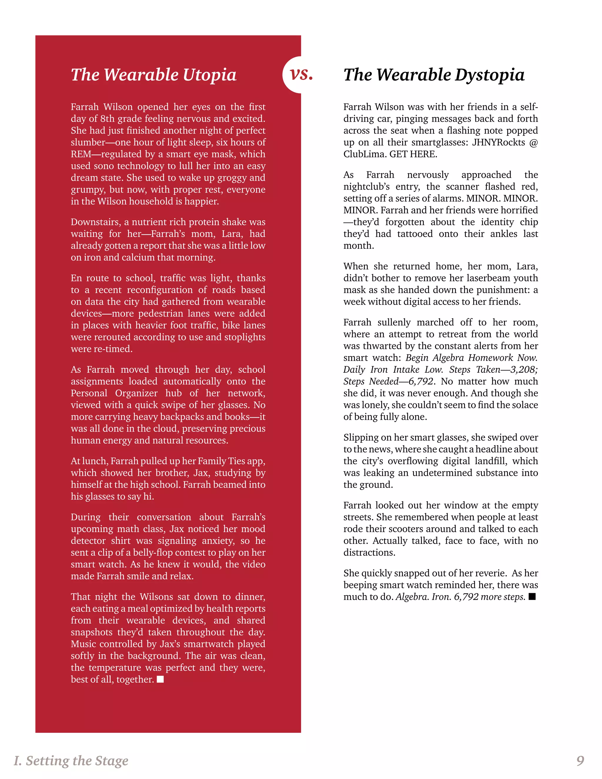 The Wearable Utopia 
Farrah Wilson opened her eyes on the first 
day of 8th grade feeling nervous and excited. 
She had just finished another night of perfect 
slumber—one hour of light sleep, six hours of 
REM—regulated by a smart eye mask, which 
used sono technology to lull her into an easy 
dream state. She used to wake up groggy and 
grumpy, but now, with proper rest, everyone 
in the Wilson household is happier. 
Downstairs, a nutrient rich protein shake was 
waiting for her—Farrah’s mom, Lara, had 
already gotten a report that she was a little low 
on iron and calcium that morning. 
En route to school, traffic was light, thanks 
to a recent reconfiguration of roads based 
on data the city had gathered from wearable 
devices—more pedestrian lanes were added 
in places with heavier foot traffic, bike lanes 
were rerouted according to use and stoplights 
were re-timed. 
As Farrah moved through her day, school 
assignments loaded automatically onto the 
Personal Organizer hub of her network, 
viewed with a quick swipe of her glasses. No 
more carrying heavy backpacks and books—it 
was all done in the cloud, preserving precious 
human energy and natural resources. 
At lunch, Farrah pulled up her Family Ties app, 
which showed her brother, Jax, studying by 
himself at the high school. Farrah beamed into 
his glasses to say hi. 
During their conversation about Farrah’s 
upcoming math class, Jax noticed her mood 
detector shirt was signaling anxiety, so he 
sent a clip of a belly-flop contest to play on her 
smart watch. As he knew it would, the video 
made Farrah smile and relax. 
That night the Wilsons sat down to dinner, 
each eating a meal optimized by health reports 
from their wearable devices, and shared 
snapshots they’d taken throughout the day. 
Music controlled by Jax’s smartwatch played 
softly in the background. The air was clean, 
the temperature was perfect and they were, 
best of all, together. n 
The Wearable Dystopia 
Farrah Wilson was with her friends in a self-driving 
car, pinging messages back and forth 
across the seat when a flashing note popped 
up on all their smartglasses: JHNYRockts @ 
ClubLima. GET HERE. 
As Farrah nervously approached the 
nightclub’s entry, the scanner flashed red, 
setting off a series of alarms. MINOR. MINOR. 
MINOR. Farrah and her friends were horrified 
—they’d forgotten about the identity chip 
they’d had tattooed onto their ankles last 
month. 
When she returned home, her mom, Lara, 
didn’t bother to remove her laserbeam youth 
mask as she handed down the punishment: a 
week without digital access to her friends. 
Farrah sullenly marched off to her room, 
where an attempt to retreat from the world 
was thwarted by the constant alerts from her 
smart watch: Begin Algebra Homework Now. 
Daily Iron Intake Low. Steps Taken—3,208; 
Steps Needed—6,792. No matter how much 
she did, it was never enough. And though she 
was lonely, she couldn’t seem to find the solace 
of being fully alone. 
Slipping on her smart glasses, she swiped over 
to the news, where she caught a headline about 
the city’s overflowing digital landfill, which 
was leaking an undetermined substance into 
the ground. 
Farrah looked out her window at the empty 
streets. She remembered when people at least 
rode their scooters around and talked to each 
other. Actually talked, face to face, with no 
distractions. 
She quickly snapped out of her reverie. As her 
beeping smart watch reminded her, there was 
much to do. Algebra. Iron. 6,792 more steps. n 
I. Setting the Stage 9 
vs. 
 