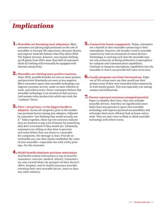 PwC | The Wearable Life | 17
Implications
1.Wearables are becoming more ubiquitous. More
consumers are placing high premiums on the role of
wearables to increase life expectancy, decrease obesity,
and improve work-life balance than they did in 2014.
The highest increase, however, was around clothing;
up 18 points from 2014, more than half of consumers
think all clothing will eventually be equipped with
internet connectivity.
2.Wearables are eliciting more positive reactions.
Since 2014, possible benefits are seen as more positive
and perceived drawbacks are seen as less negative.
More consumers agree that wearable technology can
improve customer service, make us more efficient at
work, and relieve stress. Fewer consumers believe that
wearable technology is an invasion of their privacy.
And women value productivity while men seek the
“coolness” factor.
3.Price—not privacy—is the biggest hurdle to
adoption. Across all categories, price is the number
one purchase barrier among non-adopters, followed
by consumers “not thinking they would actually use
it.” Taken together, these top two concerns indicate
they are hesitant to pay a lot of money for something
they don’t even know if they would use. Ultimately,
consumers are telling us they have to perceive
real value before they can invest in a wearable.
For companies, the message is clear: Provide an
irrefutable use case that clearly establishes the value
of your wearable—especially one with a lofty price
tag—for the consumer.
4.Health benefits dominate purchase motivations.
And health-related information is top of mind for
consumers: exercise, medical, dietary. Consumers
are also excited about the prospect of their doctor’s
office, hospital, and/or health insurance provider
releasing their own wearable device, more so than
any other industry.
5.Connectivity boosts engagement. Today, consumers
see a benefit in their wearable connecting to their
smartphone; however, the broader trend is wearable
connectivity with an ecosystem of smart-devices.
Technology is evolving such that the wearable may
not rely as heavily on being tethered to a smartphone
for compute and communication capabilities.
Continue to integrate smartphone capabilities into the
wearable so that it can provide full value on its own.
6.Loyalty programs can foster increased use. Eight
out of 10 current users say they would use their
product more if they were rewarded either monetarily
or with loyalty points. This was especially true among
women and millennials.
7.Parents represent enormous untapped potential.
Eager to simplify their lives, they own multiple
wearable devices. And they are significantly more
likely than non-parents to agree that wearable
technology will improve personal accountability and
will make them more efficient both at home and at
work. They are also twice as likely to think wearable
technology will relieve stress.
 