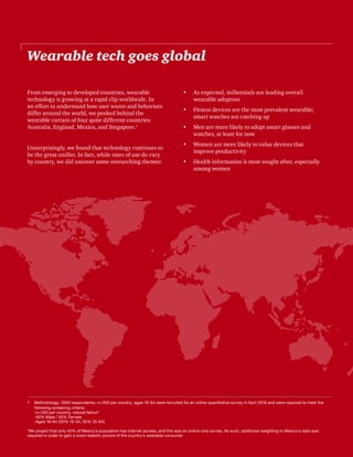 18 | The Wearable Life | PwC
Wearable tech goes global
From emerging to developed countries, wearable
technology is growing at a rapid clip worldwide. In
an effort to understand how user wants and behaviors
differ around the world, we peeked behind the
wearable curtain of four quite different countries:
Australia, England, Mexico, and Singapore.1
Unsurprisingly, we found that technology continues to
be the great unifier. In fact, while rates of use do vary
by country, we did uncover some overarching themes:
•	 As expected, millennials are leading overall
wearable adoption
•	 Fitness devices are the most prevalent wearable;
smart watches are catching up
•	 Men are more likely to adopt smart glasses and
watches, at least for now
•	 Women are more likely to value devices that
improve productivity
•	 Health information is most sought after, especially
among women
1	 Methodology: 2000 respondents, n=500 per country; ages 18-64 were recruited for an online quantitative survey in April 2016 and were required to meet the
following screening criteria:
-n=500 per country, natural fallout*
-50% Male / 50% Female
-Ages 18-64 (50% 18-34; 50% 35-64)
*We project that only 45% of Mexico’s population has internet access, and this was an online-only survey. As such, additional weighting to Mexico’s data was
required in order to gain a more realistic picture of the country’s wearable consumer.
 