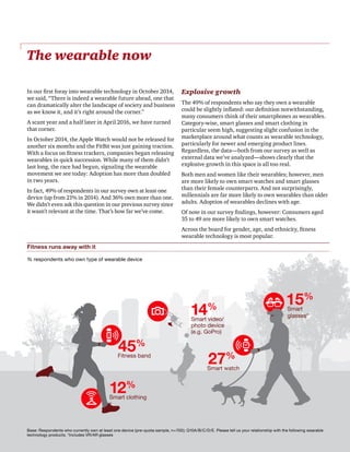 PwC | The Wearable Life | 3
The wearable now
In our first foray into wearable technology in October 2014,
we said, “There is indeed a wearable future ahead, one that
can dramatically alter the landscape of society and business
as we know it, and it’s right around the corner.”
A scant year and a half later in April 2016, we have turned
that corner.
In October 2014, the Apple Watch would not be released for
another six months and the FitBit was just gaining traction.
With a focus on fitness trackers, companies began releasing
wearables in quick succession. While many of them didn’t
last long, the race had begun, signaling the wearable
movement we see today: Adoption has more than doubled
in two years.
In fact, 49% of respondents in our survey own at least one
device (up from 21% in 2014). And 36% own more than one.
We didn’t even ask this question in our previous survey since
it wasn’t relevant at the time. That’s how far we’ve come.
Explosive growth
The 49% of respondents who say they own a wearable
could be slightly inflated: our definition notwithstanding,
many consumers think of their smartphones as wearables.
Category-wise, smart glasses and smart clothing in
particular seem high, suggesting slight confusion in the
marketplace around what counts as wearable technology,
particularly for newer and emerging product lines.
Regardless, the data—both from our survey as well as
external data we’ve analyzed—shows clearly that the
explosive growth in this space is all too real.
Both men and women like their wearables; however, men
are more likely to own smart watches and smart glasses
than their female counterparts. And not surprisingly,
millennials are far more likely to own wearables than older
adults. Adoption of wearables declines with age.
Of note in our survey findings, however: Consumers aged
35 to 49 are more likely to own smart watches.
Across the board for gender, age, and ethnicity, fitness
wearable technology is most popular.
Fitness band
Smart clothing
Smart video/
photo device
(e.g. GoPro)
Smart watch
Smart
glasses*
45%
14%
27%
15%
12%
Base: Respondents who currently own at least one device (pre-quota sample, n=700); Q10A/B/C/D/E. Please tell us your relationship with the following wearable
technology products. *Includes VR/AR glasses
Fitness runs away with it
% respondents who own type of wearable device
 