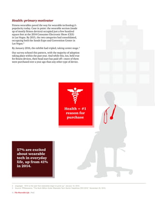 4 | The Wearable Life | PwC
2	 engadget, “2015 is the year that wearables begin to grow up,” January 10, 2015.
3 	 Source: PRNewswire, “The Multi-Billion Dollar Wearable Tech Sector Headlines CES 2016,” November 25, 2015.
Health: primary motivator
Fitness wearables paved the way for wearable technology’s
popularity today. Case in point: the wearable section (made
up of mostly fitness devices) occupied just a few hundred
square feet at the 2014 Consumer Electronic Show (CES)
in Las Vegas. By 2015, the two categories had consolidated,
occupying both the Sands Expo and Convention Center in
Las Vegas.2
By January 2016, the exhibit had tripled, taking center stage.3
Our survey echoed this pattern, with the majority of adoption
taking place within the past year. And while this, too, held true
for fitness devices, their head start has paid off—more of them
were purchased over a year ago than any other type of device.
57% are excited
about wearable
tech in everyday
life, up from 41%
in 2014.
Health = #1
reason for
purchase
 