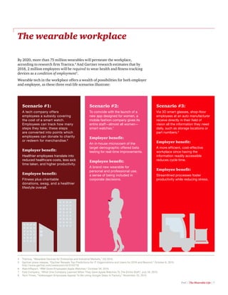 PwC | The Wearable Life | 7
The wearable workplace
By 2020, more than 75 million wearables will permeate the workplace,
according to research firm Tractica.4
And Gartner research estimates that by
2018, 2 million employees will be required to wear health and fitness tracking
devices as a condition of employment5
.
Wearable tech in the workplace offers a wealth of possibilities for both employer
and employee, as these three real-life scenarios illustrate:
4	 Tractica, “Wearable Devices for Enterprise and Industrial Markets,” 2Q 2015.
5	 Gartner press release, “Gartner Reveals Top Predictions for IT Organizations and Users for 2016 and Beyond,” October 6, 2015.
http://www.gartner.com/newsroom/id/3143718
6	 WatchReport, “IBM Gives Employees Apple Watches,” October 28, 2015.
7	 Fast Company, “What One Company Learned When They Gave Apple Watches To The Entire Staff,” July 16, 2015.
8	 Tech Times, “Volkswagen Employees Appear To Be Using Google Glass In Factory,” November 25, 2015.
Scenario #1:
A tech company offers
employees a subsidy covering
the cost of a smart watch.
Employees can track how many
steps they take; these steps
are converted into points which
employees can donate to charity
or redeem for merchandise.6
Employer benefit:
Healthier employees translate into
reduced healthcare costs, less sick
time taken, and higher productivity.
Employee benefit:
Fitness plus charitable
donations, swag, and a healthier
lifestyle overall.
Scenario #2:
To coincide with the launch of a
new app designed for women, a
mobile fashion company gives its
entire staff—almost all women—
smart watches.7
Employer benefit:
An in-house microcosm of the
target demographic offered beta
testing for real-time improvements.
Employee benefit:
A brand new wearable for
personal and professional use;
a sense of being included in
corporate decisions.
Scenario #3:
Via 3D smart glasses, shop-floor
employees at an auto manufacturer
receive directly in their field of
vision all the information they need
daily, such as storage locations or
part numbers.8
Employer benefit:
A more efficient, cost-effective
workplace since having the
information readily accessible
reduces cycle time.
Employee benefit:
Streamlined processes foster
productivity while reducing stress.
 