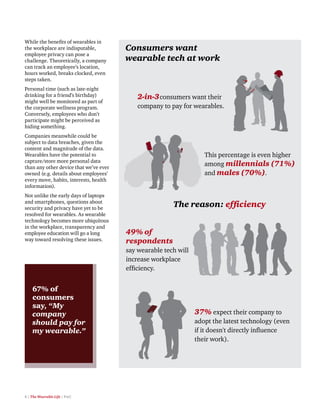 8 | The Wearable Life | PwC
While the benefits of wearables in
the workplace are indisputable,
employee privacy can pose a
challenge. Theoretically, a company
can track an employee’s location,
hours worked, breaks clocked, even
steps taken.
Personal time (such as late-night
drinking for a friend’s birthday)
might well be monitored as part of
the corporate wellness program.
Conversely, employees who don’t
participate might be perceived as
hiding something.
Companies meanwhile could be
subject to data breaches, given the
content and magnitude of the data.
Wearables have the potential to
capture/store more personal data
than any other device that we’ve ever
owned (e.g. details about employees’
every move, habits, interests, health
information).
Not unlike the early days of laptops
and smartphones, questions about
security and privacy have yet to be
resolved for wearables. As wearable
technology becomes more ubiquitous
in the workplace, transparency and
employee education will go a long
way toward resolving these issues.
67% of
consumers
say, “My
company
should pay for
my wearable.”
37% expect their company to
adopt the latest technology (even
if it doesn't directly inﬂuence
their work).
Consumers want
wearable tech at work
2-in-3consumers want their
company to pay for wearables.
This percentage is even higher
among millennials (71%)
and males (70%).
49% of
respondents
say wearable tech will
increase workplace
efﬁciency.
The reason: efﬁciency
 
