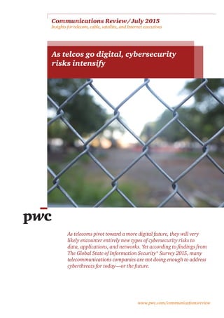 www.pwc.com/communicationsreview
Communications Review / July 2015 
Insights for telecom, cable, satellite, and Internet executives
As telcos go digital, cybersecurity
risks intensify
As telecoms pivot toward a more digital future, they will very
likely encounter entirely new types of cybersecurity risks to
data, applications, and networks. Yet according to findings from
The Global State of Information Security® Survey 2015, many
telecommunications companies are not doing enough to address
cyberthreats for today—or the future.
 
