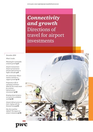 Connectivity 
and growth 
Directions of 
travel for airport 
investments 
www.pwc.com/capitalprojectsandinfrastructure 
November 2014 
What’s inside: 
Planning for sustainable 
aviation growth p 3 
Airport transactions: 
Airport privatisation 
elevates deal activity to 
higher altitudes p 6 
Air connectivity: Why it 
matters and how to 
support growth p 11 
Propensity to fly in 
emerging economies: 
What do the trends mean 
for aviation 
infrastructure 
investment? p 20 
Keeping airport projects 
on course in a turbulent 
world p 29 
Airport infrastructure in 
Asia: Coping with the 
Demand Surge p 33 
Has the trend line 
shifted? The impact on 
airport valuations p 38 
 